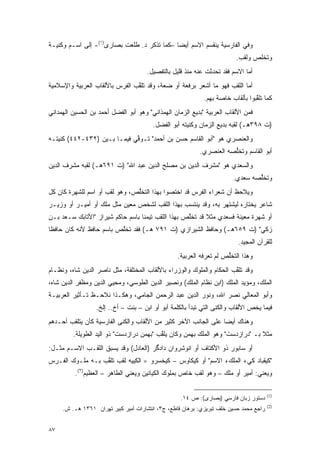 ‫ﻭﻓﻲ ﺍﻟﻔﺎﺭﺴﻴﺔ ﻴﻨﻘﺴﻡ ﺍﻻﺴﻡ ﺃﻴ ‪‬ﺎ –ﻜﻤﺎ ﺘﺫﻜﺭ ﺩ. ﻁﻠﻌﺕ ﺒﺼﺎﺭﻯ)١(- ﺇﻟﻰ ﺍﺴـﻡ ﻭﻜﻨﻴـﺔ‬
                                             ‫ﻀ‬
                                                                        ‫ﻭﺘﺨﻠﺹ ﻭﻟﻘﺏ.‬
                                      ‫ﺃﻤﺎ ﺍﻻﺴﻡ ﻓﻘﺩ ﺘﺤﺩﺜﺕ ﻋﻨﻪ ﻤﻨﺫ ﻗﻠﻴل ﺒﺎﻟﺘﻔﺼﻴل.‬
‫ﺃﻤﺎ ﺍﻟﻠﻘﺏ ﻓﻬﻭ ﻤﺎ ﺃﺸﻌﺭ ﺒﺭﻓﻌﺔ ﺃﻭ ﻀﻌﺔ، ﻭﻗﺩ ﺘﻠﻘﺏ ﺍﻟﻔﺭﺱ ﺒﺎﻷﻟﻘﺎﺏ ﺍﻟﻌﺭﺒﻴﺔ ﻭﺍﻹﺴﻼﻤﻴﺔ‬
                                ‫ﱠ‬
                                                            ‫ﻜﻤﺎ ﺘﻠﻘﺒﻭﺍ ﺒﺄﻟﻘﺎﺏ ﺨﺎﺼﺔ ﺒﻬﻡ.‬
                                                                                ‫ﱠ‬
‫ﻓﻤﻥ ﺍﻷﻟﻘﺎﺏ ﺍﻟﻌﺭﺒﻴﺔ "ﺒﺩﻴﻊ ﺍﻟﺯﻤﺎﻥ ﺍﻟﻬﻤﺫﺍﻨﻲ" ﻭﻫﻭ ﺃﺒﻭ ﺍﻟﻔﻀل ﺃﺤﻤﺩ ﺒﻥ ﺍﻟﺤﺴﻴﻥ ﺍﻟﻬﻤﺩﺍﻨﻲ‬
                                        ‫)ﺕ ٨٩٣ﻫـ( ﻟﻘﺒﻪ ﺒﺩﻴﻊ ﺍﻟﺯﻤﺎﻥ ﻭﻜﻨﻴﺘﻪ ﺃﺒﻭ ﺍﻟﻔﻀل.‬
‫ﻭﺍﻟﻌﻨﺼﺭﻱ ﻫﻭ "ﺃﺒﻭ ﺍﻟﻘﺎﺴﻡ ﺤﺴﻥ ﺒﻥ ﺃﺤﻤﺩ" ﺘـﻭﻓﻲ ﻓﻴﻤـﺎ ﺒـﻴﻥ )٢٣٤-٢٤٤( ﻜﻨﻴﺘـﻪ‬
                             ‫ﱢ‬
                                                          ‫ﺃﺒﻭ ﺍﻟﻘﺎﺴﻡ ﻭﺘﺨﻠﺼﻪ ﺍﻟﻌﻨﺼﺭﻱ.‬
                                                                     ‫ﱡ‬
‫ﻭﺍﻟﺴﻌﺩﻱ ﻫﻭ "ﻤﺸﺭﻑ ﺍﻟﺩﻴﻥ ﺒﻥ ﻤﺼﻠﺢ ﺍﻟﺩﻴﻥ ﻋﺒﺩ ﺍﷲ" )ﺕ ١٩٦ﻫـ( ﻟﻘﺒﻪ ﻤﺸﺭﻑ ﺍﻟﺩﻴﻥ‬
                                                                       ‫ﻭﺘﺨﻠﺼﻪ ﺴﻌﺩﻱ.‬
                                                                               ‫ﱡ‬
‫ﻭﻴﻼﺤﻅ ﺃﻥ ﺸﻌﺭﺍﺀ ﺍﻟﻔﺭﺱ ﻗﺩ ﺍﺨﺘﺼﻭﺍ ﺒﻬﺫﺍ ﺍﻟﺘﺨﻠﺹ، ﻭﻫﻭ ﻟﻘﺏ ﺃﻭ ﺍﺴﻡ ﻟﻠﺸﻬﺭﺓ ﻜﺎﻥ ﻜل‬
                               ‫ﱡ‬                                    ‫‪ ‬‬
‫ﺸﺎﻋﺭ ﻴﺨﺘﺎﺭﻩ ﻟﻴﺸﺘﻬﺭ ﺒﻪ، ﻭﻗﺩ ﻴﻨﺘﺴﺏ ﺒﻬﺫﺍ ﺍﻟﻠﻘﺏ ﻟﺸﺨﺹ ﻤﻌﻴﻥ ﻤﺜل ﻤﻠﻙ ﺃﻭ ﺃﻤﻴـﺭ ﺃﻭ ﻭﺯﻴـﺭ‬
‫ﺃﻭ ﺸﻬﺭﺓ ﻤﻌﻴﻨﺔ ﻓﺴﻌﺩﻱ ﻤﺜﻼ ﻗﺩ ﺘﺨﻠﺹ ﺒﻬﺫﺍ ﺍﻟﻠﻘﺏ ﺘﻴﻤ ﹰﺎ ﺒﺎﺴﻡ ﺤﺎﻜﻡ ﺸﻴﺭﺍﺯ "ﺍﻷﺘﺎﺒﻙ ﺴـﻌﺩ ﺒـﻥ‬
                                  ‫ﻨ‬                 ‫ﱠ‬      ‫ﹰ‬
‫ﺯﻜﻲ" )ﺕ ٩٥٦ﻫـ( ﻭﺤﺎﻓﻅ ﺍﻟﺸﻴﺭﺍﺯﻱ )ﺕ ١٩٧ ﻫـ( ﻓﻘﺩ ﺘﺨﻠﺹ ﺒﺎﺴﻡ ﺤﺎﻓﻅ ﻷﻨﻪ ﻜﺎﻥ ﺤﺎﻓ ﹰﺎ‬
 ‫ﻅ‬                        ‫ﱠ‬
                                                                         ‫ﻟﻠﻘﺭﺁﻥ ﺍﻟﻤﺠﻴﺩ.‬
                                                 ‫ﻭﻫﺫﺍ ﺍﻟﺘﺨﻠﺹ ﻟﻡ ﺘﻌﺭﻓﻪ ﺍﻟﻌﺭﺒﻴﺔ.‬
                                                                    ‫ﱡ‬
‫ﻭﻗﺩ ﺘﻠﻘﺏ ﺍﻟﺤﻜﺎﻡ ﻭﺍﻟﻤﻠﻭﻙ ﻭﺍﻟﻭﺯﺭﺍﺀ ﺒﺎﻷﻟﻘﺎﺏ ﺍﻟﻤﺨﺘﻠﻔﺔ، ﻤﺜل ﻨﺎﺼﺭ ﺍﻟﺩﻴﻥ ﺸﺎﻩ، ﻭﻨﻅـﺎﻡ‬
                                                                      ‫ﱠ‬
‫ﺍﻟﻤﻠﻙ، ﻭﻤﺅﻴﺩ ﺍﻟﻤﻠﻙ )ﺍﺒﻥ ﻨﻅﺎﻡ ﺍﻟﻤﻠﻙ( ﻭﻨﺼﻴﺭ ﺍﻟﺩﻴﻥ ﺍﻟﻁﻭﺴﻲ، ﻭﻤﺤﻴﻲ ﺍﻟﺩﻴﻥ ﻭﻤﻅﻔﺭ ﺍﻟﺩﻴﻥ ﺸﺎﻩ،‬
‫ﻭﺃﺒﻭ ﺍﻟﻤﻌﺎﻟﻲ ﻨﺼﺭ ﺍﷲ، ﻭﻨﻭﺭ ﺍﻟﺩﻴﻥ ﻋﺒﺩ ﺍﻟﺭﺤﻤﻥ ﺍﻟﺠﺎﻤﻲ، ﻭﻫﻜـﺫﺍ ﻨﻼﺤـﻅ ﺘـﺄﺜﻴﺭ ﺍﻟﻌﺭﺒﻴـﺔ‬
                  ‫ﻓﻴﻤﺎ ﻴﺨﺹ ﺍﻷﻟﻘﺎﺏ ﻭﺍﻟﻜﻨﻰ ﺍﻟﺘﻲ ﺘﺒﺩﺃ ﺒﺎﻟﻜﻠﻤﺔ ﺃﺒﻭ ﺃﻭ ﺍﺒﻥ – ﺒﻨﺕ – ﺃﺥ.. ﺇﻟﺦ.‬
‫ﻭﻫﻨﺎﻙ ﺃﻴ ‪‬ﺎ ﻋﻠﻰ ﺍﻟﺠﺎﻨﺏ ﺍﻵﺨﺭ ﻜﺜﻴﺭ ﻤﻥ ﺍﻷﻟﻘﺎﺏ ﻭﺍﻟﻜﻨﻰ ﺍﻟﻔﺎﺭﺴﻴﺔ ﻜﺄﻥ ﻴﺘﻠﻘﺏ ﺃﺤـﺩﻫﻡ‬
                                                                 ‫ﻀ‬
         ‫ﻤﺜﻼ ﺒـ "ﺩﺭﺍﺯﺩﺴﺕ" ﻭﻫﻭ ﺍﻟﻤﻠﻙ ﺒﻬﻤﻥ ﻭﻜﺎﻥ ﻴﻠﻘﺏ "ﺒﻬﻤﻥ ﺩﺭﺍﺯﺩﺴﺕ" ﺫﻭ ﺍﻟﻴﺩ ﺍﻟﻁﻭﻴﻠﺔ.‬
                                          ‫ﱠ‬                                    ‫ﹰ‬
‫ﺃﻭ ﺴﺎﺒﻭﺭ ﺫﻭ ﺍﻷﻜﺘﺎﻑ ﺃﻭ ﺍﻨﻭﺸﺭﻭﺍﻥ ﺩﺍﺩﮔﺭ )ﺍﻟﻌﺎﺩل( ﻭﻗﺩ ﻴﺴﺒﻕ ﺍﻟﻠﻘـﺏ ﺍﻻﺴـﻡ ﻤﺜـل:‬
‫"ﻜﻴﻘﺒﺎﺩ ﻜﻲ+ ﺍﻟﻤﻠﻙ+ ﺍﻻﺴﻡ" ﺃﻭ ﻜﻴﻜﺎﻭﺱ – ﻜﻴﺨﺴﺭﻭ = ﺍﻟﻜﻴﻴﻪ ﻟﻘﺏ ﺘﻠﻘﺏ ﺒـﻪ ﻤﻠـﻭﻙ ﺍﻟﻔـﺭﺱ‬
                  ‫ﱠ‬
          ‫ﻭﻴﻌﻨﻲ: ﺃﻤﻴﺭ ﺃﻭ ﻤﻠﻙ – ﻭﻫﻭ ﻟﻘﺏ ﺨﺎﺹ ﺒﻤﻠﻭﻙ ﺍﻟﻜﻴﺎﻨﻴﻥ ﻭﻴﻌﻨﻲ ﺍﻟﻁﺎﻫﺭ – ﺍﻟﻌﻅﻴﻡ)٢(.‬

                                                                                       ‫)1(‬
                                                   ‫ﺩﺴﺘﻭﺭ ﺯﺒﺎﻥ ﻓﺎﺭﺴﻲ )ﺒﺼﺎﺭﻯ(: ﺹ ٤١.‬
                                                                                       ‫)2(‬
     ‫ﺭﺍﺠﻊ ﻤﺤﻤﺩ ﺤﺴﻴﻥ ﺨﻠﻑ ﺘﺒﺭﻴﺯﻱ: ﺒﺭﻫﺎﻥ ﻗﺎﻁﻊ، ﺝ٣، ﺍﻨﺘﺸﺎﺭﺍﺕ ﺃﻤﻴﺭ ﻜﺒﻴﺭ ﺘﻬﺭﺍﻥ ١٦٣١ ﻫـ. ﺵ.‬


‫٧٨‬
 