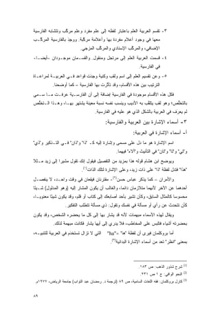 ‫٣- ﺘﻘﺴﻡ ﺍﻟﻌﺭﺒﻴﺔ ﺍﻟﻌﹶﻡ ﺒﺎﻋﺘﺒﺎﺭ ﻟﻔﻅﻪ ﺇﻟﻰ ﻋﹶﻡ ﻤﻔﺭﺩ ﻭﻋﹶﻡ ﻤﺭﻜﺏ ﻭﺘﺘﺸﺎﺒﻪ ﺍﻟﻔﺎﺭﺴﻴﺔ‬
                  ‫ﱠ‬    ‫‪‬ﻠ‬        ‫‪‬ﻠ‬                   ‫‪‬ﻠ‬            ‫‪‬‬
‫ﻤﻌﻬﺎ ﻓﻲ ﻭﺠﻭﺩ ﺃﻋﻼﻡ ﻤﻔﺭﺩﺓ ﺒﻬﺎ ﻭﺃﻋﻼﻤﺔ ﻤﺭﻜﺒﺔ. ﻭﻭﺠﺩ ﺒﺎﻟﻔﺎﺭﺴﻴﺔ ﺍﻟﻤﺭ ﱠـﺏ‬
  ‫ﻜ‬                ‫‪َِ ‬‬    ‫ﱠ‬
                           ‫ﺍﻹﻀﺎﻓﻲ، ﻭﺍﻟﻤﺭﻜﺏ ﺍﻹﺴﻨﺎﺩﻱ ﻭﺍﻟﻤﺭﻜﺏ ﺍﻟﻤﺯﺠﻲ.‬
                                    ‫ﱠ‬               ‫ﱠ‬
‫٤- ﻗﺴﻤﺕ ﺍﻟﻌﺭﺒﻴﺔ ﺍﻟﻌﹶﻡ ﺇﻟﻰ ﻤﺭﺘﺠل ﻭﻤﻨﻘﻭل. ﻭﺍﻟﻘﺴـﻤﺎﻥ ﻤﻭﺠـﻭﺩﺍﻥ –ﺃﻴ ‪‬ـﺎ-‬
   ‫ﻀ‬                                           ‫‪‬ﻠ‬             ‫‪‬‬
                                                              ‫ﻓﻲ ﺍﻟﻔﺎﺭﺴﻴﺔ.‬
‫٥- ﻭﻋﻥ ﺘﻘﺴﻴﻡ ﺍﻟﻌﹶﻡ ﺇﻟﻰ ﺍﺴﻡ ﻭﻟﻘﺏ ﻭﻜﻨﻴﺔ ﻭﺠﺩﺕ ﻗﻭﺍﻋﺩ ﻓـﻲ ﺍﻟﻌﺭﺒﻴـﺔ ﻟﻤﺭﺍﻋـﺎﺓ‬
                             ‫‪َِ ‬‬                    ‫‪‬ﻠ‬
           ‫ﺍﻟﺘﺭﺘﻴﺏ ﺒﻴﻥ ﻫﺫﻩ ﺍﻷﻗﺴﺎﻡ، ﻭﻗﺩ ﺘﺄﺜﺭﺕ ﺒﻬﺎ ﺍﻟﻔﺎﺭﺴﻴﺔ – ﻜﻤﺎ ﺃﻭﻀﺤﻨﺎ.‬
                                        ‫ﱠ‬
‫ﻓﻜل ﻫﺫﻩ ﺍﻷﻗﺴﺎﻡ ﻤﻭﺠﻭﺩﺓ ﻓﻲ ﺍﻟﻔﺎﺭﺴﻴﺔ ﺇﻀﺎﻓﺔ ﺇﻟﻰ ﺃﻥ ﺍﻟﻔﺎﺭﺴـﻴﺔ ﻋﺭﻓـﺕ ﻤـﺎ ‪‬ـﻤﻲ‬
 ‫ﺴ ‪‬‬
‫ﺒﺎﻟﺘﺨﻠﺹ؛ ﻭﻫﻭ ﻟﻘﺏ ﻴﺘﻠﻘﺏ ﺒﻪ ﺍﻷﺩﻴﺏ ﻭﻴﻨﺴﺏ ﻨﻔﺴﻪ ﻨﺴﺒﺔ ﻤﻌﻴﻨﺔ ﻴﺸﺘﻬﺭ ﺒﻬـﺎ، ﻭﻫـﺫﺍ ﺍﻟـﺘﺨﻠﺹ‬
 ‫ﱡ‬                                                        ‫ﱠ‬              ‫ﱡ‬
                                   ‫ﻟﻡ ﻴﻌﺭﻑ ﻓﻲ ﺍﻟﻌﺭﺒﻴﺔ ﺒﺎﻟﺸﻜل ﺍﻟﺫﻱ ﻫﻭ ﻋﻠﻴﻪ ﻓﻲ ﺍﻟﻔﺎﺭﺴﻴﺔ.‬
                                                                                ‫‪َ‬‬

                                          ‫٣- ﺃﺴﻤﺎﺀ ﺍﻹﺸﺎﺭﺓ ﺒﻴﻥ ﺍﻟﻌﺭﺒﻴﺔ ﻭﺍﻟﻔﺎﺭﺴﻴﺔ:‬
                                                          ‫ﺃ- ﺃﺴﻤﺎﺀ ﺍﻹﺸﺎﺭﺓ ﻓﻲ ﺍﻟﻌﺭﺒﻴﺔ:‬
‫ﺍﺴﻡ ﺍﻹﺸﺎﺭﺓ ﻫﻭ ﻤﺎ ﺩل ﻋﻠﻰ ﻤﺴﻤﻰ ﻭﺇﺸﺎﺭﺓ ﺇﻟﻴﻪ ﻜـ "ﺫﺍ" ﻭ"ﺫﺍﻥ" ﻓـﻲ ﺍﻟﺘـﺫﻜﻴﺭ ﻭ"ﺫﻱ"‬
                                               ‫‪‬‬
                                                ‫ﻭ"ﺘﻲ" ﻭ"ﺘﺎ" ﻭ"ﺘﺎﻥ" ﻓﻲ ﺍﻟﺘﺄﻨﻴﺙ ﻭ"ﺃﻻﺀ" ﻓﻴﻬﻤﺎ.‬
‫ﻭﻴﻭﻀﺢ ﺍﺒﻥ ﻫﺸﺎﻡ ﻗﻭﻟﻪ ﻫﺫﺍ ﺒﻤﺯﻴﺩ ﻤﻥ ﺍﻟﺘﻔﺼﻴل ﻓﻴﻘﻭل ﺇﻨﻙ ﺘﻘﻭل ﻤﺸﻴ ‪‬ﺍ ﺇﻟﻰ ﺯﻴﺩ ﻤـﺜﻼ‬
‫ﹰ‬             ‫ﺭ‬                                                        ‫‪‬‬
                           ‫"ﻫﺫﺍ" ﻓﺘﺩل ﻟﻔﻅﺔ "ﺫﺍ" ﻋﻠﻰ ﺫﺍﺕ ﺯﻴﺩ، ﻭﻋﻠﻰ ﺍﻹﺸﺎﺭﺓ ﻟﺘﻠﻙ ﺍﻟﺫﺍﺕ)١(.‬
‫ﻭﺍﻷﻤﺭﺍﻥ – ﻜﻤﺎ ﻴﺫﻜﺭ ﻋﺒﺎﺱ ﺤﺴﻥ)٢(- ﻤﻘﺘﺭﻨﺎﻥ ﻓﻴﻘﻌﺎﻥ ﻓﻲ ﻭﻗﺕ ﻭﺍﺤـﺩ، ﻻ ﻴﻨﻔﺼـل‬
‫ﺃﺤﺩﻫﻤﺎ ﻋﻥ ﺍﻵﺨﺭ ﻷﻨﻬﻤﺎ ﻤﺘﻼﺯﻤﺎﻥ ﺩﺍﺌ ‪‬ﺎ، ﻭﺍﻟﻐﺎﻟﺏ ﺃﻥ ﻴﻜﻭﻥ ﺍﻟﻤﺸﺎﺭ ﺇﻟﻴﻪ )ﻭﻫﻭ ﺍﻟﻤﺩﻟﻭل( ﺸـﻴ ًﺎ‬
 ‫ﺌ‬                                                 ‫ﻤ‬
‫ﻤﺤﺴﻭ ‪‬ﺎ ﻜﺎﻟﻤﺜﺎل ﺍﻟﺴﺎﺒﻕ، ﻭﻜﺄﻥ ﺘﺸﻴﺭ ﺒﺄﺤﺩ ﺃﺼﺎﺒﻌﻙ ﺇﻟﻰ ﻜﺘﺎﺏ ﺃﻭ ﻗﻠﻡ، ﻭﻗﺩ ﻴﻜﻭﻥ ﺸﻴ ًﺎ ﻤﻌﻨﻭ ‪‬ـﺎ،‬
   ‫ﻴ‬       ‫ﺌ‬                                                                     ‫ﺴ‬
                  ‫ﻜﺄﻥ ﺘﺘﺤﺩﺙ ﻋﻥ ﺭﺃﻱ ﺃﻭ ﻤﺴﺄﻟﺔ ﻓﻲ ﻨﻔﺴﻙ ﻭﺘﻘﻭل: ﺫﻱ ﻤﺴﺄﻟﺔ ﺘﺘﻁﻠﺏ ﺍﻟﺘﻔﻜﻴﺭ.‬
‫ﻭﻴﻘﺎل ﻟﻬﺫﻩ ﺍﻷﺴﻤﺎﺀ ﻤﺒﻬﻤﺎﺕ ﻷﻨﻪ ﻗﺩ ﻴﺸﺎﺭ ﺒﻬﺎ ﺇﻟﻰ ﻜل ﻤﺎ ﻴﺤﻀﺭﻩ ﺍﻟﺸﺨﺹ، ﻭﻗﺩ ﻴﻜﻭﻥ‬
           ‫ﺒﺤﻀﺭﺘﻪ ﺃﺸﻴﺎﺀ ﻓﺘﻠﺒﺱ ﻋﻠﻰ ﺍﻟﻤﺨﺎﻁﺏ، ﻓﻼ ﻴﺩﺭﻱ ﺇﻟﻰ ﺃﻴﻬﺎ ﻴﺸﺎﺭ ﻓﻜﺎﻨﺕ ﻤﺒﻬﻤﺔ ﻟﺫﻟﻙ.‬
                               ‫‪‬ﹶ‬
‫ﺍﻟﺘﻲ ﻻ ﺘﺯﺍل ﺘﺴﺘﺨﺩﻡ ﻓﻲ ﺍﻟﻌﺭﺒﻴﺔ ﻟﻠﺘﻨﺒﻴـﻪ،‬
                      ‫ﹸ ‪‬ﹶ ﹾ َ‬             ‫ﺃﻤﺎ ﺒﺭﻭﻜﻠﻤﺎﻥ ﻓﻴﺭﻯ ﺃﻥ ﻟﻔﻅﺔ "ﻫﺎ" ="‪"ha‬‬
                                             ‫ﺒﻤﻌﻨﻰ "ﺍﻨﻅﺭ" ﺘﻌﺩ ﻤﻥ ﺃﺴﻤﺎﺀ ﺍﻹﺸﺎﺭﺓ ﺍﻟﺒﺩﺍﺌﻴﺔ)٣(.‬
                                                                          ‫ﹸ ‪‬‬



                                                                                           ‫)1(‬
                                                             ‫ﺸﺭﺡ ﺸﺫﻭﺭ ﺍﻟﺫﻫﺏ: ﺹ ٣٨١.‬
                                                                                           ‫)2(‬
                                                              ‫ﺍﻟﻨﺤﻭ ﺍﻟﻭﺍﻓﻲ: ﺝ ١ ﺹ ١٣٢.‬
                                                                                           ‫)3(‬
‫ﻜﺎﺭل ﺒﺭﻭﻜﻠﻤﺎﻥ: ﻓﻘﻪ ﺍﻟﻠﻐﺎﺕ ﺍﻟﺴﺎﻤﻴﺔ، ﺹ ٩٨ )ﺘﺭﺠﻤﺔ ﺩ. ﺭﻤﻀﺎﻥ ﻋﺒﺩ ﺍﻟﺘﻭﺍﺏ( ﺠﺎﻤﻌﺔ ﺍﻟﺭﻴﺎﺽ، ٧٧٩١ﻡ.‬


‫٩٨‬
 