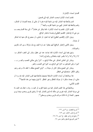 ‫ﺃﻗﺴﺎﻡ ﺃﺴﻤﺎﺀ ﺍﻹﺸﺎﺭﺓ:‬
                                ‫ﺘﻨﻘﺴﻡ ﺃﺴﻤﺎﺀ ﺍﻹﺸﺎﺭﺓ ﺒﺤﺴﺏ ﺍﻟﻤﺸﺎﺭ ﺇﻟﻴﻪ ﺇﻟﻰ ﻗﺴﻤﻴﻥ:‬
‫ﻗﺴﻡ ‪‬ﻼ ‪‬ﻅ ﻓﻴﻪ ﺍﻟﻤﺸﺎﺭ ﺇﻟﻴﻪ ﻤﻥ ﻨﺎﺤﻴﺔ ﻜﻭﻨﻪ ﻤﻔﺭ ‪‬ﺍ ﺃﻭ ﻤﺜﻨﻰ ﺃﻭ ﺠﻤ ‪‬ﺎ ﻟﻠﻤﺅﻨﺙ ﺃﻭ ﺍﻟﻤﺫﻜﺭ،‬
                   ‫ﻌ‬                ‫ﺩ‬                                    ‫ﻴ ﺤ‬
                                    ‫ﻭﻗﺴﻡ ‪‬ﻼ ‪‬ﻅ ﻓﻴﻪ ﺍﻟﻤﺸﺎﺭ ﺇﻟﻬﻲ ﻤﻥ ﻨﺎﺤﻴﺔ ﺍﻟﻘﺭﺏ ﻭﺍﻟﺒﻌﺩ)١(.‬
                                                                               ‫ﻴ ﺤ‬
‫ﺍﻟﻘﺴﻡ ﺍﻷﻭل: ﺘﻨﻘﺴﻡ ﻴﻪ ﺃﺴﻤﺎﺀ ﺍﻹﺸﺎﺭﺓ –ﻜﻤﺎ ﻴﺫﻜﺭ ﺍﺒﻥ ﻫﺸﺎﻡ)٢(– ﺇﻟﻰ ﺴﺘﺔ ﺃﻗﺴﺎﻡ ﺒﺤﺴـﺏ‬
                                  ‫ﻤﻥ ﻫﻲ ﻟﻪ )ﺒﺎﻋﺘﺒﺎﺭ ﺍﻟﺘﻘﺴﻴﻡ ﺍﻟﻌﻘﻠﻲ( ﻭﺨﻤﺴﺔ ﺒﺎﻋﺘﺒﺎﺭ ﺍﻟﻭﺍﻗﻊ.‬
‫ﻭﺒﻴﺎﻥ ﺍﻷﻭل )ﺍﻟﺘﻘﺴﻴﻡ ﺍﻟﻌﻘﻠﻲ( ﺃﻨﻬﺎ ﺇﻤﺎ ﻟﻤﻔﺭﺩ ﺃﻭ ﻟﻤﺜﻨﻰ، ﺃﻭ ﻤﺠﻤﻭﻉ، ﻜل ﻤﻨﻬﺎ ﺇﻤﺎ ﻟﻤﺫﻜﺭ‬
                                                                                 ‫ﺃﻭ ﻤﺅﻨﺙ.‬
‫ﻭﺒﻴﺎﻥ ﺍﻟﺜﺎﻨﻲ )ﺍﻋﺘﺒﺎﺭ ﺍﻟﻭﺍﻗﻊ( ﺃﻨﻬﻡ ﺠﻌﻠﻭﺍ ﻋﺒـﺎﺭﺓ ﺍﻟﺠﻤـﻊ ﻤﺸـﺘﺭﻜﺔ ﺒـﻴﻥ ﺍﻟﻤـﺫﻜﺭﻴﻥ‬
                                                                                ‫ﻭﺍﻟﻤﺅﻨﺜﺎﺕ.‬
‫ﻭﻨﺒﻴﻥ ﻓﻴﻤﺎ ﻴﻠﻲ ﺃﺴﻤﺎﺀ ﺍﻹﺸﺎﺭﺓ ﻜﻤﺎ ﺠﺎﺀﺕ ﻋﻨﺩ ﺍﺒﻥ ﻋﻘﻴل: ﻴﺸﺎﺭ ﺇﻟﻰ ﺍﻟﻤﻔﺭﺩ ﺍﻟﻤﺫﻜﺭ ﺏ:‬
                       ‫‪‬ﹶ‬
                                  ‫"ﺫﺍ" ﻭ"ﺘﺎ" ﻭ"ﺘﻪ" ﻭ"ﺫﻩ" ﺒﻜﺴﺭ ﺍﻟﻬﺎﺀ ﺒﺎﺨﺘﻼﺱ ﻭﺇﺸﺒﺎﻉ ﻭ"ﺫﺍﺕ".‬
‫ﻭﻴﺸﺎﺭ ﺇﻟﻰ ﺍﻟﻤﺜﻨﻰ ﺍﻟﻤﺫﻜﺭ: ﻓﻲ ﺤﺎﻟﺔ ﺍﻟﺭﻓﻊ ﺒـ "ﺫﺍﻥ" ﻭﻓﻲ ﺤﺎﻟﺘﻲ ﺍﻟﻨﺼﺏ ﻭﺍﻟﺠـﺭ ﺒــ‬
                                                                       ‫‪‬ﹶ‬
                       ‫"ﺫﻴﻥ"، ﻭﺇﻟﻰ ﺍﻟﻤﺅﻨﺜﻴﻥ ﺏ "ﺘﺎﻥ" ﻓﻲ ﺍﻟﺭﻓﻊ ﻭﺏ "ﺘﻴﻥ" ﻓﻲ ﺍﻟﻨﺼﺏ ﻭﺍﻟﺠﺭ.‬
‫ﻭﻴﺸﺎﺭ ﺇﻟﻰ ﺍﻟﺠﻤﻊ ﻤﺫﻜ ‪‬ﺍ ﻜﺎﻥ ﺃﻭ ﻤﺅﻨ ﹰﺎ ﺒـ "ﺃﻭﻟﻰ" ﻟﻠﺠﻤﻊ ﻤﻁﻠ ﹰـﺎ ﺍﻟﻌﻘـﻼﺀ ﻭﻏﻴـﺭﻫﻡ،‬
                   ‫ﻘ‬                      ‫ﺜ‬             ‫ﺭ‬                 ‫‪‬ﹶ‬
                                                          ‫ﻭﻟﻜﻥ ﺍﻷﻜﺜﺭ ﺍﺴﺘﻌﻤﺎﻟﻬﺎ ﻓﻲ ﺍﻟﻌﺎﻗل.‬
‫ﻫﺫﺍ ﻭﻴﻼﺤﻅ ﺃﻥ ﺃﺴﻤﺎﺀ ﺍﻹﺸﺎﺭﺓ ﺍﻟﺴﺎﺒﻘﺔ ﺠﻤﻴﻌﻬﺎ ﻴﻼﺤﻅ ﻓﻴﻬﺎ ﻜﻭﻥ ﺍﻟﻤﺸﺎﺭ ﺇﻟﻴﻪ ﻤﻔـﺭ ‪‬ﺍ ﺃﻭ‬
    ‫ﺩ‬
     ‫ﻤﺜﻨﻰ، ﺃﻭ ﺠﻤ ‪‬ﺎ، ﻤﺫﻜ ‪‬ﺍ، ﺃﻭ ﻤﺅﻨ ﹰﺎ، ﻟﻠﻌﺎﻗل ﻭﻏﻴﺭ ﺍﻟﻌﺎﻗل. ﻻ ﻓﺭﻕ ﺒﻴﻨﻬﻤﺎ ﻤﻥ ﻫﺫﻩ ﺍﻟﻨﺎﺤﻴﺔ)٣(.‬
                                                           ‫ﺜ‬          ‫ﺭ‬       ‫ﻌ‬
                                                                             ‫ﺍﻟﻘﺴﻡ ﺍﻟﺜﺎﻨﻲ:‬
‫ﻭ ‪‬ﻼ ‪‬ﻅ ﻓﻲ ﻫﺫﺍ ﺍﻟﻘﺴﻡ ﺍﻟﻤﺸﺎﺭ ﺇﻟﻴﻪ ﻤﻥ ﻨﺎﺤﻴﺔ ﺍﻟﻘﺭﺏ ﺃﻭ ﺍﻟﺒﻌـﺩ. ﻭﻗـﺩ ﺍﺨﺘﻠـﻑ ﺍﻟﻨﺤـﺎﺓ‬
                                                                        ‫ﻴ ﺤ‬
‫ﻓﻲ ﻤﺭﺘﺒﺔ ﺍﻟﻤﺸﺎﺭ ﺇﻟﻴﻪ، ﻓﻴﺭﻯ ﺍﺒﻥ ﻤﺎﻟﻙ ﺃﻨﻪ ﻟﻴﺱ ﻟﻠﻤﺸﺎﺭ ﺇﻟﻴﻪ ﻻ ﺭﺘﺒﺘﻴﻥ ﻗﺭﺒﻰ ﻭﺒﻌﺩﻯ، ﺒﻴﻨﻤﺎ ﻴﺭﻯ‬
                                 ‫ﺠﻤﻬﻭﺭ ﺍﻟﻨﺤﺎﺓ ﺃﻥ ﻟﻪ ﺜﻼﺙ ﻤﺭﺍﺘﺏ ﻗﺭﺒﻰ ﻭﺒﻌﺩﻯ ﻭﻭﺴﻁﻰ)٤(.‬




                                                                                         ‫)1(‬
                                                             ‫ﺸﺭﺡ ﺍﻟﻤﻔﺼل: ﺝ ٣ ﺹ ٦٢١.‬
                                                                          ‫‪‬‬
                                                                                         ‫)2(‬
                                                             ‫ﺸﺭﺡ ﺸﺫﻭﺭ ﺍﻟﺫﻫﺏ: ﺹ ٣٨١.‬
                                                                                         ‫)3(‬
                                                     ‫ﺭﺍﺠﻊ ﺸﺭﺡ ﺍﺒﻥ ﻋﻘﻴل: ﺝ١ ﺹ ٤٦-٥٦.‬
                                                                                         ‫)4(‬
                                                        ‫ﻨﻔﺱ ﺍﻟﻤﺭﺠﻊ ﺍﻟﺴﺎﺒﻕ ﻭﺍﻟﺠﺯﺀ ﺹ ٧٦.‬


‫٠٩‬
 