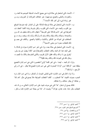 ‫ﺃ- ﺍﻷﺴﻤﺎﺀ ﺍﻟﺘﻲ ﺘﺴﺘﻌ ‪‬ل ﻓﻲ ﺤﺎﻟﺔ ﻗﺭﺒﻪ ﻫﻲ ﺠﻤﻴﻊ ﺍﻷﺴﻤﺎﺀ ﺍﻟﺴﺎﺒﻘﺔ ﺍﻟﻤﻭﻀﻭﻋﺔ ﻟﻠﻤﻔـﺭﺩ‬
                                                      ‫ﹸ ‪ ‬ﹶ ‪‬ﻤ‬
                                                             ‫ُ‬
‫ﻭﺍﻟﻤﻔﺭﺩﺓ، ﻭﺍﻟﻤﺜﻨﻰ ﻭﺍﻟﺠﻤﻊ، ﺒﻨﻭﻋﻴﻬﻤﺎ، ﻋﺒﺭ ﺍﺨﺘﻼﻑ ﺍﻟﺤﺭﻜﺎﺕ ﺃﻭ ﺍﻟﺤﺭﻭﻑ، ﻭﻤـﻥ‬
                                    ‫ﻏﻴﺭ ﺯﻴﺎﺩﺓ ﺸﻲﺀ ﺇﻟﻰ ﺁﺨﺭ ﺘﻠﻙ ﺍﻷﺴﻤﺎﺀ)١(.‬
‫ﺏ- ﺍﻷﺴﻤﺎﺀ ﺍﻟﺘﻲ ﺘﺴﺘﻌ ‪‬ل ﻓﻲ ﺤﺎﻟﺔ ﺘﻭﺴﻁﻪ ﻟﻠﺩﻻﻟﺔ ﻋﻠﻰ ﺃﻥ ﺍﻟﻤﺸﺎﺭ ﺇﻟﻴﻪ ﻤﺘﻭﺴﻁ ﺍﻟﻤﻭﻗﻊ‬
                                         ‫‪‬‬            ‫ﹸ ‪ ‬ﹶ ‪‬ﻤ‬
                                                             ‫ُ‬
‫ﺒﻴﻥ ﺍﻟﻘﺭﺏ ﻭﺍﻟﺒﻌﺩ، ﻫﻲ ﺍﻷﺴﻤﺎﺀ ﺍﻟﺘﻲ ﻟﻠﻘﺭﺏ، ﻭﻟﻜﻥ ﺒﺸﺭﻁ ﺯﻴﺎﺩﺓ "ﻜﺎﻑ" ﺍﻟﺨﻁـﺎﺏ‬
‫ﺍﻟﺤﺭﻓﻴﺔ ﻓﻲ ﺁﺨﺭ ﺍﻻﺴﻡ ﻟﻠﺩﻻﻟﺔ ﻋﻠﻰ ﺍﻟﺘﻭﺴﻁ)٢(، ﻓﻴﻘﺎل ﺫﺍﻙ ﻭﺫﺍﻨﻙ ﺒﺘﺨﻔﻴـﻑ ﺍﻟﻨـﻭﻥ‬
                           ‫‪‬ﹶ‬       ‫‪‬‬
‫ﻭﺘﺸﺩﻴﺩﻫﺎ، ﻭﺫﻴﻨﺎﻙ ﻭﺘﺎﻙ ﻭﺘﻴﻙ ﻭﺘﺎﻨﻙ ﻭﺘﻴﻨـﻙ ﻭﺃﻭﻻﻙ ﻭﺃﻭﻟﺌـﻙ، ﻭﻴﺘﺼـﺭﻑ ﻤـﻊ‬
     ‫‪‬‬
‫ﺍﻟﻤﺨﺎﻁﺏ ﻓﻲ ﺃﺤﻭﺍﻟﻪ ﻤﻥ ﺍﻟﺘﺫﻜﻴﺭ ﻭﺍﻟﺘﺄﻨﻴﺙ، ﻭﺍﻟﺘﺜﻨﻴﺔ ﻭﺍﻟﺠﻤﻊ.. ﻭﺍﻟﻜﺎﻑ ﻓﻲ ﺠﻤﻴـﻊ‬
                                    ‫ﺫﻟﻙ ﻟﻠﺨﻁﺎﺏ ﻤﺠﺭ ‪‬ﺍ ﻤﻥ ﻤﻌﻨﻰ ﺍﻻﺴﻤﻴﺔ)٣(.‬
                                                        ‫ﺩ‬
‫ﺝ- ﺍﻷﺴﻤﺎﺀ ﺍﻟﺘﻲ ﺘﺴﺘﻌ ‪‬ل ﻓﻲ ﺤﺎﻟﺔ ‪‬ﻌﺩﻩ: ﻴﺯﺍﺩ ﻓﻲ ﺁﺨﺭ ﺍﺴﻡ ﺍﻹﺸﺎﺭﺓ ﺤﺭﻓـﺎﻥ ﻟﻠﺩﻻﻟـﺔ‬
                                   ‫‪َ‬‬     ‫ﺒ‬          ‫ﹸ ‪ ‬ﹶ ‪‬ﻤ‬
                                                            ‫ُ‬
‫ﻋﻠﻰ ﺍﻟﺒﻌﺩ ﻫﻤﺎ ﻻﻡ ﺍﻟﺒﻌﺩ ﻭﻜﺎﻑ ﺍﻟﺨﻁﺎﺏ )ﺍﻟﺤﺭﻓﻴﺔ( ﻨﺤﻭ "ﺫﻟﻙ" ﻭﻴﻘﻭل ﺍﺒﻥ ﻴﻌـﻴﺵ:‬
‫"ﻭﻓﺭﻕ ﺒﻴﻥ ﺫﺍ ﻭﺫﺍﻙ ﻭﺫﻟﻙ، ﻓﻘﻴل ﺍﻷﻭل ﻟﻘﺭﻴﺏ ﻭﺍﻟﺜﺎﻨﻲ ﻟﻠﻤﺘﻭﺴﻁ ﻭﺍﻟﺜﺎﻟـﺙ ﻟﻠﺒﻌﻴـﺩ،‬
                               ‫ﻭﻤﺜل ﺫﻟﻙ ﻓﻲ ﺍﻟﻤﺅﻨﺙ ﺘﻠﻙ ﻭﺘﺎﻟﻙ ﻭﻫﺫﻩ ﻗﻠﻴﻠﺔ")٤(.‬
‫ﻭ ﹸﺯﺍﺩ ﻻﻡ ﺍﻟﺒﻌﺩ – ﺃﻴ ‪‬ﺎ – ﻓﻲ ﺁﺨﺭ ﻜﻠﻤﺔ "ﺃﻭﻟﻰ" ﺍﻟﻤﻘﺼﻭﺭﺓ ﺍﻟﺘﻲ ﻫﻲ ﺍﺴﻡ ﺇﺸﺎﺭﺓ ﻟﻠﺠﻤﻴﻊ‬
                                                        ‫ﻀ‬                 ‫ﺘَ‬
‫ﻤﻁﻠ ﹰﺎ ﻨﺤﻭ: "ﺃﻭﻻﻟﻙ" ﺩﻭﻥ "ﺃﻭﻻﺀ" ﺍﻟﻤﻤﺩﻭﺩﺓ ﺍﻟﺘﻲ ﻫﻲ ﺍﺴﻡ ﺇﺸﺎﺭﺓ ﻟﻠﺠﻤﻊ ﻓﻼ ﻴﻘﺎل – ﻓﻲ ﺍﻟـﺭﺃﻱ‬
              ‫‪‬ﹶ‬                                                              ‫ﻘ‬
                                                                    ‫ﺍﻷﺭﺠﺢ – ﺃﻭﻻﺀﻟﻙ)٥(.‬
‫ﻭﻻ ﺘﺯﺍﺩ ﺍﻟﻼﻡ ﻓﻲ ﺍﺴﻡ ﺍﻹﺸﺎﺭﺓ ﺍﻟﺫﻱ ﻟﻠﻤﺜﻨﻰ ﺍﻟﻤﺅﻨﺙ ﺃﻭ ﻟﻠﻤﺫﻜﺭ، ﻭﻻ ﻓﻲ ﺍﺴﻡ ﺍﻹﺸـﺎﺭﺓ‬
                                                                     ‫ﹸَ‬
‫ﺍﻟﻤﺒﺩﻭﺀ ﺒﺤﺭﻑ ﺍﻟﺘﻨﺒﻴﻪ: "ﻫﺎ" ﺍﻟﻤﺨﺘﻭﻡ ﺒـ "ﻜﺎﻑ" ﺍﻟﺨﻁﺎﺏ ﺍﻟﺤﺭﻓﻴﺔ، ﻓﻼ ﻴﺼﺢ ﻓﻲ ﻤﺜل: "ﻫﻨـﺎﻙ"‬
                ‫‪‬‬
                                                      ‫ﻭ ﻫﺎﺘﺎﻙ" ﺃﻥ ﻴﻘﺎل: ﻫﺫﺍﻟﻙ، ﻭﻻ ﻫﺎﺘﺎﻟﻙ.‬
                                                                           ‫‪‬ﹶ‬
‫ﻜﺫﻟﻙ ﻴﺼﺢ ﺃﻥ ﺘﺩﺨل: "ﻫﺎ" ﺍﻟﺘﻲ ﻫﻲ ﺤﺭﻑ ﺘﻨﺒﻴﻪ ﻋﻠﻰ ﺍﺴﻡ ﺍﻹﺸﺎﺭﺓ ﺍﻟﺨﺎﻟﻲ ﻤـﻥ ﻜـﺎﻑ‬
                                                               ‫‪‬‬
                                                ‫)٦(‬
‫ﻭﻟﻴﺴﺕ ﺍﻟـ "ﻫﺎ" ﻤﻥ ﺠﻤﻠﺔ ﺍﺴﻡ ﺍﻹﺸﺎﺭﺓ ﻜﻤﺎ ﻴـﺫﻜﺭ–‬          ‫ﺍﻟﺨﻁﺎﺏ ﻤﺜل: ﻫﺫﺍ، ﻫﺫﻩ، ﻫﺫﺍﻥ، ﻫﺅﻻﺀ‬




                                                                                         ‫)1(‬
                                                             ‫ﺍﻟﻨﺤﻭ ﺍﻟﻭﺍﻓﻲ: ﺝ ١، ﺹ ٣٢٣.‬
                                                                                         ‫)2(‬
                                                       ‫ﺍﻟﻤﺭﺠﻊ ﺍﻟﺴﺎﺒﻕ ﻨﻔﺱ ﺍﻟﺠﺯﺀ: ﺹ ٥٢٣.‬
                                                                                         ‫)3(‬
                                                              ‫ﺸﺭﺡ ﺍﻟﻤﻔﺼل: ﺝ٣ ﺹ ٤٣١.‬
                                                                          ‫‪‬‬
                                                                                         ‫)4(‬
                                                             ‫ﺍﻟﻨﺤﻭ ﺍﻟﻭﺍﻓﻲ: ﺝ ١، ﺹ ٦٢٣.‬
                                                                                         ‫)5(‬
                                                             ‫ﺍﻟﻨﺤﻭ ﺍﻟﻭﺍﻓﻲ: ﺝ ١، ﺹ ٦٢٢.‬
                                                                                         ‫)6(‬
                                                               ‫ﺍﻟﻨﺤﻭ ﺍﻟﻭﺍﻓﻲ: ﺡ١ ﺹ ٧٢٣.‬


‫١٩‬
 