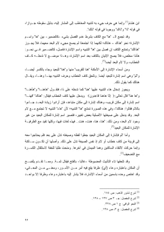 ‫)١(‬
‫ﻭﺇﻨﻤﺎ ﻫﻲ ﺤﺭﻑ ﺠﻲﺀ ﺒﻪ ﻟﺘﻨﺒﻴﻪ ﺍﻟﻤﺨﺎﻁﺏ ﺇﻟﻰ ﺍﻟﻤﺸﺎﺭ ﺇﻟﻴﻪ، ﺒﺩﻟﻴل ﺴﻘﻭﻁﻪ ﺠـﻭﺍ ‪‬ﺍ،‬
  ‫ﺯ‬                                                                                ‫ﺍﺒﻥ ﻫﺸﺎﻡ‬
                                               ‫ﻓﻲ ﻗﻭﻟﻪ "ﺫﺍ" ﻭ"ﺫﺍﻙ" ﻭﻭﺠﻭ ‪‬ﺎ ﻓﻲ ﻗﻭﻟﻪ "ﺫﻟﻙ".‬
                                                               ‫ﺒ‬
‫ﻭﻗﺩ ﺘﺠﻤﻊ ﺍﻟـ "ﻫﺎ" ﻤﻊ ﺍﻟﻜﺎﻑ ﺒﺸﺭﻁ ﻋﺩﻡ ﺍﻟﻔﺼل ﺒﺸﻲﺀ –ﻜﺎﻟﻀﻤﻴﺭ- ﺒﻴﻥ "ﻫﺎ" ﻭﺍﺴـﻡ‬
                                                                ‫ﹸ ‪‬‬
‫ﺍﻹﺸﺎﺭﺓ؛ ﻨﺤﻭ "ﻫﺫﺍﻙ – ﻫﺎﺘﺎﻙ؛ ﻟﻜﻨﻬﻤﺎ ﺇﺫﺍ ﺍﺠﺘﻤﻌﺘﺎ ﻟﻡ ﻴﺼﺢ ﻤﺠﻲﺀ ﻻﻡ ﺍﻟ ‪‬ﻌﺩ ﻤﻌﻬﻤﺎ، ﻓﻼ ﻴﺠـﻭﺯ‬
                  ‫ﺒ‬            ‫‪‬‬
‫"ﻫﺫﺍﻟﻙ" ﻭﺘﻤﺘﻨﻊ ﺍﻟﻜﺎﻑ ﺇﻥ ﻓﺼل ﺒﻴﻥ "ﻫﺎ" ﺍﻟﺘﻨﺒﻴﻪ ﻭﺍﺴﻡ ﺍﻹﺸﺎﺭﺓ ﻓﺎﺼل، ﻜﺎﻟﻀـﻤﻴﺭ ﻓـﻲ ﻨﺤـﻭ:‬
‫ﻫﺄﻨﺫﺍ ﻤﺨﻠﺹ، ﻓﻼ ﻴﺼﺢ ﺍﻹﺘﻴﺎﻥ ﺒﺎﻟﻜﺎﻑ ﺒﻌﺩ ﺍﺴﻡ ﺍﻹﺸﺎﺭﺓ، ﻭﻫـﺫﺍ ﻤﻭﻀـﻊ ﻻ ﺘﺩﺨﻠـﻪ ﻜـﺎﻑ‬
                                                        ‫‪‬‬
                                                          ‫ﺍﻟﺨﻁﺎﺏ، ﻭﻻ ﻻﻡ ﺍﻟﺒﻌﺩ ﺃﻴ ‪‬ﺎ)٢(.‬
                                                               ‫ﻀ‬
‫ﻭﻤﻥ ﺃﺴﻤﺎﺀ ﺍﻹﺸﺎﺭﺓ ﺇﻟﻰ ﺍﻷﻤﻜﻨﺔ " ‪‬ﻨﺎ ﻟﻠﻘﺭﻴﺏ" ﻤﻨﻬﺎ ﻭ"ﻫﻨﺎ" ﻟﻠﺒﻌﻴﺩ ﻭﺠﺎﺀ ﺒﺎﻟﻜﺴﺭ ﺃﻴ ‪‬ـﺎ،‬
   ‫ﻀ‬                                             ‫ﻫ‬
‫ﻭ"ﺜﻡ" ﻭﻫﻲ ﺍﺴﻡ ﺇﺸﺎﺭﺓ ﻟﻠﺒﻌﻴﺩ ﺃﻴ ‪‬ﺎ. ﻭﺘﻠﺤﻕ ﻜﺎﻑ ﺍﻟﺨﻁﺎﺏ ﻭﺤﺭﻑ ﺍﻟﺘﻨﺒﻴﻪ ﺒﻬﻨـﺎ ﻭﻫﻨـﺎ، ﻭﻴ ﹶـﺎل‬
   ‫‪‬ﻘ‬                                         ‫ﻀ ﹸﹾ ‪‬‬                            ‫ﹶ‪‬‬
                                                                    ‫ﻫﻨﺎﻟﻙ ﻜﻤﺎ ﻴﻘﻭل ﺫﻟﻙ.‬
‫ﻭﻴﺠﻭﺯ ﺇﺩﺨﺎل ﻫﺎﺀ ﺍﻟﺘﻨﺒﻴﻪ ﻋﻠﻴﻬﺎ "ﻫﻨﺎ" ﻜﻤﺎ ﺘﺩﺨﻠﻪ ﻋﻠﻰ ﺫﺍ، ﻓﺘﻘـﻭل "ﻫﺎﻫﻨـﺎ" ﻭ"ﻫﺄﻫﻨـﺎ"‬
‫ﻭ"ﻫﺎ ﻫﻨﺎ" ﻗﺎل ﺘﻌﺎﻟﻰ:‪ ‬ﺇ ﱠﺎ ‪‬ﺎﻫ ﹶﺎ ﹶﺎﻋ ‪‬ﻭ ‪ ‬ﻭﻴﺩﺨل ﻋﻠﻴﻬﺎ ﻜﺎﻑ ﺍﻟﺨﻁﺎﺏ ﻓﻴﻘﺎل: "ﻫﻨﺎﻙ" "ﻓﻬﻨـﺎ"‬
                                              ‫ِﻨ ﻫ ‪‬ﻨ ﻗ ِ ﺩ ﻥ‬
‫ﺍﺴﻡ ﺇﺸﺎﺭﺓ ﺇﻟﻰ ﻤﻜﺎﻥ ﻗﺭﻴﺏ، ﻭﻫﻨﺎﻙ ﺇﺸﺎﺭﺓ ﺇﻟﻰ ﻤﻜﺎﻥ ﻤﺘﺒﺎﻋﺩ، ﻓﺈﻥ ﺃﺭﺍﺩﻭﺍ ﺯﻴﺎﺩﺓ ﺍﻟﺒﻌـﺩ ﺠـﺎﺀﻭﺍ‬
‫ﺒﺎﻟﻼﻡ ﻓﻘﺎﻟﻭﺍ: ﻫﻨﺎﻟﻙ"، ﻭﻓﻲ ﻫﺫﻩ ﺍﻟﺼﻭﺭﺓ ﺘﻤﺘﻨﻊ "ﻫﺎ" ﺍﻟﺘﻨﺒﻴﻪ؛ ﻷﻥ "ﻫﺎﺀ" ﺍﻟﺘﻨﺒﻴﻪ ﻻ ﺘﺠﺘﻤﻊ ﻤـﻊ ﻻﻡ‬
‫ﺍﻟﺒﻌﺩ. ﻭﻗﺩ ﻴﺩﺨل ﻋﻠﻰ ﺼﻴﻐﺘﻬﺎ ﺍﻷﺼﻠﻴﺔ ﺒﻌﺽ ﺘﻐﻴﻴﺭ، ﻓﺘﺼﻴﺭ ﺍﺴﻡ ﺇﺸﺎﺭﺓ ﻟﻠﻤﻜﺎﻥ ﺍﻟﺒﻌﻴﺩ ﻤﻥ ﻏﻴﺭ‬
‫ﻭﺠﻭﺩ ﻻﻡ ﺍﻟﺒﻌﺩ، ﻭﻤﻥ ﺫﻟﻙ: " ‪‬ﻨﺎ، ‪‬ﻨﺎ، ‪‬ﻨﺕﹾ، ‪‬ﻨﺕ.. ﻓﻬﺫﻩ ﻟﻐﺎﺕ ﻓﻴﻬﺎ، ﻭﻜﻠﻬﺎ ﺘﻔﻴﺩ ﻤﻊ ﺍﻟﻅﺭﻓﻴـﺔ‬
                                           ‫ﻫ‬     ‫ﻫ ﻫ ﻫ‬
                                                                 ‫ﺍﻹﺸﺎﺭﺓ ﻟﻠﻤﻜﺎﻥ ﺍﻟﺒﻌﻴﺩ)٣(.‬
‫ﻭﺃﻤﺎ "ﺜﻡ ﻓﺈﺸﺎﺭﺓ ﺇﻟﻰ ﺍﻟﻤﻜﺎﻥ ﺍﻟﺒﻌﻴﺩ ﺠﻌﻠﻭﺍ ﻟﻔﻅﻪ ﻭﺼﻴﻐﺘﻪ ﺘﺩل ﻋﻠﻰ ﺒﻌﺩ ﻓﻠﻡ ﻴﺤﺘﺎﺠﻭﺍ ﻤﻌﻪ‬
                                                                       ‫ﹶ‪‬‬
‫ﺇﻟﻰ ﻗﺭﻴﻨﺔ ﻤﻥ ﻜﺎﻑ ﺨﻁﺎﺏ ﺃﻭ ﻻﻡ ﺇﺫ ﻨﻔﺱ ﺍﻟﺼﻴﻐﺔ ﺘﺩل ﻋﻠﻰ ﺫﻟﻙ. ﻭﺃﺼﻠﻬﺎ ﺃﻥ ﺘﻜـﻭﻥ ﺴـﺎﻜﻨﺔ‬
‫ﻭﺇﻨﻤﺎ ﺤﺭﻜﺕ ﻻﻟﺘﻘﺎﺀ ﺍﻟﺴﺎﻜﻨﻴﻥ ﻭﻫﻤﺎ ﺍﻟﻤﻴﻤﺎﻥ ﻓﻲ ﺁﺨﺭﻫﺎ. ﻭ ‪‬ﻨ ‪‬ﺕ ﻁﻠ ‪‬ﺎ ﻟﻠﺨﻔﺔ ﻻﺴﺘﺜﻘﺎل ﺍﻟﻜﺴـﺭﺓ‬
                       ‫ﺒ‬     ‫ﻤﺤ‬                                              ‫‪‬‬
                                                                         ‫ﻤﻊ ﺍﻟﺘﻀﻌﻴﻑ)٤(.‬
‫ﻭﻗﺩ ﺘﻠﺤﻘﻬﺎ ﺘﺎﺀ ﺍﻟﺘﺄﻨﻴﺙ ﺍﻟﻤﻀﺒﻭﻁﺔ -ﻏﺎﻟ ‪‬ﺎ- ﺒﺎﻟﻔﺘﺢ ﻓﻴﻘﺎل ﺜ ‪‬ـﺔ. ﻭﻤﻤـﺎ ﺘﻘـﺩﻡ ﻴﺘﻀـﺢ‬
   ‫‪ ‬ﱠ‬               ‫ﹶﻤ‬                 ‫ﺒ‬
‫ﺃﻥ ﺍﻟﻤﻜﺎﻥ ﺒﺎﻋﺘﺒﺎﺭﻩ ﻭﻋﺎﺀ )ﺃﻱ(: ﻅﺭ ﹰﺎ ﻴﻘﻊ ﻓﻴﻪ ﺃﻤﺭ ﻤـﻥ ﺍﻷﻤـﻭﺭ، ﻭﻤﻌﻨـﻰ ﻤـﻥ ﺍﻟﻤﻌـﺎﻨﻲ،‬
                                              ‫ﻓ‬
‫ﻭﻗﺩ ﺍﺨﺘﺹ ﻭﺤﺩﻩ ﺒﺎﺴﻤﻴﻥ ﻤﻥ ﺃﺴﻤﺎﺀ ﺍﻹﺸﺎﺭﺓ، ﻓﻼ ﻴﺸﺎﺭ ﺇﻟﻴﻪ ﺒﺎﻋﺘﺒﺎﺭﻩ ﻭﻋﺎﺀ ﻭﻅﺭ ﹰﺎ ﺇﻻ ﺒﻭﺍﺤـﺩ‬
           ‫ﻓ‬                          ‫‪‬ﹶ‬



                                                                                         ‫)1(‬
                                                            ‫ﺸﺭﺡ ﺸﺫﻭﺭ ﺍﻟﺫﻫﺏ: ﺹ ٤٨١.‬
                                                                                         ‫)2(‬
                                                   ‫ﺸﺭﺡ ﺍﻟﻤﻔﺼل: ﺠـ ٣ ﺹ ٧٣١ – ٨٣١.‬
                                                                       ‫‪‬‬
                                                                                         ‫)3(‬
                                                             ‫ﺍﻟﻨﺤﻭ ﺍﻟﻭﺍﻓﻲ: ﺝ ١ ﺹ ٨٢٣.‬
                                                                                         ‫)4(‬
                                                           ‫ﺸﺭﺡ ﺍﻟﻤﻔﺼل: ﺝ ٣، ﺹ ٨٣١.‬
                                                                         ‫‪‬‬


‫٢٩‬
 