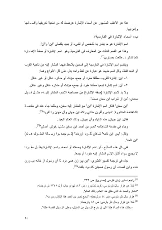 ‫ﻫﺫﺍ ﻫﻭ ﺍﻷﻏﻠﺏ ﺍﻟﻤﺸﻬﻭﺭ ﻋﻥ ﺃﺴﻤﺎﺀ ﺍﻹﺸﺎﺭﺓ ﻋﺭﻀﺕ ﻟﻪ ﻤﻥ ﻨﺎﺤﻴﺔ ﺘﻌﺭﻴﻔﻬﺎ ﻭﺃﻗﺴـﺎﻤﻬﺎ‬
                                                                                      ‫ﻭﺇﻋﺭﺍﺒﻬﺎ.‬
                                                         ‫ﺏ- ﺃﺴﻤﺎﺀ ﺍﻹﺸﺎﺭﺓ ﻓﻲ ﺍﻟﻔﺎﺭﺴﻴﺔ:‬
            ‫ﺍﺴﻡ ﺍﻹﺸﺎﺭﺓ ﻫﻭ ﻤﺎ ﻴﺸﺎﺭ ﺒﻪ ﻟﺸﺨﺹ ﺃﻭ ﻟﺸﻲﺀ ﺃﻭ ﺒﻌﻴﺩ ﺒﻜﻠﻤﺘﻲ "ﺍﻴﻥ" ﻭ"ﺁﻥ".‬
                                                          ‫‪‬ﹶ‬
‫ﻭﻫﺫﺍ ﻫﻭ ﺍﻟﻘﺴﻡ ﺍﻟﺜﺎﻟﺙ ﻤﻥ ﺍﻟﻤﻌﺎﺭﻑ ﻓﻲ ﺍﻟﻔﺎﺭﺴﻴﺔ ﻭﻫﻭ ﺍﺴﻡ ﺍﻹﺸﺎﺭﺓ ﺃﻭ ﺼﻔﺔ ﺍﻹﺸـﺎﺭﺓ‬
                                                               ‫ﻜﻤﺎ ﺘﺫﻜﺭ ﺩ. ﻁﻠﻌﺕ ﺒﺼﺎﺭﻯ)١(.‬
‫ﻭﻴﻨﻘﺴﻡ ﺍﺴﻡ ﺍﻹﺸﺎﺭﺓ ﻓﻲ ﺍﻟﻔﺎﺭﺴﻴﺔ ﺇﻟﻰ ﻗﺴﻤﻴﻥ ﻴﻼﺤﻅ ﻓﻴﻬﻤﺎ ﺍﻟﻤﺸﺎﺭ ﺇﻟﻴﻪ ﻤﻥ ﻨﺎﺤﻴﺔ ﺍﻟﻘﺭﺏ‬
                                  ‫‪ ‬‬
            ‫ﺃﻭ ﺍﻟﺒﻌﺩ ﻓﻘﻁ، ﻭﻜل ﻗﺴﻡ ﻤﻨﻬﻤﺎ ﻫﻭ ﻋﺒﺎﺭﺓ ﻋﻥ ﻟﻔﻅ ﻭﺍﺤﺩ ﻴﺩل ﻋﻠﻰ ﻜل ﺍﻷﻨﻭﺍﻉ ﻭﻫﻤﺎ:‬
     ‫١- ﺍﻴﻥ: ﺇﺸﺎﺭﺓ ﻟﻠﻘﺭﻴﺏ ﻤﻁﻠ ﹰﺎ ﻤﻔﺭﺩ ﺃﻭ ﺠﻤﻊ، ﻤﺅﻨﺙ ﺃﻭ ﻤﺫﻜﺭ، ﻋﺎﻗل ﺃﻭ ﻏﻴﺭ ﻋﺎﻗل.‬
                                                   ‫ﻘ‬
     ‫٢- ﺁﻥ: ﺍﺴﻡ ﺇﺸﺎﺭﺓ ﻟﻠﺒﻌﻴﺩ ﻤﻁﻠ ﹰﺎ ﻤﻔﺭﺩ ﺃﻭ ﺠﻤﻊ، ﻤﺅﻨﺙ ﺃﻭ ﻤﺫﻜﺭ، ﻋﺎﻗل ﻭﻏﻴﺭ ﻋﺎﻗل.‬
                                                 ‫ﻘ‬
‫ﻭﻻ ﺒ ‪ ‬ﻻﺴﻡ ﺍﻹﺸﺎﺭﺓ )ﺼﻔﺔ ﺍﻹﺸﺎﺭﺓ( ﻤﻥ ﻤﺼﺎﺤﺒﺔ ﺍﻻﺴﻡ، ﺍﻟﻤﺸﺎﺭ ﺇﻟﻴـﻪ، ﻤﺜـل ﻗـﻭل‬
                                                                ‫‪‬ﺩ‬
                                                     ‫ﺴﻌﺩﻱ: "ﻤﻥ ﺍﺯ ﺸﺭﺍﺏ ﺍﻴﻥ ﺴﺨﻥ ﻤﺴﺕ".‬
‫"ﺍﻴﻥ ﺴﺨﻥ" ﻓﺫﻜﺭ ﺍﺴﻡ ﺍﻹﺸﺎﺭﺓ "ﺍﻴﻥ" ﻤﻊ ﺍﻟﻤﺸﺎﺭ ﺇﻟﻴﻪ ﺴﺨﻥ، ﻭﻤﺜﻠﻤﺎ ﺠﺎﺀ ﻋﻨﺩ ﻓﻲ ﻤﻘﺩﻤـﺔ‬
   ‫‪‬‬
            ‫ﺍﻟﺸﺎﻫﻨﺎﻤﻪ ﺍﻟﻤﻨﺸﻭﺭﺓ: "ﺴﻴﺎﺱ ﻭﺁﻓﺭﻴﻥ ﺨﺩﺍﻱ ﺭﺍﻜﻪ ﺍﻴﻥ ﺠﻬﺎﻥ ﻭﺁﻥ ﺠﻬﺎﻥ ﺭﺍ ﺁﻓﺭﻴﺩ")٢(.‬
                          ‫ﻓﻘﺎل: ﺍﻴﻥ ﺠﻬﺎﻥ: ﻫﺫﻩ ﺍﻟﺩﻨﻴﺎ، ﻭﺁﻥ ﺠﻬﺎﻥ: ﻭﺫﻟﻙ ﺍﻟﻌﺎﻟﻡ ﺍﻟﺒﻌﻴﺩ.‬
          ‫ﻭﺠﺎﺀ ﻓﻲ ﻤﻘﺩﻤﺔ ﺍﻟﺸﺎﻫﻨﺎﻤﻪ "ﻨﺼﺭ ﺒﻥ ﺃﺤﻤﺩ ﺍﻴﻥ ﺴﺨﻥ ﺒﺸﻨﻴﺩ ﺨﻭﺵ ﺁﻤﺩﺵ")٣(.‬
                                                               ‫‪‬‬
‫ﻭﻗﺎل: "ﻴﺱ ﺍﻴﻥ ﻨﺎﻤﻪ" ﺸﺎﻫﺎﻥ ﮔـﺭﺩ ﺁﻭﺭﺩﻨﺩ" )ﺜـﻡ ﺠﻤﻌـﻭﺍ ﺭﺴـﺎﻟﺔ ﺍﻟﻤﻠـﻭﻙ ﻫـﺫﻩ(‬
                                                                                     ‫"ﺍﻴﻥ ﻨﺎﻤﻪ".‬
‫ﻓﻔﻲ ﻜل ﻫﺫﻩ ﺍﻟﻨﻤﺎﺫﺝ ﺫﻜﺭ ﺍﺴﻡ ﺍﻹﺸﺎﺭﺓ ﻭﺼﻔﺘﻪ ﺃﻭ ﺍﺴﻤﻪ، ﻭﺍﺴﻡ ﺍﻹﺸﺎﺭﺓ ﻴﻅـل ﻤﻔـﺭ ‪‬ﺍ‬
 ‫ﺩ‬
                                        ‫ﻻ ﻴﺠﻤﻊ ﺴﻭﺍﺀ ﺃﻜﺎﻥ ﺍﻻﺴﻡ ﺍﻟﻤﺸﺎﺭ ﺇﻟﻴﻪ ﻤﻔﺭ ‪‬ﺍ ﺃﻡ ﺠﻤ ‪‬ﺎ.‬
                                          ‫ﻌ‬        ‫ﺩ‬                                 ‫‪ ‬‬
‫ﺠﺎﺀ ﻓﻲ ﺘﺭﺠﻤﺔ ﺘﻔﺴﻴﺭ ﺍﻟﻁﺒﺭﻱ: "ﺍﻴﻥ ﭙﻴﺭ ﺯﻥ ﻫﻤﻲ ﺒﻭﺩ ﺘﺎ ﺁﻥ ﺭﺴﻭل ﺍﺯ ﺨﺎﻨﻪ ﺒﻴـﺭﻭﻥ‬
                                       ‫ﺸﺩ، ﻭﺍﻴﻥ ﻗﺼﻪﺀ ﺁﻥ ﺭﺴﻭل ﻫﻤﺠﻨﻥ ﻜﻪ ﺒﻭﺩ ﺒﻜﻔﺕ")٤(.‬


                                                                                              ‫)1(‬
                                                ‫ﺭﺍﺠﻊ ﺩﺴﺘﻭﺭ ﺯﺒﺎﻥ ﻓﺎﺭﺴﻲ )ﺒﺼﺎﺭﻯ(: ﺹ ٢٣٣.‬
                                                                                              ‫)2(‬
           ‫ﻨﻘﻼ ﻋﻥ ﻫﺯﺍﺭ ﺴﺎل ﻨﺜﺭﻴﺎﺭﺴﻲ: ﻜﺭﻴﻡ ﻜﺸﺎﻭﺭﺯ: ﺹ ٣٤، ﺘﻬﺭﺍﻥ ﺠﺎﺏ ﺃﻭل ٥٤٣١ ﺵ ﺘﺭﺠﻤﺘﻪ:‬
                                                                                 ‫ﹰ‬
                                                ‫"ﺍﻟﺸﻜﺭ ﻭﺍﻟﺤﻤﺩ ﷲ ﺍﻟﺫﻱ ﺨﻠﻕ ﻫﺫﺍ ﺍﻟﻌﺎﻟﻡ ﻭﺫﻟﻙ ﺍﻟﻌﺎﻟﻡ".‬
                                                                                              ‫)3(‬
                 ‫ﻫﺯﺍﺭ ﺴﺎل ﻨﺜﺭ ﺒﺎﺭﺴﻲ: ﺹ ٤٤، ﻭﺘﺭﺠﻤﺘﻪ: "ﺴﻤﻊ ﻨﺼﺭ ﺒﻥ ﺃﺤﻤﺩ ﻫﺫﺍ ﺍﻟﻜﻼﻡ ﻭﺴﺭ ﺒﻪ".‬
                      ‫‪‬‬
                                                                                              ‫)4(‬
                                             ‫ﻨﻘﻼ ﻋﻥ ﻫﺯﺍﺭ ﻭﺴﺎل ﻨﺜﺭ ﺒﺎﺭﺴﻲ: ﺹ ١٨ ﻭﺘﺭﺠﻤﺘﻪ:‬
                                                                                   ‫ﹰ‬
              ‫-ﻭﻅﻠﺕ ﻫﺫﻩ ﺍﻟﻤﺭﺃﺓ ﻫﻜﺫﺍ ﺇﻟﻰ ﺃﻥ ﺨﺭﺝ ﺍﻟﺭﺴﻭل ﻤﻥ ﺍﻟﻤﻨﺯل، ﻭﺤﻜﻰ ﺍﻟﺭﺴﻭل ﺍﻟﻘﺼﺔ ﻫﻜﺫﺍ".‬


‫٤٩‬
 