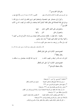 ‫ﻭﻓﻲ ﻗﻭل ﺍﻟﻔﺭﺩﻭﺴﻲ)١(:‬
‫ﻜﺴﻰ ﺭﺍ ﻜـﻪ ﺒـﻭﺩ ﺍﺯ ﺯﺭ ﻭﮔـﻨﺞ ﺒﻬـﺭ‬                ‫ـﺩﺍﺭﺍﻥ ـﻬﺭ‬
                                                  ‫ﺸـ‬     ‫ﻭﺯ ﺍﻥ ـﺱ ـﻪ ﻨﺎﻤـ‬
                                                               ‫ﭙـ ﻫﻤـ‬

‫ﻭ"ﺍﻴﻥ" ﻭﺁﻥ، ﻀﻤﺎﺌﺭ ﻏﻴﺭ ﺸﺨﺼﻴﺔ، ﻭﻴﺴﺘﻌ ‪‬ل ﻟﻐﻴﺭ ﺫﻭﻱ ﺍﻟﻌﻘـﻭل ﺃﺴﺎ ‪‬ـﺎ، ﻭﺇﻥ ﻜﺎﻨـﺎ‬
             ‫ﺴ‬                       ‫ُ ‪ ‬ﹶ ‪‬ﻤ‬
                                            ‫‪‬‬
‫ﻴﺭﺩﺍﻥ ﻓﻲ ﻟﻐﺔ ﺍﻟﻤﺤﺎﺩﺜﺔ ﻓﻲ ﻤﻜﺎﻥ ﻜﻠﻤﺔ "ﺍﻴﺸﺎﻥ" ﻜﻤﺎ ﻴﺴﺘﺨﺩﻤـﺎﻥ ﻟﻺﻨﺴـﺎﻥ ﺃﻴ ‪‬ـﺎ ﻓـﻲ ﺍﻷﺩﺏ‬
           ‫ﻀ‬                ‫‪ ‬ﹶ ﹾ َ‬
                                                                                  ‫ﺍﻟﻔﺎﺭﺴﻲ)٢(:‬
                                     ‫ﺍﻴﻨﻬﺎ‬     ‫ﻭﺘﺠﻤﻊ ﺍﻴﻥ ﻋﻠﻰ ﺍﻟﻨﺤﻭ ﺍﻟﺘﺎﻟﻲ: ﺍﻴﻨﺎﻥ‬
                                                                            ‫ﹸ ‪‬‬
                                    ‫ﻭﺁﻨﻬﺎ‬      ‫ﺁﻨﺎﻥ‬                   ‫ﻭﺘﺠﻤﻊ ﺁﻥ ﻋﻠﻰ‬
                                                                              ‫ﹸ ‪‬‬
‫ﻭﻗﺩﻴ ‪‬ﺎ – ﻜﻤﺎ ﻴﻘﻭل ﺩ. ﻁﻠﻌﺕ ﺒﺼﺎﺭﻯ ﻜﺎﻨﻭﺍ ﻴﺠﻤﻌـﻭﻥ ﺫﻭﺍﺕ ﺍﻷﺭﻭﺍﺡ ﻋﻠـﻰ "ﺍﻴﻨﻬـﺎ"‬
                                                                  ‫ﻤ‬
                                                       ‫)٣(‬
                                     ‫ﺠﺎﺀ ﻋﻨﺩ ﺴﻌﺩﻱ:‬           ‫ﻭ"ﺁﻨﻬﺎ" ﻭﻫﺫﺍ ﻫﻭ ﺍﻟﺤﺎل ﺍﻟﻴﻭﻡ ﺃﻴ ‪‬ﺎ‬
                                                              ‫ﻀ‬
                                  ‫ـﺩﻩ ـﺩ‬
                                    ‫ـﺽ ﺁﻓﺭﻴـ ﺍﻨـ‬‫ـﺕ ﻤﺤـ‬‫ـﺎﻥ ﻤ ـﺭ ﺯﺭﺤﻤـ‬
                                                              ‫ﮕـ‬    ‫ﺍﻴﻨـ‬

‫ﻜــﺂﺭﺍﻡ ﺠــﺎﻥ ﻭﻤﻴــﻭﻩ ﺩل ﻨــﻭﺭ ﺩﻴــﺩﻩ ﺍﻨــﺩ‬

                                       ‫ﻓﺠﻤﻊ ﻀﻤﻴﺭ ﺍﻹﺸﺎﺭﺓ ﺍﻴﻥ ﻋﻠﻲ ﺍﻴﻨﺎﻥ ﻟﻠﻌﺎﻗل.‬
                                                                        ‫ﻭﻗﺎل ﺤﺎﻓﻅ)٤(:‬
‫ﺁﻴﺎ ﺒﻭﺩ ﻜﻪ ﮔﻭﺸﻪﺀ ﺠﺸﻤﺵ ﺒـﻪ ﻤﺎﻜﻨﻨـﺩ‬               ‫ﺁﻨﺎﻥ ﻜـﻪ ﺨـﺎﻙ ﺭﺍ ﺒﻨﻅـﺭ ﻜﻴﻤﻴـﺎ ﻜﻨﻨـﺩ‬

                                       ‫ﻓﺠﻤﻊ ﻀﻤﻴﺭ ﺍﻹﺸﺎﺭﺓ "ﺁﻥ" ﻋﻠﻰ ﺁﻨﺎﻥ ﻟﻠﻌﺎﻗل.‬
                                                             ‫ﻭﻗﺎل ﻤﻨﺠﻴﻙ ﺍﻟﺘﺭﻤﺫﻱ)٥(:‬




                                                                                           ‫)1(‬
                                                  ‫ﺸﺎﻫﻨﺎﻤﻪ " ﻓﺭﺩﻭﺴﻲ: ﺝ١ ﺹ ٠٦ ﻭﺘﺭﺠﻤﺘﻪ:‬
                    ‫ﻨﺼﻴﺏ ﻤﻥ ﺍﻟﺫﻫﺏ ﻭﺍﻟﻜﻨﺯ‬         ‫- ﻭﻤﻥ ﺒﻌﺩ ﺫﻟﻙ ﺃﺼﺒﺢ ﻟﻜل ﻤﺸﺎﻫﻴﺭ ﺍﻟﻤﺩﻴﻨﺔ‬
                                                                                           ‫)2(‬
                                                 ‫ﺭﺍﺠﻊ ﺩﺴﺘﻭﺭ ﺠﺎﻤﻊ ﺯﺒﺎﻥ ﻓﺎﺭﺴﻲ: ﺹ ٩٣٦.‬
                                                                                           ‫)3(‬
                                         ‫ﺩﺴﺘﻭﺭ ﺯﺒﺎﻥ ﻓﺎﺭﺴﻲ )ﺒﺼﺎﺭﻯ(: ﺹ ٤٣٣. ﻭﺘﺭﺠﻤﺘﻪ:‬
              ‫- ﻟﻭ ﺃﻥ ﻫﺅﻻﺀ ﻗﺩ ﺨﻠﻘﻭﺍ ﻤﻥ ﺍﻟﺭﺤﻤﺔ ﺍﻟﻤﺤﻀﺔ، ﻟﺭﺃﻭﺍ ﺭﺍﺤﺔ ﺍﻟﺭﻭﺡ ﻭﺜﻤﺎﺭ ﻨﻭﺭ ﺍﻟﻘﻠﺏ.‬
                                                             ‫)٤( ﺩﻴﻭﺍﻥ ﺤﺎﻓﻅ: ﺹ ١٥١ ﻭﺘﺭﺠﻤﺘﻪ:‬
               ‫ﺃﻻ ﻴﻨﻅﺭﻭﻥ ﺇﻟﻴﻨﺎ ﺒﻁﺭﻑ ﺃﻋﻴﻨﻬﻡ.‬    ‫- ﺃﻭﻟﺌﻙ ﺍﻟﺫﻴﻥ ﻴﺠﻌﻠﻭﻥ ﺍﻟﺘﺭﺍﺏ ﺒﺎﻟﻨﻅﺭ ﻜﻴﻤﻴﺎﺀ‬
                                  ‫)٥( ﻨﻘﻼ ﻋﻥ ﺩﺴﺘﻭﺭ ﺯﺒﺎﻥ ﻓﺎﺭﺴﻲ )ﺒﺼﺎﺭﻯ( ﺹ ٤٣٣ ﻭﺘﺭﺠﻤﺘﻪ:‬
                                                                             ‫ﹰ‬
                     ‫- ﻜﺎﻥ ﻜل ﺘﻔﺎﺨﺭ ﺃﻭﻟﺌﻙ ﺒﺎﻟﺠﻭﺩ ﻭﺍﻟﻌﻠﻡ، ﻭﻜل ﺘﻔﺎﺨﺭ ﻫﺅﻻﺀ ﺒﺎﻟﺴﺭﺝ ﻭﺍﻟﺭﻜﺎﺏ.‬


‫٦٩‬
 