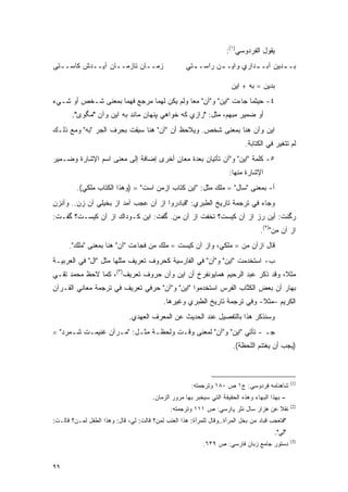 ‫ﻴﻘﻭل ﺍﻟﻔﺭﺩﻭﺴﻲ)١(:‬
‫ﺯﻤــﺎﻥ ﺘﺎﺯﻤــﺎﻥ ﺁﻴــﺩﺵ ﻜﺎﺴــﺘﻰ‬                       ‫ﺒـ ـﺩﻴﻥ ﺁﺒـ ـﺩﺍﺭﻱ ﻭﺍﻴـ ـﻥ ﺭﺍﺴـ ـﺘﻲ‬
                                                       ‫ـ‬       ‫ـ‬          ‫ـ‬        ‫ـ‬

                                                                        ‫ﺒﺩﻴﻥ = ﺒﻪ + ﺍﻴﻥ‬
‫٤- ﺤﻴﺜﻤﺎ ﺠﺎﺀﺕ "ﺍﻴﻥ" ﻭ"ﺁﻥ" ﻤ ‪‬ﺎ ﻭﻟﻡ ﻴﻜﻥ ﻟﻬﻤﺎ ﻤﺭﺠﻊ ﻓﻬﻤﺎ ﺒﻤﻌﻨﻰ ﺸـﺨﺹ ﺃﻭ ﺸـﻲﺀ‬
                                           ‫ﻌ‬
       ‫ﺃﻭ ﻀﻤﻴﺭ ﻤﺒﻬﻡ، ﻤﺜل: "ﺭﺍﺯﻱ ﻜﻪ ﺨﻭﺍﻫﻲ ﭙﻨﻬﺎﻥ ﻤﺎﻨﺩ ﺒﻪ ﺍﻴﻥ ﻭﺁﻥ "ﻤﮕﻭﻯ".‬
‫ﺍﻴﻥ ﻭﺁﻥ ﻫﻨﺎ ﺒﻤﻌﻨﻰ ﺸﺨﺹ. ﻭﻴﻼﺤﻅ ﺃﻥ "ﺁﻥ" ﻫﻨﺎ ﺴﺒﻘﺕ ﺒﺤﺭﻑ ﺍﻟﺠﺭ "ﺒﻪ" ﻭﻤﻊ ﺫﻟـﻙ‬
                          ‫‪ِ‬‬              ‫‪ ‬‬
                                                                             ‫ﻟﻡ ﺘﺘﻐﻴﺭ ﻓﻲ ﺍﻟﻜﺘﺎﺒﺔ.‬
                                                                                          ‫‪‬‬
‫٥- ﻜﻠﻤﺔ "ﺍﻴﻥ" ﻭ"ﺁﻥ ﺘﺄﺘﻴﺎﻥ ﺒﻌﺩﺓ ﻤﻌﺎﻥ ﺃﺨﺭﻯ ﺇﻀﺎﻓﺔ ﺇﻟﻰ ﻤﻌﻨﻰ ﺍﺴﻡ ﺍﻹﺸﺎﺭﺓ ﻭﻀـﻤﻴﺭ‬
                                      ‫ٍ‬
                                                                       ‫ﺍﻹﺸﺎﺭﺓ ﻤﻨﻬﺎ:‬
         ‫ﺃ- ﺒﻤﻌﻨﻰ "ﺴﺎل" = ﻤﻠﻙ ﻤﺜل: "ﺍﻴﻥ ﻜﺘﺎﺏ ﺍﺯﻤﻥ ﺍﺴﺕ" = )ﻭﻫﺫﺍ ﺍﻟﻜﺘﺎﺏ ﻤﻠﻜﻲ(.‬
‫ﻭﺠﺎﺀ ﻓﻲ ﺘﺭﺠﻤﺔ ﺘﺎﺭﻴﺦ ﺍﻟﻁﺒﺭﻱ: "ﻗﺒﺎﺩﺭﻭﺍ ﺍﺯ ﺁﻥ ﻋﺠﺏ ﺁﻤﺩ ﺍﺯ ﺒﺨﻴﻠﻲ ﺁﻥ ﺯﻥ.. ﻭﺁﻨﺯﻥ‬
‫ﺭﮔﻨﺕ: ﺃﻴﻥ ﺭﺯ ﺍﺯ ﺁﻥ ﻜﻴﺴﺕ؟ ﺘﺨﻔﺕ ﺍﺯ ﺁﻥ ﻤﻥ. ﮔﻔﺕ: ﺍﻴﻥ ﻜـﻭﺩﺍﻙ ﺍﺯ ﺁﻥ ﻜﻴﺴـﺕ؟ ﮔﻔـﺕ:‬
                                                                                   ‫ﺍﺯ ﺁﻥ ﻤﻥ")٢(.‬
      ‫ﻗﺎل ﺍﺯﺁﻥ ﻤﻥ = ﻤﻠﻜﻲ، ﻭﺍﺯ ﺁﻥ ﻜﻴﺴﺕ = ﻤﻠﻙ ﻤﻥ ﻓﺠﺎﺀﺕ "ﺁﻥ" ﻫﻨﺎ ﺒﻤﻌﻨﻰ "ﻤﻠﻙ".‬
‫ﺏ- ﺍﺴﺘﺨﺩﻤﺕ "ﺍﻴﻥ" ﻭ"ﺁﻥ" ﻓﻲ ﺍﻟﻔﺎﺭﺴﻴﺔ ﻜﺤﺭﻭﻑ ﺘﻌﺭﻴﻑ ﻤﺜﻠﻬﺎ ﻤﺜل "ﺍل" ﻓﻲ ﺍﻟﻌﺭﺒﻴـﺔ‬
‫ﻤﺜﻼ، ﻭﻗﺩ ﺫﻜﺭ ﻋﺒﺩ ﺍﻟﺭﺤﻴﻡ ﻫﻤﺎﻴﻭﻨﻔﺭﺥ ﺃﻥ ﺍﻴﻥ ﻭﺁﻥ ﺤﺭﻭﻑ ﺘﻌﺭﻴﻑ)٣(، ﻜﻤﺎ ﻻﺤﻅ ﻤﺤﻤﺩ ﺘﻘـﻲ‬
                                                                          ‫ﹰ‬
‫ﺒﻬﺎﺭ ﺃﻥ ﺒﻌﺽ ﺍﻟﻜ ﱠﺎﺏ ﺍﻟﻔﺭﺱ ﺍﺴﺘﺨﺩﻤﻭﺍ "ﺍﻴﻥ" ﻭ"ﺁﻥ" ﺤﺭﻓﻲ ﺘﻌﺭﻴﻑ ﻓﻲ ﺘﺭﺠﻤﺔ ﻤﻌﺎﻨﻲ ﺍﻟﻘـﺭﺁﻥ‬
                                                               ‫ﹸﺘ‬
                                            ‫ﺍﻟﻜﺭﻴﻡ –ﻤﺜﻼ- ﻭﻓﻲ ﺘﺭﺠﻤﺔ ﺘﺎﺭﻴﺦ ﺍﻟﻁﺒﺭﻱ ﻭﻏﻴﺭﻫﺎ.‬
                                                                            ‫ﹰ‬
                              ‫ﻭﺴﻨﺫﻜﺭ ﻫﺫﺍ ﺒﺎﻟﺘﻔﺼﻴل ﻋﻨﺩ ﺍﻟﺤﺩﻴﺙ ﻋﻥ ﺍﻟﻤﻌﺭﻑ ﺍﻟﻌﻬﺩﻱ.‬
                                       ‫‪‬‬
‫ﺠـ - ﺘﺄﺘﻲ "ﺍﻴﻥ" ﻭ"ﺁﻥ" ﻟﻤﻌﻨﻰ ﻭﻗـﺕ ﻭﻟﺤﻅـﺔ ﻤﺜـل: "ﻤـﺭﺁﻥ ﻏﻨﻴﻤـﺕ ﺸـﻤﺭﺩ" =‬
                                                                        ‫)ﻴﺠﺏ ﺃﻥ ﻴﻐﺘﻨﻡ ﺍﻟﻠﺤﻅﺔ(.‬



                                                                                                  ‫)1(‬
                                                       ‫ﺸﺎﻫﻨﺎﻤﻪ ﻓﺭﺩﻭﺴﻲ: ﺝ١ ﺹ ٠٨١ ﻭﺘﺭﺠﻤﺘﻪ:‬
                                        ‫- ﺒﻬﺫﺍ ﺍﻟﺒﻬﺎﺀ ﻭﻫﺫﻩ ﺍﻟﺤﻘﻴﻘﺔ ﺍﻟﺘﻲ ﺴﻴﺨﺒﺭ ﺒﻬﺎ ﻤﺭﻭﺭ ﺍﻟﺯﻤﺎﻥ.‬
                                                                                                  ‫)2(‬
                                               ‫ﻨﻘﻼ ﻋﻥ ﻫﺯﺍﺭ ﺴﺎل ﻨﺜﺭ ﭘـﺍﺭﺴﻲ: ﺹ ١١١ ﻭﺘﺭﺠﻤﺘﻪ:‬
                                                                                      ‫ﹰ‬
‫"ﻓﺘﻌﺠﺏ ﻗﺒﺎﺩ ﻤﻥ ﺒﺨل ﺍﻟﻤﺭﺃﺓ..ﻭﻗﺎل ﻟﻠﻤﺭﺃﺓ: ﻫﺫﺍ ﺍﻟﻌﻨﺏ ﻟﻤﻥ؟ ﻗﺎﻟﺕ: ﻟﻲ، ﻗﺎل: ﻭﻫﺫﺍ ﺍﻟﻁﻔل ﻟ ‪‬ـﻥ؟ ﻗﺎﻟـﺕ:‬
        ‫ﻤ ‪‬‬                              ‫‪‬‬
                                                                                          ‫"ﻟﻲ".‬
                                                                                                  ‫)3(‬
                                                            ‫ﺩﺴﺘﻭﺭ ﺠﺎﻤﻊ ﺯﺒﺎﻥ ﻓﺎﺭﺴﻲ: ﺹ ٩٣٦.‬


‫٩٩‬
 