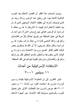 ‫ﻭﻴﺅﻤﻥ ﺃﺼﺤﺎﺏ ﻫﺫﺍ ﺍﻟﻔﻜﺭ ﺃﻥ ﺍﻟﻔﻀل ﺍﻷﻋﻅﻡ ﺒﻌﺩ ﺍﻟﺤﺭﺏ‬
‫ﺍﻟﻌﺎﻟﻤﻴﺔ ﺍﻟﺜﺎﻨﻴﺔ ﻴﻌﻭﺩ ﺇﻟﻰ ﺭﺠﻠﻴﻥ ﻫﻤﺎ ﺍﻟﺭﺌﻴﺱ ﺭﻭﻨﺎﻟﺩ ﺭﻴﺠـﺎﻥ‬
‫ﺍﹼﺫﻱ ﺘﻭﺼﻠﺕ ﺇﺩﺍﺭﺘﻪ ﺇﻟﻰ ﺘﻔﻜﻴﻙ ﺍﻻﺘﺤﺎﺩ ﺍﻟﺴﻭﻓﻴﺘﻲ ﺍﹼﺫﻱ ﻜـﺎﻥ‬
       ‫ﻟ‬                                           ‫ﻟ‬
‫ﻴﻌﺩ ﺍﻟﻌﻘﺒﺔ ﺍﻷﻋﻅﻡ ﺃﻤﺎﻡ ﺍﻟﻬﻴﻤﻨـﺔ ﺍﻷﻤﺭﻴﻜﻴـﺔ ﻋﻠـﻰ ﻤﻨﻁﻘـﺔ‬
‫ﺃﻭﺭﺍﺴﻴﺎ، ﺜﻡ ﺍﻟﺭﺌﻴﺱ ﺍﻟﺤﺎﻟﻲ ﺠﻭﺭﺝ ﺒﻭﺵ ﺍﻻﺒﻥ ﺍﹼـﺫﻱ ﺃﺩﺨـل‬
         ‫ﻟ‬
‫ﺃﻤﺭﻴﻜﺎ ﻓﻲ ﻋﻤﻕ ﺍﻟﻤﻨﻁﻘﺔ ﻋﻥ ﻁﺭﻴﻕ ﺍﺤﺘﻼل ﻜل ﻤﻥ ﺃﻓﻐﺎﻨﺴﺘﺎﻥ‬
             ‫ﱟ‬
‫ﻭﺍﻟﻌﺭﺍﻕ، ﻭﺫﻟﻙ ﻟﻠﻤﻀﻲ ﻗﺩﻤﺎ ﻓـﻲ ﺇﺤﻜـﺎﻡ ﺍﻟﺴـﻴﻁﺭﺓ ﻋﻠـﻰ‬
                          ‫ﹸُ ‪‬‬
‫ﺃﻭﺭﺍﺴﻴﺎ، ﻭﻟﻜﻥ ﺒﺸﻜل ﺘﺩﺭﻴﺠﻲ، ﺇﻻ ﺃﻥ ﺫﻟﻙ ﻗﺩ ﻴﺴﺘﻐﺭﻕ ﺒﻌﺽ‬
‫ﺍﻟﻭﻗﺕ ﻟﺘﻘﻠﻴﻡ ﺃﻅﺎﻓﺭ ﺍﻟﺼﻴﻥ ﻭﺭﻭﺴﻴﺎ ﺍﻻﺘﺤﺎﺩﻴﺔ ﻭﺇﻴـﺭﺍﻥ، ﻓـﻲ‬
‫ﺍﻟﻭﻗﺕ ﺍﹼﺫﻱ ﺴﺘﻘﻭﻡ ﻓﻴﻪ ﻭﺍﺸﻨﻁﻥ ﺒﺎﻟﺩﻋﻡ ﺍﻟﻤﻁﻠﻕ ﻟﻜل ﻤﻥ ﺘﺭﻜﻴﺎ‬
                                              ‫ﻟ‬
‫ﻭﺍﻟﻌﺭﺍﻕ ﻭﺃﻓﻐﺎﻨﺴﺘﺎﻥ ﻭﺇﺴﺭﺍﺌﻴل ﻟﺘﻘﻭﻴﺔ ﻨﻔﻭﺫﻫﻡ ﻓﻲ ﺘﻠﻙ ﺍﻟﻤﻨﻁﻘﺔ.‬

       ‫ﺍﻻﺴﺘﻔﺎﺩﺓ ﺍﻹﺴﺭﺍﺌﻴﻠﻴﺔ ﻤﻥ ﺃﺤﺩﺍﺙ‬
              ‫١١ ﺴﺒﺘﻤﺒﺭ ١٠٠٢‬
‫ﺘﺸﻴﺭ ﺍﻟﺘﻘﺎﺭﻴﺭ ﺇﻟﻰ ﺃﻥ ﺍﻟﺤﻜﻭﻤﺔ ﺍﻹﺴﺭﺍﺌﻴﻠﻴﺔ ﺒﻘﻴﺎﺩﺓ ﺭﺌـﻴﺱ‬
‫ﺍﻟﻭﺯﺭﺍﺀ ﺸﺎﺭﻭﻥ ﻗﺩ ﺍﺴﺘﻔﺎﺩﺕ ﻜﺜﻴﺭﺍ ﻤﻥ ﺃﺤﺩﺍﺙ ١١ ﺴـﺒﺘﻤﺒﺭ‬
‫١٠٠٢؛ ﻓﻘﺩ ﺤﺭﺹ ﺸﺎﺭﻭﻥ ﻤﻨﺫ ﺍﻟﻠﺤﻅﺎﺕ ﺍﻷﻭﻟﻰ ﻋﻠﻰ ﺘﺤﻤﻴل‬
‫ﺍﻟﻌﺭﺏ ﻭﺍﻟﻤﺴﻠﻤﻴﻥ ﻤﺴﺌﻭﻟﻴﺔ ﺘﻠﻙ ﺍﻷﺤﺩﺍﺙ ﻋﺒﺭ ﺃﺠﻬﺯﺓ ﺍﻹﻋﻼﻡ‬

                          ‫-٩-‬
 