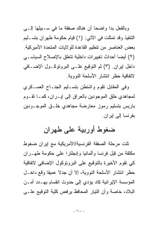 ‫ﻭﺒﺎﻟﻔﻌل ﺒﺩﺍ ﻭﺍﻀﺤﺎ ﺃﻥ ﻫﻨﺎﻙ ﺼﻔﻘﺔ ﻤﺎ ﻓﻲ ﺴـﺒﻴﻠﻬﺎ ﺇﻟـﻰ‬
‫ﺍﻟﺘﻨﻔﻴﺫ ﻭﻗﺩ ﺘﻤﺜﻠﺕ ﻓﻲ ﺍﻵﺘﻲ: )١( ﻗﻴﺎﻡ ﺤﻜﻭﻤﺔ ﻁﻬﺭﺍﻥ ﺒﺘﺴـﻠﻴﻡ‬
‫ﺒﻌﺽ ﺍﻟﻌﻨﺎﺼﺭ ﻤﻥ ﺘﻨﻅﻴﻡ ﺍﻟﻘﺎﻋﺩﺓ ﻟﻠﻭﻻﻴﺎﺕ ﺍﻟﻤﺘﺤﺩﺓ ﺍﻷﻤﻴﺭﻜﻴﺔ.‬
‫)٢( ﺃﻴﻀﺎ ﺃﺤﺩﺍﺙ ﺘﻐﻴﻴﺭﺍﺕ ﺩﺍﺨﻠﻴﺔ ﺘﺘﻌﻠﻕ ﺒﺎﻹﺼﻼﺡ ﺍﻟﺴﻴﺎﺴـﻲ‬
‫ﺩﺍﺨل ﺇﻴﺭﺍﻥ. )٣( ﺜﻡ ﺍﻟﺘﻭﻗﻴﻊ ﻋﻠـﻰ ﺍﻟﺒﺭﻭﺘﻭﻜـﻭل ﺍﻹﻀـﺎﻓﻲ‬
                     ‫ﻻﺘﻔﺎﻗﻴﺔ ﺤﻅﺭ ﺍﻨﺘﺸﺎﺭ ﺍﻷﺴﻠﺤﺔ ﺍﻟﻨﻭﻭﻴﺔ.‬
‫ﻭﻓﻲ ﺍﻟﻤﻘﺎﺒل ﺘﻘﻭﻡ ﻭﺍﺸﻨﻁﻥ ﺒﺘﺴـﻠﻴﻡ ﺍﻟﺠﻨـﺎﺡ ﺍﻟﻌﺴـﻜﺭﻱ‬
‫ﻟﻤﺠﺎﻫﺩﻱ ﺨﻠﻕ ﺍﻟﻤﻭﺠﻭﺩﻴﻥ ﺒﺎﻟﻌﺭﺍﻕ ﺇﻟﻰ ﺇﻴـﺭﺍﻥ، ﻜﻤـﺎ ﺘﻘـﻭﻡ‬
‫ﺒﺎﺭﻴﺱ ﺒﺘﺴﻠﻴﻡ ﺭﻤﻭﺯ ﻤﻌﺎﺭﻀﺔ ﻤﺠﺎﻫﺩﻱ ﺨﻠـﻕ ﺍﻟﻤﻭﺠـﻭﺩﻴﻥ‬
                                      ‫ﺒﻔﺭﻨﺴﺎ ﺇﻟﻰ ﺇﻴﺭﺍﻥ.‬

         ‫ﻀﻐﻭﻁ ﺃﻭﺭﺒﻴﺔ ﻋﻠﻰ ﻁﻬﺭﺍﻥ‬
‫ﺘﻠﺕ ﻤﺭﺤﻠﺔ ﺍﻟﺼﻔﻘﺔ ﺍﻟﻔﺭﻨﺴﻴﺔ/ﺍﻷﻤﺭﻴﻜﻴﺔ ﻤﻊ ﺇﻴﺭﺍﻥ ﻀﻐﻭﻁ‬
‫ﹲ‬
‫ﻤﻜﺜﻔﺔ ﻤﻥ ﻗﺒل ﻓﺭﻨﺴﺎ ﻭﺃﻟﻤﺎﻨﻴﺎ ﻭﺇﻨﺠﻠﺘﺭﺍ ﻋﻠﻰ ﺤﻜﻭﻤﺔ ﻁﻬـﺭﺍﻥ‬
                                           ‫ِ‬    ‫ﹲ‬
‫ﻜﻲ ﺘﻘﻭﻡ ﺍﻷﺨﻴﺭﺓ ﺒﺎﻟﺘﻭﻗﻴﻊ ﻋﻠﻰ ﺍﻟﺒﺭﻭﺘﻭﻜﻭل ﺍﻹﻀﺎﻓﻲ ﻻﺘﻔﺎﻗﻴﺔ‬
‫ﺤﻅﺭ ﺍﻨﺘﺸﺎﺭ ﺍﻷﺴﻠﺤﺔ ﺍﻟﻨﻭﻭﻴﺔ، ﺇﻻ ﺃﻥ ﺠﺩﻻ ﻋﻤﻴﻘﺎ ﻭﻗﻊ ﺩﺍﺨـل‬
                       ‫ﹼ‬
‫ﺍﻟﻤﺅﺴﺴﺔ ﺍﻹﻴﺭﺍﻨﻴﺔ ﻜﺎﺩ ﻴﺅﺩﻱ ﺇﻟﻰ ﺤﺩﻭﺙ ﺍﻨﻘﺴﺎﻡ ﻴﻬـﺩﺩ ﺃﻤـﻥ‬
‫ﺍﻟﺒﻼﺩ، ﺨﺎﺼﺔ ﻭﺃﻥ ﺍﻟﺘﻴﺎﺭ ﺍﻟﻤﺤﺎﻓﻅ ﻴﺭﻓﺽ ﻜﻠﻴﺔ ﺍﻟﺘﻭﻗﻴﻊ ﻋﻠـﻰ‬


                        ‫- ٠٠١ -‬
 