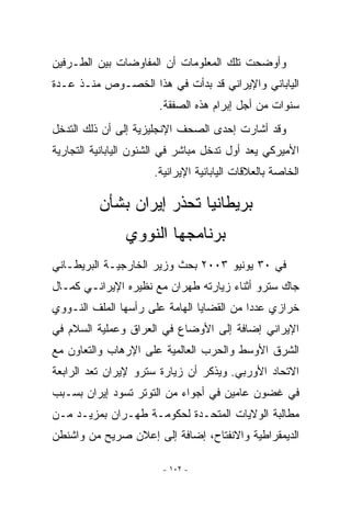 ‫ﻭﺃﻭﻀﺤﺕ ﺘﻠﻙ ﺍﻟﻤﻌﻠﻭﻤﺎﺕ ﺃﻥ ﺍﻟﻤﻔﺎﻭﻀﺎﺕ ﺒﻴﻥ ﺍﻟﻁـﺭﻓﻴﻥ‬
‫ﺍﻟﻴﺎﺒﺎﻨﻲ ﻭﺍﻹﻴﺭﺍﻨﻲ ﻗﺩ ﺒﺩﺃﺕ ﻓﻲ ﻫﺫﺍ ﺍﻟﺨﺼـﻭﺹ ﻤﻨـﺫ ﻋـﺩﺓ‬
                       ‫ﺴﻨﻭﺍﺕ ﻤﻥ ﺃﺠل ﺇﺒﺭﺍﻡ ﻫﺫﻩ ﺍﻟﺼﻔﻘﺔ.‬
‫ﻭﻗﺩ ﺃﺸﺎﺭﺕ ﺇﺤﺩﻯ ﺍﻟﺼﺤﻑ ﺍﻹﻨﺠﻠﻴﺯﻴﺔ ﺇﻟﻰ ﺃﻥ ﺫﻟﻙ ﺍﻟﺘﺩﺨل‬
‫ﺍﻷﻤﻴﺭﻜﻲ ﻴﻌﺩ ﺃﻭل ﺘﺩﺨل ﻤﺒﺎﺸﺭ ﻓﻲ ﺍﻟﺸﺌﻭﻥ ﺍﻟﻴﺎﺒﺎﻨﻴﺔ ﺍﻟﺘﺠﺎﺭﻴﺔ‬
                      ‫ﺍﻟﺨﺎﺼﺔ ﺒﺎﻟﻌﻼﻗﺎﺕ ﺍﻟﻴﺎﺒﺎﻨﻴﺔ ﺍﻹﻴﺭﺍﻨﻴﺔ.‬

          ‫ﺒﺭﻴﻁﺎﻨﻴﺎ ﺘﺤﺫﺭ ﺇﻴﺭﺍﻥ ﺒﺸﺄﻥ‬
                ‫ﺒﺭﻨﺎﻤﺠﻬﺎ ﺍﻟﻨﻭﻭﻱ‬
‫ﻓﻲ ٠٣ ﻴﻭﻨﻴﻭ ٣٠٠٢ ﺒﺤﺙ ﻭﺯﻴﺭ ﺍﻟﺨﺎﺭﺠﻴـﺔ ﺍﻟﺒﺭﻴﻁـﺎﻨﻲ‬
‫ﺠﺎﻙ ﺴﺘﺭﻭ ﺃﺜﻨﺎﺀ ﺯﻴﺎﺭﺘﻪ ﻁﻬﺭﺍﻥ ﻤﻊ ﻨﻅﻴﺭﻩ ﺍﻹﻴﺭﺍﻨـﻲ ﻜﻤـﺎل‬
‫ﺨﺭﺍﺯﻱ ﻋﺩﺩﺍ ﻤﻥ ﺍﻟﻘﻀﺎﻴﺎ ﺍﻟﻬﺎﻤﺔ ﻋﻠﻰ ﺭﺃﺴﻬﺎ ﺍﻟﻤﻠﻑ ﺍﻟﻨـﻭﻭﻱ‬
‫ﺍﻹﻴﺭﺍﻨﻲ ﺇﻀﺎﻓﺔ ﺇﻟﻰ ﺍﻷﻭﻀﺎﻉ ﻓﻲ ﺍﻟﻌﺭﺍﻕ ﻭﻋﻤﻠﻴﺔ ﺍﻟﺴﻼﻡ ﻓﻲ‬
‫ﺍﻟﺸﺭﻕ ﺍﻷﻭﺴﻁ ﻭﺍﻟﺤﺭﺏ ﺍﻟﻌﺎﻟﻤﻴﺔ ﻋﻠﻰ ﺍﻹﺭﻫﺎﺏ ﻭﺍﻟﺘﻌﺎﻭﻥ ﻤﻊ‬
‫ﺍﻻﺘﺤﺎﺩ ﺍﻷﻭﺭﺒﻲ. ﻭﻴﺫﻜﺭ ﺃﻥ ﺯﻴﺎﺭﺓ ﺴﺘﺭﻭ ﻹﻴﺭﺍﻥ ﺘﻌﺩ ﺍﻟﺭﺍﺒﻌﺔ‬
‫ﻓﻲ ﻏﻀﻭﻥ ﻋﺎﻤﻴﻥ ﻓﻲ ﺃﺠﻭﺍﺀ ﻤﻥ ﺍﻟﺘﻭﺘﺭ ﺘﺴﻭﺩ ﺇﻴﺭﺍﻥ ﺒﺴـﺒﺏ‬
‫ﻤﻁﺎﻟﺒﺔ ﺍﻟﻭﻻﻴﺎﺕ ﺍﻟﻤﺘﺤـﺩﺓ ﻟﺤﻜﻭﻤـﺔ ﻁﻬـﺭﺍﻥ ﺒﻤﺯﻴـﺩ ﻤـﻥ‬
‫ﺍﻟﺩﻴﻤﻘﺭﺍﻁﻴﺔ ﻭﺍﻻﻨﻔﺘﺎﺡ، ﺇﻀﺎﻓﺔ ﺇﻟﻰ ﺇﻋﻼﻥ ﺼﺭﻴﺢ ﻤﻥ ﻭﺍﺸﻨﻁﻥ‬

                        ‫- ٢٠١ -‬
 