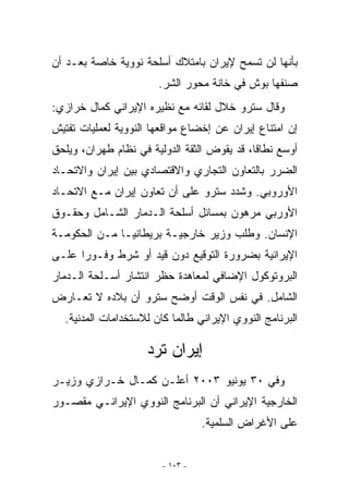 ‫ﺒﺄﻨﻬﺎ ﻟﻥ ﺘﺴﻤﺢ ﻹﻴﺭﺍﻥ ﺒﺎﻤﺘﻼﻙ ﺃﺴﻠﺤﺔ ﻨﻭﻭﻴﺔ ﺨﺎﺼﺔ ﺒﻌـﺩ ﺃﻥ‬
                       ‫ﺼﻨﻔﻬﺎ ﺒﻭﺵ ﻓﻲ ﺨﺎﻨﺔ ﻤﺤﻭﺭ ﺍﻟﺸﺭ.‬
‫ﻭﻗﺎل ﺴﺘﺭﻭ ﺨﻼل ﻟﻘﺎﺌﻪ ﻤﻊ ﻨﻅﻴﺭﻩ ﺍﻹﻴﺭﺍﻨﻲ ﻜﻤﺎل ﺨﺭﺍﺯﻱ:‬
‫ﺇﻥ ﺍﻤﺘﻨﺎﻉ ﺇﻴﺭﺍﻥ ﻋﻥ ﺇﺨﻀﺎﻉ ﻤﻭﺍﻗﻌﻬﺎ ﺍﻟﻨﻭﻭﻴﺔ ﻟﻌﻤﻠﻴﺎﺕ ﺘﻔﺘﻴﺵ‬
‫ﺃﻭﺴﻊ ﻨﻁﺎﻗﺎ، ﻗﺩ ﻴﻘﻭﺽ ﺍﻟﺜﻘﺔ ﺍﻟﺩﻭﻟﻴﺔ ﻓﻲ ﻨﻅﺎﻡ ﻁﻬﺭﺍﻥ، ﻭﻴﻠﺤﻕ‬
‫ﺍﻟﻀﺭﺭ ﺒﺎﻟﺘﻌﺎﻭﻥ ﺍﻟﺘﺠﺎﺭﻱ ﻭﺍﻻﻗﺘﺼﺎﺩﻱ ﺒﻴﻥ ﺇﻴﺭﺍﻥ ﻭﺍﻻﺘﺤـﺎﺩ‬
‫ﺍﻷﻭﺭﻭﺒﻲ. ﻭﺸﺩﺩ ﺴﺘﺭﻭ ﻋﻠﻰ ﺃﻥ ﺘﻌﺎﻭﻥ ﺇﻴﺭﺍﻥ ﻤـﻊ ﺍﻻﺘﺤـﺎﺩ‬
‫ﺍﻷﻭﺭﺒﻲ ﻤﺭﻫﻭﻥ ﺒﻤﺴﺎﺌل ﺃﺴﻠﺤﺔ ﺍﻟـﺩﻤﺎﺭ ﺍﻟﺸـﺎﻤل ﻭﺤﻘـﻭﻕ‬
‫ﺍﻹﻨﺴﺎﻥ. ﻭﻁﻠﺏ ﻭﺯﻴﺭ ﺨﺎﺭﺠﻴـﺔ ﺒﺭﻴﻁﺎﻨﻴـﺎ ﻤـﻥ ﺍﻟﺤﻜﻭﻤـﺔ‬
‫ﺍﻹﻴﺭﺍﻨﻴﺔ ﺒﻀﺭﻭﺭﺓ ﺍﻟﺘﻭﻗﻴﻊ ﺩﻭﻥ ﻗﻴﺩ ﺃﻭ ﺸﺭﻁ ﻭﻓـﻭﺭﺍ ﻋﻠـﻰ‬
‫ﺍﻟﺒﺭﻭﺘﻭﻜﻭل ﺍﻹﻀﺎﻓﻲ ﻟﻤﻌﺎﻫﺩﺓ ﺤﻅﺭ ﺍﻨﺘﺸﺎﺭ ﺃﺴـﻠﺤﺔ ﺍﻟـﺩﻤﺎﺭ‬
‫ﺍﻟﺸﺎﻤل. ﻓﻲ ﻨﻔﺱ ﺍﻟﻭﻗﺕ ﺃﻭﻀﺢ ﺴﺘﺭﻭ ﺃﻥ ﺒﻼﺩﻩ ﻻ ﺘﻌـﺎﺭﺽ‬
  ‫ﺍﻟﺒﺭﻨﺎﻤﺞ ﺍﻟﻨﻭﻭﻱ ﺍﻹﻴﺭﺍﻨﻲ ﻁﺎﻟﻤﺎ ﻜﺎﻥ ﻟﻼﺴﺘﺨﺩﺍﻤﺎﺕ ﺍﻟﻤﺩﻨﻴﺔ.‬

                    ‫ﺇﻴﺭﺍﻥ ﺘﺭﺩ‬
‫ﻭﻓﻲ ٠٣ ﻴﻭﻨﻴﻭ ٣٠٠٢ ﺃﻋﻠـﻥ ﻜﻤـﺎل ﺨـﺭﺍﺯﻱ ﻭﺯﻴـﺭ‬
‫ﺍﻟﺨﺎﺭﺠﻴﺔ ﺍﻹﻴﺭﺍﻨﻲ ﺃﻥ ﺍﻟﺒﺭﻨﺎﻤﺞ ﺍﻟﻨﻭﻭﻱ ﺍﻹﻴﺭﺍﻨـﻲ ﻤﻘﺼـﻭﺭ‬
                                  ‫ﻋﻠﻰ ﺍﻷﻏﺭﺍﺽ ﺍﻟﺴﻠﻤﻴﺔ.‬


                        ‫- ٣٠١ -‬
 