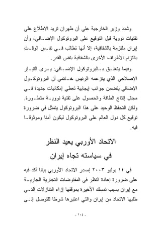 ‫ﻭﺸﺩﺩ ﻭﺯﻴﺭ ﺍﻟﺨﺎﺭﺠﻴﺔ ﻋﻠﻰ ﺃﻥ ﻁﻬﺭﺍﻥ ﺘﺭﻴﺩ ﺍﻻﻁﻼﻉ ﻋﻠﻰ‬
‫ﺘﻘﻨﻴﺎﺕ ﻨﻭﻭﻴﺔ ﻗﺒل ﺍﻟﺘﻭﻗﻴﻊ ﻋﻠﻰ ﺍﻟﺒﺭﻭﺘﻭﻜﻭل ﺍﻹﻀـﺎﻓﻲ، ﻭﺃﻥ‬
‫ﺇﻴﺭﺍﻥ ﻤﻠﺘﺯﻤﺔ ﺒﺎﻟﺸﻔﺎﻓﻴﺔ، ﺇﻻ ﺃﻨﻬﺎ ﺘﻁﺎﻟﺏ ﻓـﻲ ﻨﻔـﺱ ﺍﻟﻭﻗـﺕ‬
            ‫ﺒﺎﻟﺘﺯﺍﻡ ﺍﻷﻁﺭﺍﻑ ﺍﻷﺨﺭﻯ ﺒﺎﻟﺸﻔﺎﻓﻴﺔ ﺒﻨﻔﺱ ﺍﻟﻘﺩﺭ.‬
‫ﻭﻓﻴﻤﺎ ﻴﺘﻌﻠـﻕ ﺒـﺎﻟﺒﺭﻭﺘﻭﻜﻭل ﺍﻹﻀـﺎﻓﻲ: ﻴـﺭﻯ ﺍﻟﺘﻴـﺎﺭ‬
‫ﺍﻹﺼﻼﺤﻲ ﺍﹼﺫﻱ ﻴﺘﺯﻋﻤﻪ ﺍﻟﺭﺌﻴﺱ ﺨـﺎﺘﻤﻲ ﺃﻥ ﺍﻟﺒﺭﻭﺘﻭﻜـﻭل‬
                                      ‫ﻟ‬
‫ﺍﻹﻀﺎﻓﻲ ﻴﺘﻀﻤﻥ ﺠﻭﺍﻨﺏ ﺇﻴﺠﺎﺒﻴﺔ ﺘﻌﻁﻲ ﺇﻤﻜﺎﻨﻴﺎﺕ ﺠﺩﻴﺩﺓ ﻓـﻲ‬
‫ﻤﺠﺎل ﺇﻨﺘﺎﺝ ﺍﻟﻁﺎﻗﺔ ﻭﺍﻟﺤﺼﻭل ﻋﻠﻰ ﺘﻘﻨﻴﺔ ﻨﻭﻭﻴـﺔ ﻤﺘﻁـﻭﺭﺓ.‬
‫ﻭﻟﻜﻥ ﺍﻟﺘﺤﻔﻅ ﺍﻟﻭﺤﻴﺩ ﻋﻠﻰ ﻫﺫﺍ ﺍﻟﺒﺭﻭﺘﻭﻜﻭل ﻴﺘﻤﺜل ﻓﻲ ﻀﺭﻭﺭﺓ‬
‫ﺘﻭﻗﻴﻊ ﻜل ﺩﻭل ﺍﻟﻌﺎﻟﻡ ﻋﻠﻰ ﺍﻟﺒﺭﻭﺘﻭﻜﻭل ﻟﻴﻜﻭﻥ ﺁﻤﻨﺎ ﻭﻤﻭﺜﻭﻗـﺎ‬
                                                  ‫ﻓﻴﻪ.‬

          ‫ﺍﻻﺘﺤﺎﺩ ﺍﻷﻭﺭﺒﻲ ﻴﻌﻴﺩ ﺍﻟﻨﻅﺭ‬
            ‫ﻓﻲ ﺴﻴﺎﺴﺘﻪ ﺘﺠﺎﻩ ﺇﻴﺭﺍﻥ‬
‫ﻓﻲ ٤١ ﻴﻭﻟﻴﻭ ٣٠٠٢ ﺇﺼﺩﺭ ﺍﻻﺘﺤﺎﺩ ﺍﻷﻭﺭﺒﻲ ﺒﻴﺎﻨﺎ ﺃﻜﺩ ﻓﻴﻪ‬
‫ﻋﻠﻰ ﻀﺭﻭﺭﺓ ﺇﻋﺎﺩﺓ ﺍﻟﻨﻅﺭ ﻓﻲ ﺍﻟﻤﻔﺎﻭﻀﺎﺕ ﺍﻟﺘﺠﺎﺭﻴﺔ ﺍﻟﺠﺎﺭﻴـﺔ‬
‫ﻤﻊ ﺇﻴﺭﺍﻥ ﺒﺴﺒﺏ ﺘﻤﺴﻙ ﺍﻷﺨﻴﺭﺓ ﺒﻤﻭﻗﻔﻬﺎ ﺇﺯﺍﺀ ﺍﻟﺘﻨﺎﺯﻻﺕ ﺍﻟﺘـﻲ‬
‫ﻁﻠﺒﻬﺎ ﺍﻻﺘﺤﺎﺩ ﻤﻥ ﺇﻴﺭﺍﻥ ﻭﺍﻟﺘﻲ ﺍﻋﺘﺒﺭﻫﺎ ﺸﺭﻁﺎ ﻟﻠﺘﻭﺼل ﺇﻟـﻰ‬

                        ‫- ٤٠١ -‬
 