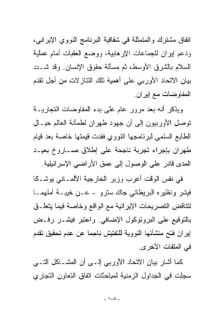 ‫ﺍﺘﻔﺎﻕ ﻤﺸﺘﺭﻙ ﻭﺍﻟﻤﺘﻤﺜﻠﺔ ﻓﻲ ﺸﻔﺎﻓﻴﺔ ﺍﻟﺒﺭﻨﺎﻤﺞ ﺍﻟﻨﻭﻭﻱ ﺍﻹﻴﺭﺍﻨﻲ،‬
‫ﻭﺩﻋﻡ ﺇﻴﺭﺍﻥ ﻟﻠﺠﻤﺎﻋﺎﺕ ﺍﻹﺭﻫﺎﺒﻴﺔ، ﻭﻭﻀﻊ ﺍﻟﻌﻘﺒﺎﺕ ﺃﻤﺎﻡ ﻋﻤﻠﻴﺔ‬
‫ﺍﻟﺴﻼﻡ ﺒﺎﻟﺸﺭﻕ ﺍﻷﻭﺴﻁ، ﺜﻡ ﻤﺴﺄﻟﺔ ﺤﻘﻭﻕ ﺍﻹﻨﺴﺎﻥ. ﻭﻗﺩ ﺸـﺩﺩ‬
‫ﺒﻴﺎﻥ ﺍﻻﺘﺤﺎﺩ ﺍﻷﻭﺭﺒﻲ ﻋﻠﻰ ﺃﻫﻤﻴﺔ ﺘﻠﻙ ﺍﻟﺘﻨﺎﺯﻻﺕ ﻤﻥ ﺃﺠل ﺘﻘﺩﻡ‬
                                    ‫ﺍﻟﻤﻔﺎﻭﻀﺎﺕ ﻤﻊ ﺇﻴﺭﺍﻥ.‬
‫ﻭﻴﺫﻜﺭ ﺃﻨﻪ ﺒﻌﺩ ﻤﺭﻭﺭ ﻋﺎﻡ ﻋﻠﻰ ﺒﺩﺀ ﺍﻟﻤﻔﺎﻭﻀﺎﺕ ﺍﻟﺘﺠﺎﺭﻴـﺔ‬
‫ﺘﻭﺼل ﺍﻷﻭﺭﺒﻴﻭﻥ ﺇﻟﻰ ﺃﻥ ﺠﻬﻭﺩ ﻁﻬﺭﺍﻥ ﻟﻁﻤﺄﻨﺔ ﺍﻟﻌﺎﻟﻡ ﺤﻴـﺎل‬
‫ﺍﻟﻁﺎﺒﻊ ﺍﻟﺴﻠﻤﻲ ﻟﺒﺭﻨﺎﻤﺠﻬﺎ ﺍﻟﻨﻭﻭﻱ ﻓﻘﺩﺕ ﻗﻴﻤﺘﻬﺎ ﺨﺎﺼﺔ ﺒﻌﺩ ﻗﻴﺎﻡ‬
‫ﻁﻬﺭﺍﻥ ﺒﺈﺠﺭﺍﺀ ﺘﺠﺭﺒﺔ ﻨﺎﺠﺤﺔ ﻋﻠﻰ ﺇﻁﻼﻕ ﺼـﺎﺭﻭﺥ ﺒﻌﻴـﺩ‬
  ‫ﺍﻟﻤﺩﻯ ﻗﺎﺩﺭ ﻋﻠﻰ ﺍﻟﻭﺼﻭل ﺇﻟﻰ ﻋﻤﻕ ﺍﻷﺭﺍﻀﻲ ﺍﻹﺴﺭﺍﺌﻴﻠﻴﺔ.‬
‫ﻓﻲ ﻨﻔﺱ ﺍﻟﻭﻗﺕ ﺃﻋﺭﺏ ﻭﺯﻴﺭ ﺍﻟﺨﺎﺭﺠﻴﺔ ﺍﻷﻟﻤـﺎﻨﻲ ﻴﻭﺸـﻜﺎ‬
‫ﻓﻴﺸﺭ ﻭﻨﻅﻴﺭﻩ ﺍﻟﺒﺭﻴﻁﺎﻨﻲ ﺠﺎﻙ ﺴﺘﺭﻭ - ﻋـﻥ ﺨﻴﺒـﺔ ﺃﻤﻠﻬﻤـﺎ‬
‫ﻟﺘﻨﺎﻗﺽ ﺍﻟﺘﺼﺭﻴﺤﺎﺕ ﺍﻹﻴﺭﺍﻨﻴﺔ ﻤﻊ ﺍﻟﻭﺍﻗﻊ ﻭﺨﺎﺼﺔ ﻓﻴﻤﺎ ﻴﺘﻌﻠـﻕ‬
‫ﺒﺎﻟﺘﻭﻗﻴﻊ ﻋﻠﻰ ﺍﻟﺒﺭﻭﺘﻭﻜﻭل ﺍﻹﻀﺎﻓﻲ. ﻭﺍﻋﺘﺒﺭ ﻓﻴﺸـﺭ ﺭﻓـﺽ‬
‫ﺇﻴﺭﺍﻥ ﻓﺘﺢ ﻤﻨﺸﺂﺘﻬﺎ ﺍﻟﻨﻭﻭﻴﺔ ﻟﻠﺘﻔﺘﻴﺵ ﻨﺎﺠﻤﺎ ﻋﻥ ﻋﺩﻡ ﺘﺤﻘﻴﻕ ﺘﻘﺩﻡ‬
                                     ‫ﻓﻲ ﺍﻟﻤﻠﻔﺎﺕ ﺍﻷﺨﺭﻯ.‬
‫ﻜﻤﺎ ﺃﺸﺎﺭ ﺒﻴﺎﻥ ﺍﻻﺘﺤﺎﺩ ﺍﻷﻭﺭﺒﻲ ﺇﻟـﻰ ﺃﻥ ﺍﻟﻤﺸـﺎﻜل ﺍﻟﺘـﻲ‬
‫ﺴﺠﻠﺕ ﻓﻲ ﺍﻟﺠﺩﺍﻭل ﺍﻟﺯﻤﻨﻴﺔ ﻟﻤﺒﺎﺤﺜﺎﺕ ﺍﺘﻔﺎﻕ ﺍﻟﺘﻌﺎﻭﻥ ﺍﻟﺘﺠﺎﺭﻱ‬

                         ‫- ٥٠١ -‬
 