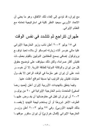 ‫ﻤﻊ ﺇﻴﺭﺍﻥ، ﻗﺩ ﺘﺅﺩﻱ ﺇﻟﻰ ﺇﻟﻐﺎﺀ ﺫﻟﻙ ﺍﻻﺘﻔﺎﻕ، ﻭﻫﻭ ﻤﺎ ﻴﻌﻨﻲ ﺃﻥ‬
‫ﺍﻻﺘﺤﺎﺩ ﺍﻷﻭﺭﺒﻲ ﺴﻴﻌﻴﺩ ﺍﻟﻨﻅﺭ ﻜﻠﻴﺔ ﻓﻲ ﺍﺴﺘﺭﺍﺘﻴﺠﻴﺔ ﺘﻌﺎﻤﻠﻪ ﻤﻊ‬
                                         ‫ﺍﻟﻨﻅﺎﻡ ﺍﻹﻴﺭﺍﻨﻲ.‬

 ‫ﻁﻬﺭﺍﻥ ﺘﺘﺭﺍﺠﻊ ﺜﻡ ﺘﺘﺸﺩﺩ ﻓﻲ ﻨﻔﺱ ﺍﻟﻭﻗﺕ‬
‫ﻓﻲ ٥١ ﻴﻭﻟﻴﻭ ٣٠٠٢ ﺃﻋﻠﻥ ﻨﺎﺌﺏ ﻭﺯﻴﺭ ﺍﻟﺨﺎﺭﺠﻴﺔ ﺍﻹﻴﺭﺍﻨﻲ‬
‫ﻏﻠﻴﺎ ﻤﺎﻟﻲ ﺨﻭﺴﺭ ﺃﺜﻨﺎﺀ ﺯﻴﺎﺭﺘﻪ ﻟﻤﻭﺴﻜﻭ ﺃﻥ ﺒﻼﺩﻩ ﺘﺤﺒﺫ ﺘﻭﻗﻴـﻊ‬
‫ﺒﺭﻭﺘﻭﻜﻭل ﺇﻀﺎﻓﻲ ﻴﺴﻤﺢ ﻟﻠﻤﻔﺘﺸﻴﻥ ﺍﻟﺩﻭﻟﻴﻴﻥ ﺒﺎﻟﻘﻴﺎﻡ ﺒﻌﻤﻠﻴـﺎﺕ‬
‫ﺘﻔﺘﻴﺵ ﺃﻜﺜﺭ ﺼﺭﺍﻤﺔ، ﻭﻟﻜﻥ ﺫﻟﻙ ﺴﻴﺘﻭﻗﻑ ﻋﻠﻰ ﺘﻭﻀﻴﺢ ﺤﻘﻭﻕ‬
‫ﻜل ﻤﻥ ﺇﻴﺭﺍﻥ ﻭﺍﻟﻭﻜﺎﻟﺔ ﺍﻟﺩﻭﻟﻴﺔ ﻟﻠﻁﺎﻗﺔ ﺍﻟﺫﺭﻴﺔ. ﺇﻻ ﺃﻥ ﺨﻭﺴـﺭ‬
‫ﺸﺩﺩ ﻋﻠﻰ ﺃﻥ ﺇﻴﺭﺍﻥ ﻏﻴﺭ ﻤﻠﺯﻤﺔ ﻓﻲ ﺍﻟﻭﻗﺕ ﺍﻟﺭﺍﻫﻥ ﺇﻻ ﺒﻘﺒـﻭل‬
   ‫ﻋﻤﻠﻴﺎﺕ ﺘﻔﺘﻴﺵ ﻴﺘﻡ ﺍﻟﺘﺭﺘﻴﺏ ﻟﻬﺎ ﻤﺴﺒﻘﺎ ﻟﻤﻭﺍﻗﻊ ﺃﻋﻠﻨﺕ ﻋﻨﻬﺎ.‬
‫ﻭﻓﻴﻤﺎ ﻴﺘﻌﻠﻕ ﺒﺎﻟﺘﻬﺩﻴﺩﺍﺕ ﺍﻷﻭﺭﺒﻴﺔ ﻹﻴﺭﺍﻥ ﺃﻋﻠﻥ )ﺤﻤﻴﺩ ﺭﻀﺎ‬
‫ﺃﺼﻔﻰ( ﺍﻟﻤﺘﺤﺩﺙ ﺒﺎﺴﻡ ﺍﻟﺨﺎﺭﺠﻴﺔ ﺍﻹﻴﺭﺍﻨﻴﺔ ﻓﻲ ٠٢ ﻤﻥ ﻴﻭﻟﻴـﻭ‬
‫٣٠٠٢ ﺃﻥ ﺇﻴﺭﺍﻥ ﻟﻥ ﺘﻘﺒل ﻓﻲ ﻤﻔﺎﻭﻀﺎﺘﻬﺎ ﺃﻥ ﻴﻔـﺭﺽ ﻋﻠﻴﻬـﺎ‬
‫ﺍﻟﻁﺭﻑ ﺍﻵﺨﺭ ﺸﺭﻭﻁﺎ ﺃﻭ ﺃﻥ ﻴﺴﺘﺨﺩﻡ ﻟﻬﺠﺔ ﺍﻟﺘﻬﺩﻴﺩ ) ﻴﻘﺼـﺩ‬
‫ﺒﺫﻟﻙ ﺍﻟﺘﻬﺩﻴﺩ ﺍﻷﻭﺭﺒﻲ(. ﻭﻓﻲ ٢٢ ﻴﻭﻟﻴﻭ ٣٠٠٢ ﺃﻋﻠﻥ ﻭﺯﻴـﺭ‬
‫ﺍﻟﺨﺎﺭﺠﻴﺔ ﺍﻹﻴﺭﺍﻨﻲ )ﻜﻤﺎل ﺨﺭﺍﺯﻱ( ﺃﻥ ﺇﻴﺭﺍﻥ ﺴﺘﻘﺭﺭ ﻤﻭﻗﻔﻬـﺎ‬


                        ‫- ٦٠١ -‬
 