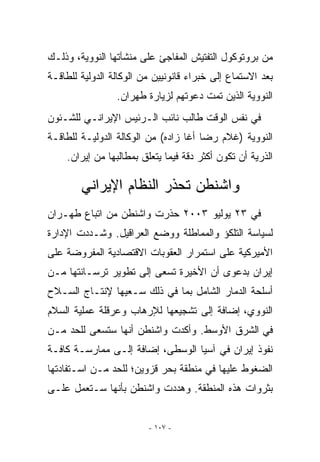 ‫ﻤﻥ ﺒﺭﻭﺘﻭﻜﻭل ﺍﻟﺘﻔﺘﻴﺵ ﺍﻟﻤﻔﺎﺠﺊ ﻋﻠﻰ ﻤﻨﺸﺂﺘﻬﺎ ﺍﻟﻨﻭﻭﻴﺔ، ﻭﺫﻟـﻙ‬
‫ﺒﻌﺩ ﺍﻻﺴﺘﻤﺎﻉ ﺇﻟﻰ ﺨﺒﺭﺍﺀ ﻗﺎﻨﻭﻨﻴﻴﻥ ﻤﻥ ﺍﻟﻭﻜﺎﻟﺔ ﺍﻟﺩﻭﻟﻴﺔ ﻟﻠﻁﺎﻗـﺔ‬
                 ‫ﺍﻟﻨﻭﻭﻴﺔ ﺍﻟﺫﻴﻥ ﺘﻤﺕ ﺩﻋﻭﺘﻬﻡ ﻟﺯﻴﺎﺭﺓ ﻁﻬﺭﺍﻥ.‬
‫ﻓﻲ ﻨﻔﺱ ﺍﻟﻭﻗﺕ ﻁﺎﻟﺏ ﻨﺎﺌﺏ ﺍﻟـﺭﺌﻴﺱ ﺍﻹﻴﺭﺍﻨـﻲ ﻟﻠﺸـﺌﻭﻥ‬
‫ﺍﻟﻨﻭﻭﻴﺔ )ﻏﻼﻡ ﺭﻀﺎ ﺃﻏﺎ ﺯﺍﺩﻩ( ﻤﻥ ﺍﻟﻭﻜﺎﻟﺔ ﺍﻟﺩﻭﻟﻴـﺔ ﻟﻠﻁﺎﻗـﺔ‬
    ‫ﺍﻟﺫﺭﻴﺔ ﺃﻥ ﺘﻜﻭﻥ ﺃﻜﺜﺭ ﺩﻗﺔ ﻓﻴﻤﺎ ﻴﺘﻌﻠﻕ ﺒﻤﻁﺎﻟﺒﻬﺎ ﻤﻥ ﺇﻴﺭﺍﻥ.‬

        ‫ﻭﺍﺸﻨﻁﻥ ﺘﺤﺫﺭ ﺍﻟﻨﻅﺎﻡ ﺍﻹﻴﺭﺍﻨﻲ‬
‫ﻓﻲ ٣٢ ﻴﻭﻟﻴﻭ ٣٠٠٢ ﺤﺫﺭﺕ ﻭﺍﺸﻨﻁﻥ ﻤﻥ ﺍﺘﺒﺎﻉ ﻁﻬـﺭﺍﻥ‬
‫ﻟﺴﻴﺎﺴﺔ ﺍﻟﺘﻠﻜﺅ ﻭﺍﻟﻤﻤﺎﻁﻠﺔ ﻭﻭﻀﻊ ﺍﻟﻌﺭﺍﻗﻴل. ﻭﺸـﺩﺩﺕ ﺍﻹﺩﺍﺭﺓ‬
‫ﺍﻷﻤﻴﺭﻜﻴﺔ ﻋﻠﻰ ﺍﺴﺘﻤﺭﺍﺭ ﺍﻟﻌﻘﻭﺒﺎﺕ ﺍﻻﻗﺘﺼﺎﺩﻴﺔ ﺍﻟﻤﻔﺭﻭﻀﺔ ﻋﻠﻰ‬
‫ﺇﻴﺭﺍﻥ ﺒﺩﻋﻭﻯ ﺃﻥ ﺍﻷﺨﻴﺭﺓ ﺘﺴﻌﻰ ﺇﻟﻰ ﺘﻁﻭﻴﺭ ﺘﺭﺴـﺎﻨﺘﻬﺎ ﻤـﻥ‬
‫ﺃﺴﻠﺤﺔ ﺍﻟﺩﻤﺎﺭ ﺍﻟﺸﺎﻤل ﺒﻤﺎ ﻓﻲ ﺫﻟﻙ ﺴـﻌﻴﻬﺎ ﻹﻨﺘـﺎﺝ ﺍﻟﺴـﻼﺡ‬
‫ﺍﻟﻨﻭﻭﻱ، ﺇﻀﺎﻓﺔ ﺇﻟﻰ ﺘﺸﺠﻴﻌﻬﺎ ﻟﻺﺭﻫﺎﺏ ﻭﻋﺭﻗﻠﺔ ﻋﻤﻠﻴﺔ ﺍﻟﺴﻼﻡ‬
‫ﻓﻲ ﺍﻟﺸﺭﻕ ﺍﻷﻭﺴﻁ. ﻭﺃﻜﺩﺕ ﻭﺍﺸﻨﻁﻥ ﺃﻨﻬﺎ ﺴﺘﺴﻌﻰ ﻟﻠﺤﺩ ﻤـﻥ‬
‫ﻨﻔﻭﺫ ﺇﻴﺭﺍﻥ ﻓﻲ ﺁﺴﻴﺎ ﺍﻟﻭﺴﻁﻰ، ﺇﻀﺎﻓﺔ ﺇﻟـﻰ ﻤﻤﺎﺭﺴـﺔ ﻜﺎﻓـﺔ‬
‫ﺍﻟﻀﻐﻭﻁ ﻋﻠﻴﻬﺎ ﻓﻲ ﻤﻨﻁﻘﺔ ﺒﺤﺭ ﻗﺯﻭﻴﻥ؛ ﻟﻠﺤﺩ ﻤـﻥ ﺍﺴـﺘﻔﺎﺩﺘﻬﺎ‬
‫ﺒﺜﺭﻭﺍﺕ ﻫﺫﻩ ﺍﻟﻤﻨﻁﻘﺔ. ﻭﻫﺩﺩﺕ ﻭﺍﺸﻨﻁﻥ ﺒﺄﻨﻬﺎ ﺴـﺘﻌﻤل ﻋﻠـﻰ‬


                         ‫- ٧٠١ -‬
 