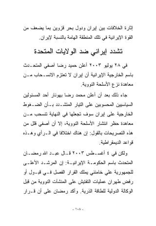 ‫ﺇﺜﺎﺭﺓ ﺍﻟﺨﻼﻓﺎﺕ ﺒﻴﻥ ﺇﻴﺭﺍﻥ ﻭﺩﻭل ﺒﺤﺭ ﻗﺯﻭﻴﻥ ﺒﻤﺎ ﻴﻀﻌﻑ ﻤﻥ‬
       ‫ﺍﻟﻘﻭﺓ ﺍﻹﻴﺭﺍﻨﻴﺔ ﻓﻲ ﺘﻠﻙ ﺍﻟﻤﻨﻁﻘﺔ ﺍﻟﻬﺎﻤﺔ ﺒﺎﻟﻨﺴﺒﺔ ﻹﻴﺭﺍﻥ.‬

     ‫ﺘﺸﺩﺩ ﺇﻴﺭﺍﻨﻲ ﻀﺩ ﺍﻟﻭﻻﻴﺎﺕ ﺍﻟﻤﺘﺤﺩﺓ‬
‫ﻓﻲ ٨٢ ﻴﻭﻟﻴﻭ ٣٠٠٢ ﺃﻋﻠﻥ ﺤﻤﻴﺩ ﺭﻀﺎ ﺁﺼﻔﻲ ﺍﻟﻤﺘﺤـﺩﺙ‬
‫ﺒﺎﺴﻡ ﺍﻟﺨﺎﺭﺠﻴﺔ ﺍﻹﻴﺭﺍﻨﻴﺔ ﺃﻥ ﺇﻴﺭﺍﻥ ﻻ ﺘﻌﺘﺯﻡ ﺍﻻﻨﺴـﺤﺎﺏ ﻤـﻥ‬
                              ‫ﻤﻌﺎﻫﺩﺓ ﻨﺯﻉ ﺍﻷﺴﻠﺤﺔ ﺍﻟﻨﻭﻭﻴﺔ.‬
‫ﺠﺎﺀ ﺫﻟﻙ ﺒﻌﺩ ﺃﻥ ﺃﻋﻠﻥ ﻤﺤﻤﺩ ﺭﻀﺎ ﺒﻬﻭﻨﺎﺭ ﺃﺤﺩ ﺍﻟﻤﺴﺌﻭﻟﻴﻥ‬
‫ﺍﻟﺴﻴﺎﺴﻴﻴﻥ ﺍﻟﻤﺤﺴﻭﺒﻴﻥ ﻋﻠﻰ ﺍﻟﺘﻴﺎﺭ ﺍﻟﻤﺘﺸـﺩﺩ ﺒـﺄﻥ ﺍﻟﻀـﻐﻭﻁ‬
‫ﺍﻟﺨﺎﺭﺠﻴﺔ ﻋﻠﻰ ﺇﻴﺭﺍﻥ ﺴﻭﻑ ﺘﺠﻌﻠﻬﺎ ﻓﻲ ﺍﻟﻨﻬﺎﻴﺔ ﺘﻨﺴﺤﺏ ﻤـﻥ‬
‫ﻤﻌﺎﻫﺩﺓ ﺤﻅﺭ ﺍﻨﺘﺸﺎﺭ ﺍﻷﺴﻠﺤﺔ ﺍﻟﻨﻭﻭﻴﺔ، ﺇﻻ ﺃﻥ ﺁﺼﻔﻲ ﻗﻠل ﻤﻥ‬
               ‫ﹼ‬
‫ﻫﺫﻩ ﺍﻟﺘﺼﺭﻴﺤﺎﺕ ﺒﺎﻟﻘﻭل: ﺇﻥ ﻫﻨﺎﻙ ﺍﺨﺘﻼﻓﺎ ﻓﻲ ﺍﻟـﺭﺃﻱ ﻭﻫـﺫﻩ‬
                 ‫ﹰ‬
                                       ‫ﻗﻭﺍﻋﺩ ﺍﻟﺩﻴﻤﻘﺭﺍﻁﻴﺔ.‬
‫ﻭﻟﻜﻥ ﻓﻲ ٤ ﺃﻏﺴـﻁﺱ ٣٠٠٢ ﻗـﺎل ﻋﺒـﺩ ﺍﷲ ﺭﻤﻀـﺎﻥ‬
‫ﺍﻟﻤﺘﺤﺩﺙ ﺒﺎﺴﻡ ﺍﻟﺤﻜﻭﻤـﺔ ﺍﻹﻴﺭﺍﻨﻴـﺔ: ﺇﻥ ﺍﻟﻤﺭﺸـﺩ ﺍﻷﻋﻠـﻰ‬
‫ﻟﻠﺠﻤﻬﻭﺭﻴﺔ ﻋﻠﻲ ﺨﺎﻤﻨﺌﻲ ﻴﻤﻠﻙ ﺍﻟﻘﺭﺍﺭ ﺍﻟﻔﺼل ﻓـﻲ ﻗﺒـﻭل ﺃﻭ‬
‫ﺭﻓﺽ ﻁﻬﺭﺍﻥ ﻋﻤﻠﻴﺎﺕ ﺍﻟﺘﻔﺘﻴﺵ ﻋﻠﻰ ﺍﻟﻤﻨﺸﺂﺕ ﺍﻟﻨﻭﻭﻴﺔ ﻤﻥ ﻗﺒل‬
‫ﺍﻟﻭﻜﺎﻟﺔ ﺍﻟﺩﻭﻟﻴﺔ ﻟﻠﻁﺎﻗﺔ ﺍﻟﺫﺭﻴﺔ. ﻭﺃﻜﺩ ﺭﻤﻀﺎﻥ ﻋﻠﻰ ﺃﻥ ﻗـﺭﺍﺭ‬


                         ‫- ٨٠١ -‬
 