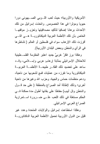 ‫ﺍﻷﻤﺭﻴﻜﻴﺔ ﻭﺍﻷﻭﺭﺒﻴﺔ؛ ﺤﻴﺙ ﻟﻌﺏ ﺍﻟﻠـﻭﺒﻲ ﺍﻟﺼـﻬﻴﻭﻨﻲ ﺩﻭﺭﺍ‬
 ‫‪‬‬
‫ﺤﻴﻭﻴﺎ ﻭﻤﺅﺜﺭﺍ ﻓﻲ ﻫﺫﺍ ﺍﻟﺨﺼﻭﺹ. ﻭﺍﺘﺨﺫﺕ ﺇﺴﺭﺍﺌﻴل ﻤﻥ ﺘﻠﻙ‬
‫ﺍﻷﺤﺩﺍﺙ ﺒﺭﻫﺎﻨﺎ ﺇﻀﺎﻓﻴﺎ ﻟﺘﺄﻜﻴﺩ ﻤﺼﺩﺍﻗﻴﺘﻬﺎ ﻭﺘﻌﺯﻴـﺯ ﻤﻭﻗﻔﻬـﺎ‬
‫ﺍﻟﺨﺎﺹ ﺒﺄﻥ ﺘﻠﻙ ﺍﻷﻨﻅﻤﺔ ﺍﻟﻌﺭﺒﻴﺔ ﺍﻟﺩﻴﻜﺘﺎﺘﻭﺭﻴـﺔ ﻫـﻲ ﺍﻟﺘـﻲ‬
‫ﺃﻓﺭﺯﺕ ﺫﻟﻙ ﺍﻹﺭﻫﺎﺏ ﺴﻭﺍﺀ ﻓﻲ ﻓﻠﺴﻁﻴﻥ ﺃﻭ ﺍﻟﻌﺎﻟﻡ ) ﺘﺸﺎﻁﺭﻫﺎ‬
               ‫ﻓﻲ ﺍﻟﺭﺃﻱ ﻭﺍﺸﻨﻁﻥ ﻭﺒﻌﺽ ﺍﻟﺒﻠﺩﺍﻥ ﺍﻷﻭﺭﺒﻴﺔ(.‬
‫ﻭﻫﻜﺫﺍ ﺒﺭﺯ ﻓﻜﺭ ﻏﺭﺒﻲ ﺠﺩﻴﺩ ﺍﻋﺘﺒﺭ ﺍﻟﻤﻘﺎﻭﻤﺔ ﺍﻟﻔﻠﺴـﻁﻴﻨﻴﺔ‬
                                ‫ٌ‬    ‫ٌ‬
‫ﻟﻼﺤﺘﻼل ﺍﻹﺴﺭﺍﺌﻴﻠﻲ ﺒﻤﺜﺎﺒﺔ ﺇﺭﻫﺎﺏ ﻋﺭﺒﻲ ﻭﺇﺴـﻼﻤﻲ، ﻭﻗـﺩ‬
              ‫‪‬‬    ‫ٍ‬
‫ﺴﺎﻋﺩ ﻋﻠﻰ ﺘﻌﻀﻴﺩ ﺫﻟﻙ ﺍﻟﻔﻜـﺭ ﻁﺒﻴﻌـﺔ ﺍﻷﻨﻅﻤـﺔ ﺍﻟﻌﺭﺒﻴـﺔ‬
                 ‫ﹸ‬
‫ﺍﻟﺩﻴﻜﺘﺎﺘﻭﺭﻴﺔ ﻭﻤﺎ ﺘﻔﺭﺯﻩ ﻤﻥ ﻋﻤﻠﻴﺎﺕ ﻗﻤﻊ ﻟﺸﻌﻭﺒﻬﺎ ﻤﻥ ﻨﺎﺤﻴﺔ،‬
‫ﻭﺩﻋﻡ ﻤﻨﻅﻤﺎﺕ ﺤﻤﺎﺱ ﻭﺍﻟﺠﻬﺎﺩ ﻭﺤﺯﺏ ﺍﷲ ﻭﻏﻴﺭﻫﺎ ﻤﻥ ﻨﺎﺤﻴﺔ‬
‫ﺃﺨﺭﻯ؛ ﻭﺫﻟﻙ ﻹﻁﺎﻟﺔ ﺃﻤﺩ ﺍﻟﺼﺭﺍﻉ ﺒﺎﻟﻤﻨﻁﻘﺔ ) ﻋﻠﻰ ﺤﺩ ﻗـﻭل‬
‫ﻭﺍﺸﻨﻁﻥ ﻭﺘل ﺃﺒﻴﺏ( ﺤﻔﺎﻅﺎ ﻋﻠﻰ ﺒﻘﺎﺌﻬﺎ ﺃﻁﻭل ﻤﺩﺓ ﻤﻤﻜﻨﺔ ﻓـﻲ‬
‫ﺍﻟﺤﻜﻡ ﻤﺴﺘﻐﻠﺔ ﻓﻲ ﺫﻟﻙ ﺍﻟﻠﻌﺏ ﻋﻠـﻰ ﻀـﺭﻭﺭﺓ ﺍﺴـﺘﻤﺭﺍﺭﻴﺔ‬
                              ‫ﺍﻟﺼﺭﺍﻉ ﺍﻟﻌﺭﺒﻲ ﺍﻹﺴﺭﺍﺌﻴﻠﻲ.‬
‫ﻭﻫﻜﺫﺍ ﺍﺴﺘﻁﺎﻋﺕ ﺇﺴﺭﺍﺌﻴل ﻭﺍﻟﻭﻻﻴﺎﺕ ﺍﻟﻤﺘﺤﺩﺓ ﻭﻋﺩﺩ ﻏﻴﺭ‬
‫ﻗﻠﻴل ﻤﻥ ﺍﻟﺩﻭل ﺍﻷﻭﺭﺒﻴﺔ ﺘﺤﻤﻴل ﺍﻷﻨﻅﻤﺔ ﺍﻟﻌﺭﺒﻴﺔ ﺍﻟﺩﻜﺘﺎﺘﻭﺭﻴـﺔ‬



                         ‫- ٠١ -‬
 