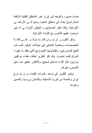 ‫ﺼﺩﺍﻡ ﺤﺴﻴﻥ، ﻭﺍﻟﺘﻭﺠﻪ ﺇﻟﻰ ﺇﻴﺭﺍﻥ ﻋﺒﺭ ﺍﻟﻤﻨﺎﻁﻕ ﺍﻟﻘﺒﻠﻴﺔ ﺍﻟﻭﺍﻗﻌﺔ‬
‫ﺸﻤﺎل ﺸﺭﻕ ﺒﻐﺩﺍﺩ ﺇﻟﻰ ﻤﻨﺎﻁﻕ ﺍﻟﺤﺩﻭﺩ ﻭﻤﻨﻬﺎ ﺇﻟـﻰ ﺍﻷﺭﺍﻀـﻲ‬
‫ﺍﻹﻴﺭﺍﻨﻴﺔ، ﻭﻟﻘﺎﺀ ﻜﺒﺎﺭ ﺍﻟﻤﺴﺌﻭﻟﻴﻥ ﺒـﺎﻟﺠﻴﺵ ﺍﻹﻴﺭﺍﻨـﻲ ﺍﻟـﺫﻴﻥ‬
                ‫ﻋﺭﻀﻭﺍ ﻋﻠﻴﻬﻡ ﺍﻟﺘﻌﺎﻭﻥ ﻤﻊ ﺍﻟﻘﻭﺍﺕ ﺍﻹﻴﺭﺍﻨﻴﺔ.‬
‫ﻭﺫﻜﺭ ﺍﻟﺘﻘﺭﻴـﺭ ﺃﻥ ﺇﻴـﺭﺍﻥ ﻜﺎﻨـﺕ ﺘﺭﻜـﺯ ﻋﻠـﻰ ﻜﺎﻓـﺔ‬
‫ﺍﻟﺘﺨﺼﺼﺎﺕ، ﻭﺨﺎﺼﺔ ﺍﻟﻌﺎﻤﻠﻴﻥ ﻓﻲ ﻤﺠﺎﻻﺕ ﺍﻟﻭﻗﻭﺩ ﺍﻟﺼـﻠﺏ‬
‫ﻟﻠﺩﻓﻊ ﺍﻟﺼﺎﺭﻭﺨﻲ، ﻭﺘﻜﻨﻭﻟﻭﺠﻴﺎ ﺍﻟﺼﻭﺍﺭﻴﺦ ﺍﻟﺘﻲ ﺤﻘﻘـﺕ ﻓﻴﻬـﺎ‬
‫ﺍﻟﻌﺭﺍﻕ ﺘﻘﺩﻤﺎ ﻤﻠﻤﻭﺴﺎ. ﻭﻗﺩ ﺫﻜﺭ ﺍﻟﺘﻘﺭﻴﺭ ﺍﺨﺘﻔﺎﺀ ﻋﻠﻤﺎﺀ ﻋﺭﺍﻗﻴﻴﻥ‬
‫ﺒﺎﺭﺯﻴﻥ؛ ﻤﺜل ﺍﻟﻠﻭﺍﺀ ﺼﺎﺩﻕ ﺼﺒﻴﺢ، ﻭﺍﻟﺩﻜﺘﻭﺭ ﻤﻅﻬﺭ ﺼـﺎﺩﻕ‬
                                         ‫ﺍﻟﺘﻤﻴﻤﻲ ﻭﻏﻴﺭﻫﻡ.‬
‫ﻭﻴﺸﻴﺭ ﺍﻟﺘﻘﺭﻴﺭ ﺇﻟﻰ ﺘﻭﺍﺠﺩ ﻋﺸﺭﺍﺕ ﺍﻟﻌﻠﻤﺎﺀ ﻤـﻥ ﺨـﺎﺭﺝ‬
‫ﺇﻴﺭﺍﻥ ﻭﺨﺎﺼﺔ ﻤﻥ ﻜﻭﺭﻴﺎ ﺍﻟﺸﻤﺎﻟﻴﺔ ﻭﺒﺎﻜﺴﺘﺎﻥ ﻭﺭﻭﺴﻴﺎ ﻭﺍﻟﺼﻴﻥ‬
                                                 ‫ﻭﻏﻴﺭﻫﺎ.‬




                         ‫- ٠١١ -‬
 