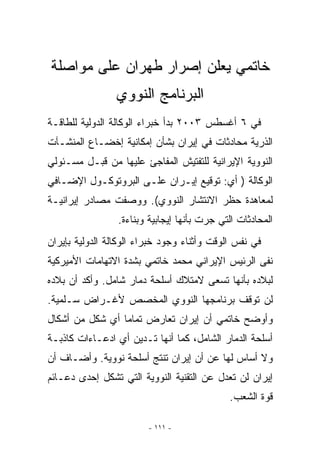 ‫ﺨﺎﺘﻤﻲ ﻴﻌﻠﻥ ﺇﺼﺭﺍﺭ ﻁﻬﺭﺍﻥ ﻋﻠﻰ ﻤﻭﺍﺼﻠﺔ‬
                 ‫ﺍﻟﺒﺭﻨﺎﻤﺞ ﺍﻟﻨﻭﻭﻱ‬
‫ﻓﻲ ٦ ﺃﻏﺴﻁﺱ ٣٠٠٢ ﺒﺩﺃ ﺨﺒﺭﺍﺀ ﺍﻟﻭﻜﺎﻟﺔ ﺍﻟﺩﻭﻟﻴﺔ ﻟﻠﻁﺎﻗـﺔ‬
‫ﺍﻟﺫﺭﻴﺔ ﻤﺤﺎﺩﺜﺎﺕ ﻓﻲ ﺇﻴﺭﺍﻥ ﺒﺸﺄﻥ ﺇﻤﻜﺎﻨﻴﺔ ﺇﺨﻀـﺎﻉ ﺍﻟﻤﻨﺸـﺂﺕ‬
‫ﺍﻟﻨﻭﻭﻴﺔ ﺍﻹﻴﺭﺍﻨﻴﺔ ﻟﻠﺘﻔﺘﻴﺵ ﺍﻟﻤﻔﺎﺠﺊ ﻋﻠﻴﻬﺎ ﻤﻥ ﻗﺒـل ﻤﺴـﺌﻭﻟﻲ‬
‫ﺍﻟﻭﻜﺎﻟﺔ ) ﺃﻱ: ﺘﻭﻗﻴﻊ ﺇﻴـﺭﺍﻥ ﻋﻠـﻰ ﺍﻟﺒﺭﻭﺘﻭﻜـﻭل ﺍﻹﻀـﺎﻓﻲ‬
‫ﻟﻤﻌﺎﻫﺩﺓ ﺤﻅﺭ ﺍﻻﻨﺘﺸﺎﺭ ﺍﻟﻨﻭﻭﻱ(. ﻭﻭﺼﻔﺕ ﻤﺼﺎﺩﺭ ﺇﻴﺭﺍﻨﻴـﺔ‬
                 ‫ﺍﻟﻤﺤﺎﺩﺜﺎﺕ ﺍﻟﺘﻲ ﺠﺭﺕ ﺒﺄﻨﻬﺎ ﺇﻴﺠﺎﺒﻴﺔ ﻭﺒﻨﺎﺀﺓ.‬
‫ﻓﻲ ﻨﻔﺱ ﺍﻟﻭﻗﺕ ﻭﺃﺜﻨﺎﺀ ﻭﺠﻭﺩ ﺨﺒﺭﺍﺀ ﺍﻟﻭﻜﺎﻟﺔ ﺍﻟﺩﻭﻟﻴﺔ ﺒﺈﻴﺭﺍﻥ‬
‫ﻨﻔﻰ ﺍﻟﺭﺌﻴﺱ ﺍﻹﻴﺭﺍﻨﻲ ﻤﺤﻤﺩ ﺨﺎﺘﻤﻲ ﺒﺸﺩﺓ ﺍﻻﺘﻬﺎﻤﺎﺕ ﺍﻷﻤﻴﺭﻜﻴﺔ‬
‫ﻟﺒﻼﺩﻩ ﺒﺄﻨﻬﺎ ﺘﺴﻌﻰ ﻻﻤﺘﻼﻙ ﺃﺴﻠﺤﺔ ﺩﻤﺎﺭ ﺸﺎﻤل. ﻭﺃﻜﺩ ﺃﻥ ﺒﻼﺩﻩ‬
‫ﻟﻥ ﺘﻭﻗﻑ ﺒﺭﻨﺎﻤﺠﻬﺎ ﺍﻟﻨﻭﻭﻱ ﺍﻟﻤﺨﺼﺹ ﻷﻏـﺭﺍﺽ ﺴـﻠﻤﻴﺔ.‬
‫ﻭﺃﻭﻀﺢ ﺨﺎﺘﻤﻲ ﺃﻥ ﺇﻴﺭﺍﻥ ﺘﻌﺎﺭﺽ ﺘﻤﺎﻤﺎ ﺃﻱ ﺸﻜل ﻤﻥ ﺃﺸﻜﺎل‬
‫ﺃﺴﻠﺤﺔ ﺍﻟﺩﻤﺎﺭ ﺍﻟﺸﺎﻤل، ﻜﻤﺎ ﺃﻨﻬﺎ ﺘـﺩﻴﻥ ﺃﻱ ﺍﺩﻋـﺎﺀﺍﺕ ﻜﺎﺫﺒـﺔ‬
‫ﻭﻻ ﺃﺴﺎﺱ ﻟﻬﺎ ﻋﻥ ﺃﻥ ﺇﻴﺭﺍﻥ ﺘﻨﺘﺞ ﺃﺴﻠﺤﺔ ﻨﻭﻭﻴﺔ. ﻭﺃﻀـﺎﻑ ﺃﻥ‬
‫ﺇﻴﺭﺍﻥ ﻟﻥ ﺘﻌﺩل ﻋﻥ ﺍﻟﺘﻘﻨﻴﺔ ﺍﻟﻨﻭﻭﻴﺔ ﺍﻟﺘﻲ ﺘﺸﻜل ﺇﺤﺩﻯ ﺩﻋـﺎﺌﻡ‬
                                             ‫ﻗﻭﺓ ﺍﻟﺸﻌﺏ.‬

                         ‫- ١١١ -‬
 