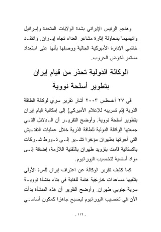 ‫ﻭﻫﺎﺠﻡ ﺍﻟﺭﺌﻴﺱ ﺍﻹﻴﺭﺍﻨﻲ ﺒﺸﺩﺓ ﺍﻟﻭﻻﻴﺎﺕ ﺍﻟﻤﺘﺤﺩﺓ ﻭﺇﺴﺭﺍﺌﻴل‬
‫ﻭﺍﺘﻬﻤﻬﻤﺎ ﺒﻤﺤﺎﻭﻟﺔ ﺇﺜﺎﺭﺓ ﻤﺸﺎﻋﺭ ﺍﻟﻌﺩﺍﺀ ﺘﺠﺎﻩ ﺇﻴـﺭﺍﻥ. ﻭﺍﻨﺘﻘـﺩ‬
‫ﺨﺎﺘﻤﻲ ﺍﻹﺩﺍﺭﺓ ﺍﻷﻤﻴﺭﻜﻴﺔ ﺍﻟﺤﺎﻟﻴﺔ ﻭﻭﺼﻔﻬﺎ ﺒﺄﻨﻬﺎ ﻋﻠﻰ ﺍﺴﺘﻌﺩﺍﺩ‬
                                   ‫ﻤﺴﺘﻤﺭ ﻟﺨﻭﺽ ﺍﻟﺤﺭﻭﺏ.‬

    ‫ﺍﻟﻭﻜﺎﻟﺔ ﺍﻟﺩﻭﻟﻴﺔ ﺘﺤﺫﺭ ﻤﻥ ﻗﻴﺎﻡ ﺇﻴﺭﺍﻥ‬
              ‫ﺒﺘﻁﻭﻴﺭ ﺃﺴﻠﺤﺔ ﻨﻭﻭﻴﺔ‬
‫ﻓﻲ ٧٢ ﺃﻏﺴﻁﺱ ٣٠٠٢ ﺃﺸﺎﺭ ﺘﻘﺭﻴﺭ ﺴﺭﻱ ﻟﻭﻜﺎﻟﺔ ﺍﻟﻁﺎﻗﺔ‬
‫ﺍﻟﺫﺭﻴﺔ )ﺘﻡ ﺘﺴﺭﻴﺒﻪ ﻟﻺﻋﻼﻡ ﺍﻷﻤﻴﺭﻜﻲ( ﺇﻟﻰ ﺇﻤﻜﺎﻨﻴﺔ ﻗﻴﺎﻡ ﺇﻴﺭﺍﻥ‬
‫ﺒﺘﻁﻭﻴﺭ ﺃﺴﻠﺤﺔ ﻨﻭﻭﻴﺔ. ﻭﺃﻭﻀﺢ ﺍﻟﺘﻘﺭﻴـﺭ ﺃﻥ ﺍﻟـﺩﻻﺌل ﺍﻟﺘـﻲ‬
‫ﺠﻤﻌﺘﻬﺎ ﺍﻟﻭﻜﺎﻟﺔ ﺍﻟﺩﻭﻟﻴﺔ ﻟﻠﻁﺎﻗﺔ ﺍﻟﺫﺭﻴﺔ ﺨﻼل ﻋﻤﻠﻴﺎﺕ ﺍﻟﺘﻔﺘـﻴﺵ‬
‫ﺍﻟﺘﻲ ﺃﺠﺭﺘﻬﺎ ﺒﻁﻬﺭﺍﻥ ﻤﺅﺨﺭﺍ ﺘﺸـﻴﺭ ﺇﻟـﻰ ﺘـﻭﺭﻁ ﺸـﺭﻜﺎﺕ‬
‫ﺒﺎﻜﺴﺘﺎﻨﻴﺔ ﻗﺎﻤﺕ ﺒﺘﺯﻭﻴﺩ ﻁﻬﺭﺍﻥ ﺒﺎﻟﺘﻘﻨﻴﺔ ﺍﻟﻼﺯﻤﺔ، ﺇﻀﺎﻓﺔ ﺇﻟـﻰ‬
                         ‫ﻤﻭﺍﺩ ﺃﺴﺎﺴﻴﺔ ﻟﺘﺨﺼﻴﺏ ﺍﻟﻴﻭﺭﺍﻨﻴﻭﻡ.‬
‫ﻜﻤﺎ ﻜﺸﻑ ﺘﻘﺭﻴﺭ ﺍﻟﻭﻜﺎﻟﺔ ﻋﻥ ﺍﻋﺘﺭﺍﻑ ﺇﻴﺭﺍﻥ ﻟﻠﻤﺭﺓ ﺍﻷﻭﻟﻰ‬
‫ﺒﺘﻠﻘﻴﻬﺎ ﻤﺴﺎﻋﺩﺍﺕ ﺨﺎﺭﺠﻴﺔ ﻫﺎﻤﺔ ﻟﻠﻐﺎﻴﺔ ﻓﻲ ﺒﻨﺎﺀ ﻤﻨﺸﺄﺓ ﻨﻭﻭﻴـﺔ‬
‫ﺴﺭﻴﺔ ﺠﻨﻭﺒﻲ ﻁﻬﺭﺍﻥ. ﻭﺃﻭﻀﺢ ﺍﻟﺘﻘﺭﻴﺭ ﺃﻥ ﻫﺫﻩ ﺍﻟﻤﻨﺸﺄﺓ ﺒﺩﺃﺕ‬
‫ﺍﻵﻥ ﻓﻲ ﺘﺨﺼﻴﺏ ﺍﻟﻴﻭﺭﺍﻨﻴﻭﻡ ﻟﻴﺼﺒﺢ ﺠﺎﻫﺯﺍ ﻜﻤﻜﻭﻥ ﺃﺴﺎﺴـﻲ‬

                         ‫- ٢١١ -‬
 