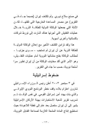 ‫ﻓﻲ ﺼﻨﻊ ﺴﻼﺡ ﻨﻭﻭﻱ. ﻭﻟﻡ ﺘﻜﺸﻑ ﺇﻴﺭﺍﻥ )ﺤﺴﺒﻤﺎ ﺠـﺎﺀ ﻓـﻲ‬
‫ﺍﻟﺘﻘﺭﻴﺭ( ﻋﻥ ﻤﺼﺩﺭ ﺍﻟﻤﺴﺎﻋﺩﺓ ﺍﻟﺨﺎﺭﺠﻴﺔ ﺍﻟﺘﻲ ﺘﻠﻘﺘﻬـﺎ، ﻟﻜـﻥ‬
‫ﺍﻷﺩﻟﺔ ﺍﻟﺘﻲ ﺠﻤﻌﺘﻬﺎ ﺍﻟﻭﻜﺎﻟﺔ ﺍﻟﺩﻭﻟﻴﺔ ﻟﻠﻁﺎﻗـﺔ ﺍﻟﺫﺭﻴـﺔ ﺨـﻼل‬
‫ﻋﻤﻠﻴﺎﺕ ﺍﻟﺘﻔﺘﻴﺵ ﺍﻟﺘﻲ ﺃﺠﺭﺘﻬﺎ ﻫﻨﺎﻙ ﺃﺸﺎﺭﺕ ﺇﻟﻰ ﺘﻭﺭﻁ ﺸﺭﻜﺎﺕ‬
                                   ‫ﺒﺎﻜﺴﺘﺎﻨﻴﺔ ﻭﺃﺨﺭﻯ ﺁﺴﻴﻭﻴﺔ.‬
‫ﻫﺫﺍ ﻭﻟﻘﺩ ﺘﺯﺍﻤﻥ ﺍﻟﻜﺸﻑ ﺍﻷﺨﻴﺭ ﻤﻊ ﺇﻋﻼﻥ ﺍﻟﻭﻜﺎﻟﺔ ﺍﻟﺩﻭﻟﻴـﺔ‬
‫ﻟﻠﻁﺎﻗﺔ ﺍﻟﺫﺭﻴﺔ ﻋﻥ ﺃﻥ ﺇﻴﺭﺍﻥ ﻟﻡ ﺘﺴﺘﺠﺏ - ﺴـﻭﻯ ﺠﺯﺌ ‪‬ـﺎ -‬
    ‫ﻴ‬
‫ﻟﻤﻁﺎﻟﺏ ﺍﻟﻭﻜﺎﻟﺔ ﺒﻔﺘﺢ ﻤﻨﺸﺂﺘﻬﺎ ﺍﻟﻨﻭﻭﻴﺔ ﺃﻤﺎﻡ ﻋﻤﻠﻴﺎﺕ ﺍﻟﺘﻔﺘـﻴﺵ،‬
‫ﻭﻫﻭ ﺍﻷﻤﺭ ﺍﻟﺫﻱ ﺃﻜﺩ ﻤﺨﺎﻭﻑ ﺍﻟﻭﻜﺎﻟﺔ ﻤﻥ ﺃﻥ ﺇﻴﺭﺍﻥ ﺘﻁﻭﺭ ﺴﺭﺍ‬
                   ‫ﺃﺴﻠﺤﺔ ﻨﻭﻭﻴﺔ، ﺤﺴﺏ ﻤﺎ ﺠﺎﺀ ﻓﻲ ﺍﻟﺘﻘﺭﻴﺭ.‬

                 ‫ﻀﻐﻭﻁ ﺇﺴﺭﺍﺌﻴﻠﻴﺔ‬
‫ﻓﻲ ٣ ﺴﺒﺘﻤﺒﺭ ٣٠٠٢ ﺃﻋﻠﻥ ﺭﺌﻴﺱ ﺍﻟـﻭﺯﺭﺍﺀ ﺍﻹﺴـﺭﺍﺌﻴﻠﻲ‬
‫ﺸﺎﺭﻭﻥ ﺍﻋﺘﺯﺍﻡ ﺒﻼﺩﻩ ﻭﻗﻑ ﺨﻁﺭ ﺍﻟﺒﺭﻨﺎﻤﺞ ﺍﻟﻨﻭﻭﻱ ﺍﻹﻴﺭﺍﻨـﻲ‬
‫ﻭﺍﻟﺫﻱ ﺒﺎﺕ ﻴﻬﺩﺩ ﺃﻤﻥ ﺇﺴﺭﺍﺌﻴل ﺍﻟﻘﻭﻤﻲ. ﻓﻲ ﻨﻔﺱ ﺍﻟﻭﻗـﺕ ﺘـﻡ‬
‫ﺘﺴﺭﻴﺏ ﺘﻘﺭﻴﺭ ﻟﺸﻌﺒﺔ ﺍﻻﺴﺘﺨﺒﺎﺭﺍﺕ ﺒﻬﻴﺌﺔ ﺍﻷﺭﻜﺎﻥ ﺍﻹﺴﺭﺍﺌﻴﻠﻴﺔ‬
‫ﻴﺸﻴﺭ ﺇﻟﻰ ﺃﻥ ﺇﻴﺭﺍﻥ ﺴﺘﺼل ﺒﻌﺩ ﻋﺎﻡ ﺇﻟﻰ ﻨﻘﻁﺔ ﺍﻟﻼﻋﻭﺩﺓ؛ ﺤﻴﺙ‬
‫ﺘﺴﺘﻁﻴﻊ ﺇﻨﺘﺎﺝ ﺍﻟﻤﺎﺩﺓ ﺍﻟﻤﺸﻌﺔ ﺍﻟﻼﺯﻤﺔ ﻟﺼﻨﺎﻋﺔ ﺍﻟﻘﻨﺎﺒل ﺍﻟﻨﻭﻭﻴﺔ،‬


                         ‫- ٣١١ -‬
 