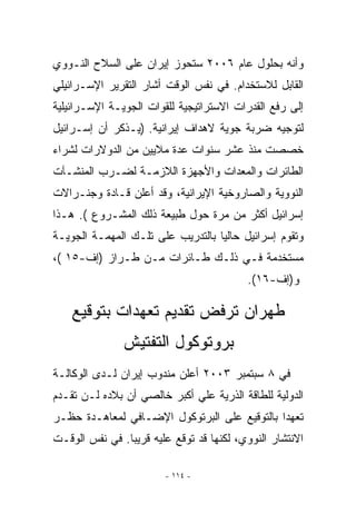 ‫ﻭﺃﻨﻪ ﺒﺤﻠﻭل ﻋﺎﻡ ٦٠٠٢ ﺴﺘﺤﻭﺯ ﺇﻴﺭﺍﻥ ﻋﻠﻰ ﺍﻟﺴﻼﺡ ﺍﻟﻨـﻭﻭﻱ‬
‫ﺍﻟﻘﺎﺒل ﻟﻼﺴﺘﺨﺩﺍﻡ. ﻓﻲ ﻨﻔﺱ ﺍﻟﻭﻗﺕ ﺃﺸﺎﺭ ﺍﻟﺘﻘﺭﻴﺭ ﺍﻹﺴـﺭﺍﺌﻴﻠﻲ‬
‫ﺇﻟﻰ ﺭﻓﻊ ﺍﻟﻘﺩﺭﺍﺕ ﺍﻻﺴﺘﺭﺍﺘﻴﺠﻴﺔ ﻟﻠﻘﻭﺍﺕ ﺍﻟﺠﻭﻴـﺔ ﺍﻹﺴـﺭﺍﺌﻴﻠﻴﺔ‬
‫ﻟﺘﻭﺠﻴﻪ ﻀﺭﺒﺔ ﺠﻭﻴﺔ ﻻﻫﺩﺍﻑ ﺇﻴﺭﺍﻨﻴﺔ. )ﻴـﺫﻜﺭ ﺃﻥ ﺇﺴـﺭﺍﺌﻴل‬
‫ﺨﺼﺼﺕ ﻤﻨﺫ ﻋﺸﺭ ﺴﻨﻭﺍﺕ ﻋﺩﺓ ﻤﻼﻴﻴﻥ ﻤﻥ ﺍﻟﺩﻭﻻﺭﺍﺕ ﻟﺸﺭﺍﺀ‬
‫ﺍﻟﻁﺎﺌﺭﺍﺕ ﻭﺍﻟﻤﻌﺩﺍﺕ ﻭﺍﻷﺠﻬﺯﺓ ﺍﻟﻼﺯﻤـﺔ ﻟﻀـﺭﺏ ﺍﻟﻤﻨﺸـﺂﺕ‬
‫ﺍﻟﻨﻭﻭﻴﺔ ﻭﺍﻟﺼﺎﺭﻭﺨﻴﺔ ﺍﻹﻴﺭﺍﻨﻴﺔ، ﻭﻗﺩ ﺃﻋﻠﻥ ﻗـﺎﺩﺓ ﻭﺠﻨـﺭﺍﻻﺕ‬
‫ﺇﺴﺭﺍﺌﻴل ﺃﻜﺜﺭ ﻤﻥ ﻤﺭﺓ ﺤﻭل ﻁﺒﻴﻌﺔ ﺫﻟﻙ ﺍﻟﻤﺸـﺭﻭﻉ (. ﻫـﺫﺍ‬
‫ﻭﺘﻘﻭﻡ ﺇﺴﺭﺍﺌﻴل ﺤﺎﻟﻴﺎ ﺒﺎﻟﺘﺩﺭﻴﺏ ﻋﻠﻰ ﺘﻠـﻙ ﺍﻟﻤﻬﻤـﺔ ﺍﻟﺠﻭﻴـﺔ‬
‫ﻤﺴﺘﺨﺩﻤﺔ ﻓـﻲ ﺫﻟـﻙ ﻁـﺎﺌﺭﺍﺕ ﻤـﻥ ﻁـﺭﺍﺯ )ﺇﻑ-٥١ (،‬
                                          ‫ﻭ)ﺇﻑ-٦١(.‬

    ‫ﻁﻬﺭﺍﻥ ﺘﺭﻓﺽ ﺘﻘﺩﻴﻡ ﺘﻌﻬﺩﺍﺕ ﺒﺘﻭﻗﻴﻊ‬
               ‫ﺒﺭﻭﺘﻭﻜﻭل ﺍﻟﺘﻔﺘﻴﺵ‬
‫ﻓﻲ ٨ ﺴﺒﺘﻤﺒﺭ ٣٠٠٢ ﺃﻋﻠﻥ ﻤﻨﺩﻭﺏ ﺇﻴﺭﺍﻥ ﻟـﺩﻯ ﺍﻟﻭﻜﺎﻟـﺔ‬
‫ﺍﻟﺩﻭﻟﻴﺔ ﻟﻠﻁﺎﻗﺔ ﺍﻟﺫﺭﻴﺔ ﻋﻠﻲ ﺃﻜﺒﺭ ﺨﺎﻟﺼﻲ ﺃﻥ ﺒﻼﺩﻩ ﻟـﻥ ﺘﻘـﺩﻡ‬
‫ﺘﻌﻬﺩﺍ ﺒﺎﻟﺘﻭﻗﻴﻊ ﻋﻠﻰ ﺍﻟﺒﺭﺘﻭﻜﻭل ﺍﻹﻀـﺎﻓﻲ ﻟﻤﻌﺎﻫـﺩﺓ ﺤﻅـﺭ‬
‫ﺍﻻﻨﺘﺸﺎﺭ ﺍﻟﻨﻭﻭﻱ، ﻟﻜﻨﻬﺎ ﻗﺩ ﺘﻭﻗﻊ ﻋﻠﻴﻪ ﻗﺭﻴﺒﺎ. ﻓﻲ ﻨﻔﺱ ﺍﻟﻭﻗـﺕ‬

                        ‫- ٤١١ -‬
 