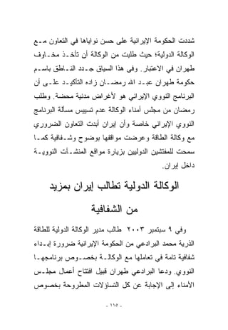 ‫ﺸﺩﺩﺕ ﺍﻟﺤﻜﻭﻤﺔ ﺍﻹﻴﺭﺍﻨﻴﺔ ﻋﻠﻰ ﺤﺴﻥ ﻨﻭﺍﻴﺎﻫﺎ ﻓﻲ ﺍﻟﺘﻌﺎﻭﻥ ﻤـﻊ‬
‫ﺍﻟﻭﻜﺎﻟﺔ ﺍﻟﺩﻭﻟﻴﺔ؛ ﺤﻴﺙ ﻁﻠﺒﺕ ﻤﻥ ﺍﻟﻭﻜﺎﻟﺔ ﺃﻥ ﺘﺄﺨـﺫ ﻤﺨـﺎﻭﻑ‬
‫ﻁﻬﺭﺍﻥ ﻓﻲ ﺍﻻﻋﺘﺒﺎﺭ. ﻭﻓﻰ ﻫﺫﺍ ﺍﻟﺴﻴﺎﻕ ﺠـﺩﺩ ﺍﻟﻨـﺎﻁﻕ ﺒﺎﺴـﻡ‬
‫ﺤﻜﻭﻤﺔ ﻁﻬﺭﺍﻥ ﻋﺒـﺩ ﺍﷲ ﺭﻤﻀـﺎﻥ ﺯﺍﺩﻩ ﺍﻟﺘﺄﻜﻴـﺩ ﻋﻠـﻰ ﺃﻥ‬
‫ﺍﻟﺒﺭﻨﺎﻤﺞ ﺍﻟﻨﻭﻭﻱ ﺍﻹﻴﺭﺍﻨﻲ ﻫﻭ ﻷﻏﺭﺍﺽ ﻤﺩﻨﻴﺔ ﻤﺤﻀﺔ. ﻭﻁﻠﺏ‬
‫ﺭﻤﻀﺎﻥ ﻤﻥ ﻤﺠﻠﺱ ﺃﻤﻨﺎﺀ ﺍﻟﻭﻜﺎﻟﺔ ﻋﺩﻡ ﺘﺴﻴﻴﺱ ﻤﺴﺄﻟﺔ ﺍﻟﺒﺭﻨﺎﻤﺞ‬
‫ﺍﻟﻨﻭﻭﻱ ﺍﻹﻴﺭﺍﻨﻲ ﺨﺎﺼﺔ ﻭﺃﻥ ﺇﻴﺭﺍﻥ ﺃﺒﺩﺕ ﺍﻟﺘﻌﺎﻭﻥ ﺍﻟﻀﺭﻭﺭﻱ‬
‫ﻤﻊ ﻭﻜﺎﻟﺔ ﺍﻟﻁﺎﻗﺔ ﻭﻋﺭﻀﺕ ﻤﻭﺍﻗﻔﻬﺎ ﺒﻭﻀﻭﺡ ﻭﺸـﻔﺎﻓﻴﺔ ﻜﻤـﺎ‬
‫ﺴﻤﺤﺕ ﻟﻠﻤﻔﺘﺸﻴﻥ ﺍﻟﺩﻭﻟﻴﻴﻥ ﺒﺯﻴﺎﺭﺓ ﻤﻭﺍﻗﻊ ﺍﻟﻤﻨﺸـﺂﺕ ﺍﻟﻨﻭﻭﻴـﺔ‬
                                          ‫ﺩﺍﺨل ﺇﻴﺭﺍﻥ.‬

     ‫ﺍﻟﻭﻜﺎﻟﺔ ﺍﻟﺩﻭﻟﻴﺔ ﺘﻁﺎﻟﺏ ﺇﻴﺭﺍﻥ ﺒﻤﺯﻴﺩ‬
                  ‫ﻤﻥ ﺍﻟﺸﻔﺎﻓﻴﺔ‬
‫ﻭﻓﻲ ٩ ﺴﺒﺘﻤﺒﺭ ٣٠٠٢ ﻁﺎﻟﺏ ﻤﺩﻴﺭ ﺍﻟﻭﻜﺎﻟﺔ ﺍﻟﺩﻭﻟﻴﺔ ﻟﻠﻁﺎﻗﺔ‬
‫ﺍﻟﺫﺭﻴﺔ ﻤﺤﻤﺩ ﺍﻟﺒﺭﺍﺩﻋﻲ ﻤﻥ ﺍﻟﺤﻜﻭﻤﺔ ﺍﻹﻴﺭﺍﻨﻴﺔ ﻀﺭﻭﺭﺓ ﺇﺒـﺩﺍﺀ‬
‫ﺸﻔﺎﻓﻴﺔ ﺘﺎﻤﺔ ﻓﻲ ﺘﻌﺎﻤﻠﻬﺎ ﻤﻊ ﺍﻟﻭﻜﺎﻟـﺔ ﺒﺨﺼـﻭﺹ ﺒﺭﻨﺎﻤﺠﻬـﺎ‬
‫ﺍﻟﻨﻭﻭﻱ. ﻭﺩﻋﺎ ﺍﻟﺒﺭﺍﺩﻋﻲ ﻁﻬﺭﺍﻥ ﻗﺒﻴل ﺍﻓﺘﺘﺎﺡ ﺃﻋﻤﺎل ﻤﺠﻠـﺱ‬
‫ﺍﻷﻤﻨﺎﺀ ﺇﻟﻰ ﺍﻹﺠﺎﺒﺔ ﻋﻥ ﻜل ﺍﻟﺘﺴﺎﺅﻻﺕ ﺍﻟﻤﻁﺭﻭﺤﺔ ﺒﺨﺼﻭﺹ‬

                       ‫- ٥١١ -‬
 