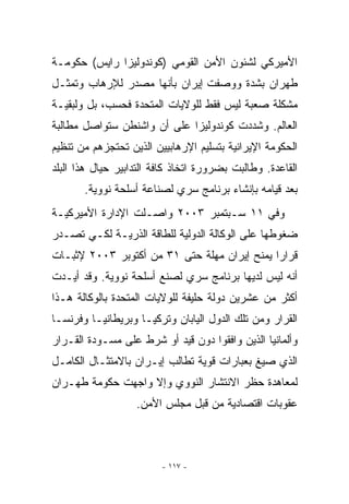 ‫ﺍﻷﻤﻴﺭﻜﻲ ﻟﺸﺌﻭﻥ ﺍﻷﻤﻥ ﺍﻟﻘﻭﻤﻲ )ﻜﻭﻨﺩﻭﻟﻴﺯﺍ ﺭﺍﻴﺱ( ﺤﻜﻭﻤـﺔ‬
‫ﻁﻬﺭﺍﻥ ﺒﺸﺩﺓ ﻭﻭﺼﻔﺕ ﺇﻴﺭﺍﻥ ﺒﺄﻨﻬﺎ ﻤﺼﺩﺭ ﻟﻺﺭﻫﺎﺏ ﻭﺘﻤﺜـل‬
‫ﻤﺸﻜﻠﺔ ﺼﻌﺒﺔ ﻟﻴﺱ ﻓﻘﻁ ﻟﻠﻭﻻﻴﺎﺕ ﺍﻟﻤﺘﺤﺩﺓ ﻓﺤﺴﺏ، ﺒل ﻭﻟﺒﻘﻴـﺔ‬
‫ﺍﻟﻌﺎﻟﻡ. ﻭﺸﺩﺩﺕ ﻜﻭﻨﺩﻭﻟﻴﺯﺍ ﻋﻠﻰ ﺃﻥ ﻭﺍﺸﻨﻁﻥ ﺴﺘﻭﺍﺼل ﻤﻁﺎﻟﺒﺔ‬
‫ﺍﻟﺤﻜﻭﻤﺔ ﺍﻹﻴﺭﺍﻨﻴﺔ ﺒﺘﺴﻠﻴﻡ ﺍﻹﺭﻫﺎﺒﻴﻴﻥ ﺍﻟﺫﻴﻥ ﺘﺤﺘﺠﺯﻫﻡ ﻤﻥ ﺘﻨﻅﻴﻡ‬
‫ﺍﻟﻘﺎﻋﺩﺓ. ﻭﻁﺎﻟﺒﺕ ﺒﻀﺭﻭﺭﺓ ﺍﺘﺨﺎﺫ ﻜﺎﻓﺔ ﺍﻟﺘﺩﺍﺒﻴﺭ ﺤﻴﺎل ﻫﺫﺍ ﺍﻟﺒﻠﺩ‬
       ‫ﺒﻌﺩ ﻗﻴﺎﻤﻪ ﺒﺈﻨﺸﺎﺀ ﺒﺭﻨﺎﻤﺞ ﺴﺭﻱ ﻟﺼﻨﺎﻋﺔ ﺃﺴﻠﺤﺔ ﻨﻭﻭﻴﺔ.‬
                           ‫‪ ‬‬
‫ﻭﻓﻲ ١١ ﺴـﺒﺘﻤﺒﺭ ٣٠٠٢ ﻭﺍﺼـﻠﺕ ﺍﻹﺩﺍﺭﺓ ﺍﻷﻤﻴﺭﻜﻴـﺔ‬
‫ﻀﻐﻭﻁﻬﺎ ﻋﻠﻰ ﺍﻟﻭﻜﺎﻟﺔ ﺍﻟﺩﻭﻟﻴﺔ ﻟﻠﻁﺎﻗﺔ ﺍﻟﺫﺭﻴـﺔ ﻟﻜـﻲ ﺘﺼـﺩﺭ‬
‫ﻗﺭﺍﺭﺍ ﻴﻤﻨﺢ ﺇﻴﺭﺍﻥ ﻤﻬﻠﺔ ﺤﺘﻰ ١٣ ﻤﻥ ﺃﻜﺘﻭﺒﺭ ٣٠٠٢ ﻹﺜﺒـﺎﺕ‬
‫ﺃﻨﻪ ﻟﻴﺱ ﻟﺩﻴﻬﺎ ﺒﺭﻨﺎﻤﺞ ﺴﺭﻱ ﻟﺼﻨﻊ ﺃﺴﻠﺤﺔ ﻨﻭﻭﻴﺔ. ﻭﻗﺩ ﺃﻴـﺩﺕ‬
‫ﺃﻜﺜﺭ ﻤﻥ ﻋﺸﺭﻴﻥ ﺩﻭﻟﺔ ﺤﻠﻴﻔﺔ ﻟﻠﻭﻻﻴﺎﺕ ﺍﻟﻤﺘﺤﺩﺓ ﺒﺎﻟﻭﻜﺎﻟﺔ ﻫـﺫﺍ‬
‫ﺍﻟﻘﺭﺍﺭ ﻭﻤﻥ ﺘﻠﻙ ﺍﻟﺩﻭل ﺍﻟﻴﺎﺒﺎﻥ ﻭﺘﺭﻜﻴـﺎ ﻭﺒﺭﻴﻁﺎﻨﻴـﺎ ﻭﻓﺭﻨﺴـﺎ‬
‫ﻭﺃﻟﻤﺎﻨﻴﺎ ﺍﻟﺫﻴﻥ ﻭﺍﻓﻘﻭﺍ ﺩﻭﻥ ﻗﻴﺩ ﺃﻭ ﺸﺭﻁ ﻋﻠﻰ ﻤﺴـﻭﺩﺓ ﺍﻟﻘـﺭﺍﺭ‬
‫ﺍﻟﺫﻱ ﺼﻴﻎ ﺒﻌﺒﺎﺭﺍﺕ ﻗﻭﻴﺔ ﺘﻁﺎﻟﺏ ﺇﻴـﺭﺍﻥ ﺒﺎﻻﻤﺘﺜـﺎل ﺍﻟﻜﺎﻤـل‬
‫ﻟﻤﻌﺎﻫﺩﺓ ﺤﻅﺭ ﺍﻻﻨﺘﺸﺎﺭ ﺍﻟﻨﻭﻭﻱ ﻭﺇﻻ ﻭﺍﺠﻬﺕ ﺤﻜﻭﻤﺔ ﻁﻬـﺭﺍﻥ‬
                   ‫ﻋﻘﻭﺒﺎﺕ ﺍﻗﺘﺼﺎﺩﻴﺔ ﻤﻥ ﻗﺒل ﻤﺠﻠﺱ ﺍﻷﻤﻥ.‬



                         ‫- ٧١١ -‬
 