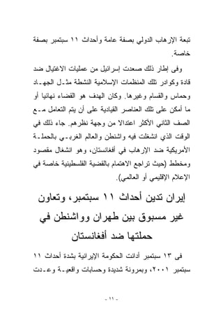 ‫ﺘﺒﻌﺔ ﺍﻹﺭﻫﺎﺏ ﺍﻟﺩﻭﻟﻲ ﺒﺼﻔﺔ ﻋﺎﻤﺔ ﻭﺃﺤﺩﺍﺙ ١١ ﺴﺒﺘﻤﺒﺭ ﺒﺼﻔﺔ‬
                                                ‫ﺨﺎﺼﺔ.‬
‫ﻭﻓﻰ ﺇﻁﺎﺭ ﺫﻟﻙ ﺼﻌﺩﺕ ﺇﺴﺭﺍﺌﻴل ﻤﻥ ﻋﻤﻠﻴﺎﺕ ﺍﻻﻏﺘﻴﺎل ﻀﺩ‬
‫ﻗﺎﺩﺓ ﻭﻜﻭﺍﺩﺭ ﺘﻠﻙ ﺍﻟﻤﻨﻅﻤﺎﺕ ﺍﻹﺴﻼﻤﻴﺔ ﺍﻟﻨﺸﻁﺔ ﻤﺜـل ﺍﻟﺠﻬـﺎﺩ‬
‫ﻭﺤﻤﺎﺱ ﻭﺍﻟﻘﺴﺎﻡ ﻭﻏﻴﺭﻫﺎ. ﻭﻜﺎﻥ ﺍﻟﻬﺩﻑ ﻫﻭ ﺍﻟﻘﻀﺎﺀ ﻨﻬﺎﺌﻴﺎ ﺃﻭ‬
‫ﻤﺎ ﺃﻤﻜﻥ ﻋﻠﻰ ﺘﻠﻙ ﺍﻟﻌﻨﺎﺼﺭ ﺍﻟﻘﻴﺎﺩﻴﺔ ﻋﻠﻰ ﺃﻥ ﻴﺘﻡ ﺍﻟﺘﻌﺎﻤل ﻤـﻊ‬
‫ﺍﻟﺼﻑ ﺍﻟﺜﺎﻨﻲ ﺍﻷﻜﺜﺭ ﺍﻋﺘﺩﺍﻻ ﻤﻥ ﻭﺠﻬﺔ ﻨﻅﺭﻫﻡ. ﺠﺎﺀ ﺫﻟﻙ ﻓﻲ‬
‫ﺍﻟﻭﻗﺕ ﺍﹼﺫﻱ ﺍﻨﺸﻐﻠﺕ ﻓﻴﻪ ﻭﺍﺸﻨﻁﻥ ﻭﺍﻟﻌﺎﻟﻡ ﺍﻟﻐﺭﺒـﻲ ﺒﺎﻟﺤﻤﻠـﺔ‬
                                             ‫ﻟ‬
‫ﺍﻷﻤﺭﻴﻜﻴﺔ ﻀﺩ ﺍﻹﺭﻫﺎﺏ ﻓﻲ ﺃﻓﻐﺎﻨﺴﺘﺎﻥ، ﻭﻫﻭ ﺍﻨﺸﻐﺎل ﻤﻘﺼﻭﺩ‬
‫ﻭﻤﺨﻁﻁ )ﺤﻴﺙ ﺘﺭﺍﺠﻊ ﺍﻻﻫﺘﻤﺎﻡ ﺒﺎﻟﻘﻀﻴﺔ ﺍﻟﻔﻠﺴﻁﻴﻨﻴﺔ ﺨﺎﺼﺔ ﻓﻲ‬
                             ‫ﺍﻹﻋﻼﻡ ﺍﻹﻗﻠﻴﻤﻲ ﺃﻭ ﺍﻟﻌﺎﻟﻤﻲ(.‬

 ‫ﺇﻴﺭﺍﻥ ﺘﺩﻴﻥ ﺃﺤﺩﺍﺙ ١١ ﺴﺒﺘﻤﺒﺭ، ﻭﺘﻌﺎﻭﻥ‬
  ‫ﻏﻴﺭ ﻤﺴﺒﻭﻕ ﺒﻴﻥ ﻁﻬﺭﺍﻥ ﻭﻭﺍﺸﻨﻁﻥ ﻓﻲ‬
             ‫ﺤﻤﻠﺘﻬﺎ ﻀﺩ ﺃﻓﻐﺎﻨﺴﺘﺎﻥ‬
‫ﻓﻰ ٣١ ﺴﺒﺘﻤﺒﺭ ﺃﺩﺍﻨﺕ ﺍﻟﺤﻜﻭﻤﺔ ﺍﻹﻴﺭﺍﻨﻴﺔ ﺒﺸﺩﺓ ﺃﺤﺩﺍﺙ ١١‬
‫ﺴﺒﺘﻤﺒﺭ ١٠٠٢، ﻭﺒﻤﺭﻭﻨﺔ ﺸﺩﻴﺩﺓ ﻭﺤﺴﺎﺒﺎﺕ ﻭﺍﻗﻌﻴـﺔ ﻭﻋـﺩﺕ‬


                         ‫- ١١ -‬
 