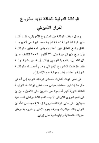 ‫ﺍﻟﻭﻜﺎﻟﺔ ﺍﻟﺩﻭﻟﻴﺔ ﻟﻠﻁﺎﻗﺔ ﺘﺅﻴﺩ ﻤﺸﺭﻭﻉ‬
                  ‫ﺍﻟﻘﺭﺍﺭ ﺍﻷﻤﻴﺭﻜﻲ‬
‫ﻭﺤﻭل ﻤﻭﻗﻑ ﺍﻟﻭﻜﺎﻟﺔ ﻤﻥ ﺍﻟﻤﺸﺭﻭﻉ ﺍﻷﻤﺭﻴﻜﻲ، ﻓﻘـﺩ ﺃﻜـﺩ‬
‫ﻤﺩﻴﺭ ﺍﻟﻭﻜﺎﻟﺔ ﺍﻟﺩﻭﻟﻴﺔ ﻟﻠﻁﺎﻗﺔ ﺍﻟﺫﺭﻴﺔ ﻤﺤﻤﺩ ﺍﻟﺒﺭﺍﺩﻋﻲ ﺃﻨﻪ ﻴﻭﺠـﺩ‬
‫ﺍﺘﻔﺎﻕ ﻭﺍﺴﻊ ﺍﻟﻨﻁﺎﻕ ﺒﻴﻥ ﺃﻋﻀﺎﺀ ﻤﺠﻠﺱ ﺍﻟﻤﺤﺎﻓﻅﻴﻥ ﺒﺎﻟﻭﻜﺎﻟـﺔ‬
‫ﻴﺅﻴﺩ ﻤﻨﺢ ﻁﻬﺭﺍﻥ ﻤﻬﻠﺔ ﺤﺘﻰ ١٣ ﺃﻜﺘﻭﺒﺭ ٣٠٠٢ ﻟﻠﻜﺸﻑ ﻋـﻥ‬
‫ﻜل ﺘﻔﺎﺼﻴل ﺒﺭﻨﺎﻤﺠﻬﺎ ﺍﻟﻨﻭﻭﻱ. )ﻴﺫﻜﺭ ﺃﻥ ﺨﻤﺱ ﻋﺸﺭﺓ ﺩﻭﻟـﺔ‬
‫ﻓﻘﻁ ﻋﺎﺭﻀﺕ ﺍﻟﻤﺸﺭﻭﻉ ﺍﻷﻤﻴﺭﻜﻲ ﻭﻫـﻡ ﺃﻋﻀـﺎﺀ ﺒﺎﻟﻭﻜﺎﻟـﺔ‬
               ‫ﺍﻟﺩﻭﻟﻴﺔ ﻭﺃﻋﻀﺎﺀ ﺃﻴﻀﺎ ﺒﺤﺭﻜﺔ ﻋﺩﻡ ﺍﻻﻨﺤﻴﺎﺯ(.‬
‫ﻓﻲ ﻨﻔﺱ ﺍﻟﻭﻗﺕ ﺃﺸﺎﺭﺕ ﻤﺼﺎﺩﺭ ﺍﻟﻭﻜﺎﻟﺔ ﺍﻟﺩﻭﻟﻴﺔ ﺇﻟﻰ ﺃﻨﻪ ﻓﻲ‬
‫ﺤﺎل ﻤﺎ ﺇﺫﺍ ﻗﺭﺭ ﺃﻋﻀﺎﺀ ﻤﺠﻠﺱ ﻤﺤـﺎﻓﻅﻲ ﺍﻟﻭﻜﺎﻟـﺔ ﺍﻟﺩﻭﻟﻴـﺔ‬
‫ﻟﻠﻁﺎﻗﺔ ﺍﻟﺫﺭﻴﺔ ﺃﻨﻬﻡ ﺃﺼﺒﺤﻭﺍ ﻏﻴﺭ ﻗﺎﺩﺭﻴﻥ ﻋﻠﻰ ﺍﻟﺘﺤﻘﻕ ﻤـﻥ ﺃﻥ‬
‫ﺍﻟﺒﺭﻨﺎﻤﺞ ﺍﻟﻨﻭﻭﻱ ﺍﻹﻴﺭﺍﻨﻲ ﻻ ﻴﺴـﺘﺨﺩﻡ ﻟﻸﻏـﺭﺍﺽ ﺍﻟﺴـﻠﻤﻴﺔ‬
‫ﻓﺴﻴﻜﻭﻥ ﻋﻠﻲ ﻤﺩﻴﺭ ﺍﻟﻭﻜﺎﻟﺔ ﻀﺭﻭﺭﺓ ﺇﺒـﻼﻍ ﻤﺠﻠـﺱ ﺍﻷﻤـﻥ‬
‫ﺍﻟﺩﻭﻟﻲ ﺒﺫﻟﻙ ﻤﺒﺎﺸﺭﺓ، ﻭﺴﻭﻑ ﻴﻘﻭﻡ ﺍﻷﺨﻴﺭ ﺒـﺩﻭﺭﻩ ﺒﻔـﺭﺽ‬
                  ‫ﻋﻘﻭﺒﺎﺕ ﺍﻗﺘﺼﺎﺩﻴﺔ ﻭﺩﺒﻠﻭﻤﺎﺴﻴﺔ ﻋﻠﻰ ﺇﻴﺭﺍﻥ.‬



                         ‫- ٩١١ -‬
 