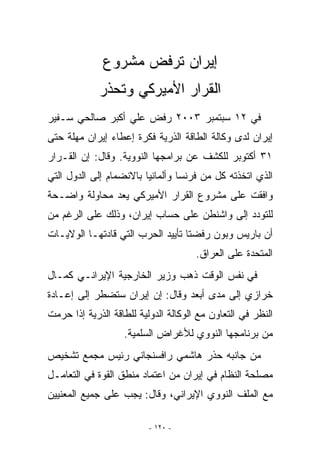 ‫ﺇﻴﺭﺍﻥ ﺘﺭﻓﺽ ﻤﺸﺭﻭﻉ‬
             ‫ﺍﻟﻘﺭﺍﺭ ﺍﻷﻤﻴﺭﻜﻲ ﻭﺘﺤﺫﺭ‬
‫ﻓﻲ ٢١ ﺴﺒﺘﻤﺒﺭ ٣٠٠٢ ﺭﻓﺽ ﻋﻠﻲ ﺃﻜﺒﺭ ﺼﺎﻟﺤﻲ ﺴـﻔﻴﺭ‬
‫ﺇﻴﺭﺍﻥ ﻟﺩﻯ ﻭﻜﺎﻟﺔ ﺍﻟﻁﺎﻗﺔ ﺍﻟﺫﺭﻴﺔ ﻓﻜﺭﺓ ﺇﻋﻁﺎﺀ ﺇﻴﺭﺍﻥ ﻤﻬﻠﺔ ﺤﺘﻰ‬
‫١٣ ﺃﻜﺘﻭﺒﺭ ﻟﻠﻜﺸﻑ ﻋﻥ ﺒﺭﺍﻤﺠﻬﺎ ﺍﻟﻨﻭﻭﻴﺔ. ﻭﻗﺎل: ﺇﻥ ﺍﻟﻘـﺭﺍﺭ‬
‫ﺍﹼﺫﻱ ﺍﺘﺨﺫﺘﻪ ﻜل ﻤﻥ ﻓﺭﻨﺴﺎ ﻭﺃﻟﻤﺎﻨﻴﺎ ﺒﺎﻻﻨﻀﻤﺎﻡ ﺇﻟﻰ ﺍﻟﺩﻭل ﺍﻟﺘﻲ‬
                                                      ‫ﻟ‬
‫ﻭﺍﻓﻘﺕ ﻋﻠﻰ ﻤﺸﺭﻭﻉ ﺍﻟﻘﺭﺍﺭ ﺍﻷﻤﻴﺭﻜﻲ ﻴﻌﺩ ﻤﺤﺎﻭﻟﺔ ﻭﺍﻀـﺤﺔ‬
‫ﻟﻠﺘﻭﺩﺩ ﺇﻟﻰ ﻭﺍﺸﻨﻁﻥ ﻋﻠﻰ ﺤﺴﺎﺏ ﺇﻴﺭﺍﻥ، ﻭﺫﻟﻙ ﻋﻠﻰ ﺍﻟﺭﻏﻡ ﻤﻥ‬
‫ﺃﻥ ﺒﺎﺭﻴﺱ ﻭﺒﻭﻥ ﺭﻓﻀﺘﺎ ﺘﺄﻴﻴﺩ ﺍﻟﺤﺭﺏ ﺍﻟﺘﻲ ﻗﺎﺩﺘﻬـﺎ ﺍﻟﻭﻻﻴـﺎﺕ‬
                                      ‫ﺍﻟﻤﺘﺤﺩﺓ ﻋﻠﻰ ﺍﻟﻌﺭﺍﻕ.‬
‫ﻓﻲ ﻨﻔﺱ ﺍﻟﻭﻗﺕ ﺫﻫﺏ ﻭﺯﻴﺭ ﺍﻟﺨﺎﺭﺠﻴﺔ ﺍﻹﻴﺭﺍﻨـﻲ ﻜﻤـﺎل‬
‫ﺨﺭﺍﺯﻱ ﺇﻟﻰ ﻤﺩﻯ ﺃﺒﻌﺩ ﻭﻗﺎل: ﺇﻥ ﺇﻴﺭﺍﻥ ﺴﺘﻀﻁﺭ ﺇﻟﻰ ﺇﻋـﺎﺩﺓ‬
‫ﺍﻟﻨﻅﺭ ﻓﻲ ﺍﻟﺘﻌﺎﻭﻥ ﻤﻊ ﺍﻟﻭﻜﺎﻟﺔ ﺍﻟﺩﻭﻟﻴﺔ ﻟﻠﻁﺎﻗﺔ ﺍﻟﺫﺭﻴﺔ ﺇﺫﺍ ﺤﺭﻤﺕ‬
                   ‫ﻤﻥ ﺒﺭﻨﺎﻤﺠﻬﺎ ﺍﻟﻨﻭﻭﻱ ﻟﻸﻏﺭﺍﺽ ﺍﻟﺴﻠﻤﻴﺔ.‬
‫ﻤﻥ ﺠﺎﻨﺒﻪ ﺤﺫﺭ ﻫﺎﺸﻤﻲ ﺭﺍﻓﺴﻨﺠﺎﻨﻲ ﺭﺌﻴﺱ ﻤﺠﻤﻊ ﺘﺸﺨﻴﺹ‬
‫ﻤﺼﻠﺤﺔ ﺍﻟﻨﻅﺎﻡ ﻓﻲ ﺇﻴﺭﺍﻥ ﻤﻥ ﺍﻋﺘﻤﺎﺩ ﻤﻨﻁﻕ ﺍﻟﻘﻭﺓ ﻓﻲ ﺍﻟﺘﻌﺎﻤـل‬
‫ﻤﻊ ﺍﻟﻤﻠﻑ ﺍﻟﻨﻭﻭﻱ ﺍﻹﻴﺭﺍﻨﻲ، ﻭﻗﺎل: ﻴﺠﺏ ﻋﻠﻰ ﺠﻤﻴﻊ ﺍﻟﻤﻌﻨﻴﻴﻥ‬

                         ‫- ٠٢١ -‬
 