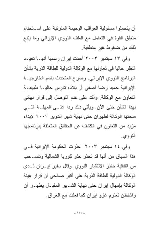 ‫ﺃﻥ ﻴﺘﺤﻤﻠﻭﺍ ﻤﺴﺌﻭﻟﻴﺔ ﺍﻟﻌﻭﺍﻗﺏ ﺍﻟﻭﺨﻴﻤﺔ ﺍﻟﻤﺘﺭﺘﺒﺔ ﻋﻠﻰ ﺍﺴـﺘﺨﺩﺍﻡ‬
‫ﻤﻨﻁﻕ ﺍﻟﻘﻭﺓ ﻓﻲ ﺍﻟﺘﻌﺎﻤل ﻤﻊ ﺍﻟﻤﻠﻑ ﺍﻟﻨﻭﻭﻱ ﺍﻹﻴﺭﺍﻨﻲ ﻭﻤﺎ ﻴﺘﺒﻊ‬
                               ‫ﺫﻟﻙ ﻤﻥ ﻀﻐﻭﻁ ﻏﻴﺭ ﻤﻨﻁﻘﻴﺔ.‬
‫ﻭﻓﻲ ٣١ ﺴﺒﺘﻤﺒﺭ ٣٠٠٢ ﺃﻋﻠﻨﺕ ﺇﻴﺭﺍﻥ ﺭﺴﻤﻴﺎ ﺃﻨﻬـﺎ ﺘﻌﻴـﺩ‬
‫ﺍﻟﻨﻅﺭ ﺤﺎﻟﻴﺎ ﻓﻲ ﺘﻌﺎﻭﻨﻬﺎ ﻤﻊ ﺍﻟﻭﻜﺎﻟﺔ ﺍﻟﺩﻭﻟﻴﺔ ﻟﻠﻁﺎﻗﺔ ﺍﻟﺫﺭﻴﺔ ﺒﺸﺄﻥ‬
‫ﺍﻟﺒﺭﻨﺎﻤﺞ ﺍﻟﻨﻭﻭﻱ ﺍﻹﻴﺭﺍﻨﻲ. ﻭﺼﺭﺡ ﺍﻟﻤﺘﺤﺩﺙ ﺒﺎﺴﻡ ﺍﻟﺨﺎﺭﺠﻴـﺔ‬
‫ﺍﻹﻴﺭﺍﻨﻴﺔ ﺤﻤﻴﺩ ﺭﻀﺎ ﺁﺼﻔﻲ ﺃﻥ ﺒﻼﺩﻩ ﺘﺩﺭﺱ ﺤﺎﻟﻴـﺎ ﻁﺒﻴﻌـﺔ‬
‫ﺍﻟﺘﻌﺎﻭﻥ ﻤﻊ ﺍﻟﻭﻜﺎﻟﺔ. ﻭﺃﻜﺩ ﻋﻠﻰ ﻋﺩﻡ ﺍﻟﺘﻭﺼل ﺇﻟﻰ ﻗﺭﺍﺭ ﻨﻬﺎﺌﻲ‬
‫ﺒﻬﺫﺍ ﺍﻟﺸﺄﻥ ﺤﺘﻰ ﺍﻵﻥ. ﻭﻴﺄﺘﻲ ﺫﻟﻙ ﺭﺩﺍ ﻋﻠـﻰ ﺍﻟﻤﻬﻠـﺔ ﺍﻟﺘـﻲ‬
‫ﻤﻨﺤﺘﻬﺎ ﺍﻟﻭﻜﺎﻟﺔ ﻟﻁﻬﺭﺍﻥ ﺤﺘﻰ ﻨﻬﺎﻴﺔ ﺸﻬﺭ ﺃﻜﺘﻭﺒﺭ ٣٠٠٢ ﻹﺒﺩﺍﺀ‬
‫ﻤﺯﻴﺩ ﻤﻥ ﺍﻟﺘﻌﺎﻭﻥ ﻓﻲ ﺍﻟﻜﺸﻑ ﻋﻥ ﺍﻟﺤﻘﺎﺌﻕ ﺍﻟﻤﺘﻌﻠﻘﺔ ﺒﺒﺭﻨﺎﻤﺠﻬﺎ‬
                                                    ‫ﺍﻟﻨﻭﻭﻱ.‬
‫ﻭﻓﻲ ٤١ ﺴﺒﺘﻤﺒﺭ ٣٠٠٢ ﺤﺫﺭﺕ ﺍﻟﺤﻜﻭﻤﺔ ﺍﻹﻴﺭﺍﻨﻴﺔ ﻓـﻲ‬
‫ﻫﺫﺍ ﺍﻟﺴﻴﺎﻕ ﻤﻥ ﺃﻨﻬﺎ ﻗﺩ ﺘﺤﺫﻭ ﺤﺫﻭ ﻜﻭﺭﻴﺎ ﺍﻟﺸﻤﺎﻟﻴﺔ ﻭﺘﻨﺴـﺤﺏ‬
‫ﻤﻥ ﺍﺘﻔﺎﻗﻴﺔ ﺤﻅﺭ ﺍﻻﻨﺘﺸﺎﺭ ﺍﻟﻨﻭﻭﻱ. ﻭﻗﺎل ﺴﻔﻴﺭ ﺇﻴـﺭﺍﻥ ﻟـﺩﻯ‬
‫ﺍﻟﻭﻜﺎﻟﺔ ﺍﻟﺩﻭﻟﻴﺔ ﻟﻠﻁﺎﻗﺔ ﺍﻟﺫﺭﻴﺔ ﻋﻠﻲ ﺃﻜﺒﺭ ﺼﺎﻟﺤﻲ ﺃﻥ ﻗﺭﺍﺭ ﻫﻴﺌﺔ‬
‫ﺍﻟﻭﻜﺎﻟﺔ ﺒﺈﻤﻬﺎل ﺇﻴﺭﺍﻥ ﺤﺘﻰ ﻨﻬﺎﻴﺔ ﺍﻟﺸـﻬﺭ ﺍﻟﻤﻘﺒـل ﻴﻅﻬـﺭ ﺃﻥ‬
           ‫ﻭﺍﺸﻨﻁﻥ ﺘﻌﺘﺯﻡ ﻏﺯﻭ ﺇﻴﺭﺍﻥ ﻜﻤﺎ ﻓﻌﻠﺕ ﻤﻊ ﺍﻟﻌﺭﺍﻕ.‬

                          ‫- ١٢١ -‬
 