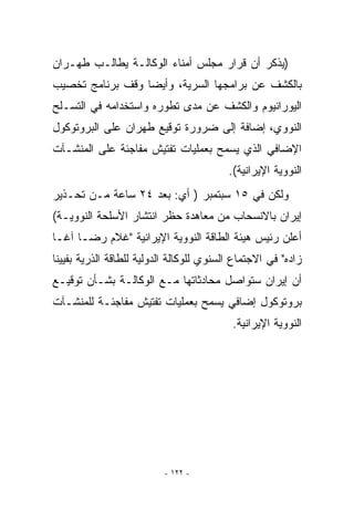 ‫)ﻴﺫﻜﺭ ﺃﻥ ﻗﺭﺍﺭ ﻤﺠﻠﺱ ﺃﻤﻨﺎﺀ ﺍﻟﻭﻜﺎﻟـﺔ ﻴﻁﺎﻟـﺏ ﻁﻬـﺭﺍﻥ‬
‫ﺒﺎﻟﻜﺸﻑ ﻋﻥ ﺒﺭﺍﻤﺠﻬﺎ ﺍﻟﺴﺭﻴﺔ، ﻭﺃﻴﻀﺎ ﻭﻗﻑ ﺒﺭﻨﺎﻤﺞ ﺘﺨﺼﻴﺏ‬
‫ﺍﻟﻴﻭﺭﺍﻨﻴﻭﻡ ﻭﺍﻟﻜﺸﻑ ﻋﻥ ﻤﺩﻯ ﺘﻁﻭﺭﻩ ﻭﺍﺴﺘﺨﺩﺍﻤﻪ ﻓﻲ ﺍﻟﺘﺴـﻠﺢ‬
‫ﺍﻟﻨﻭﻭﻱ، ﺇﻀﺎﻓﺔ ﺇﻟﻰ ﻀﺭﻭﺭﺓ ﺘﻭﻗﻴﻊ ﻁﻬﺭﺍﻥ ﻋﻠﻰ ﺍﻟﺒﺭﻭﺘﻭﻜﻭل‬
‫ﺍﻹﻀﺎﻓﻲ ﺍﹼﺫﻱ ﻴﺴﻤﺢ ﺒﻌﻤﻠﻴﺎﺕ ﺘﻔﺘﻴﺵ ﻤﻔﺎﺠﺌﺔ ﻋﻠﻰ ﺍﻟﻤﻨﺸـﺂﺕ‬
                                         ‫ﻟ‬
                                          ‫ﺍﻟﻨﻭﻭﻴﺔ ﺍﻹﻴﺭﺍﻨﻴﺔ(.‬
‫ﻭﻟﻜﻥ ﻓﻲ ٥١ ﺴﺒﺘﻤﺒﺭ ) ﺃﻱ: ﺒﻌﺩ ٤٢ ﺴﺎﻋﺔ ﻤـﻥ ﺘﺤـﺫﻴﺭ‬
‫ﺇﻴﺭﺍﻥ ﺒﺎﻻﻨﺴﺤﺎﺏ ﻤﻥ ﻤﻌﺎﻫﺩﺓ ﺤﻅﺭ ﺍﻨﺘﺸﺎﺭ ﺍﻷﺴﻠﺤﺔ ﺍﻟﻨﻭﻭﻴـﺔ(‬
‫ﺃﻋﻠﻥ ﺭﺌﻴﺱ ﻫﻴﺌﺔ ﺍﻟﻁﺎﻗﺔ ﺍﻟﻨﻭﻭﻴﺔ ﺍﻹﻴﺭﺍﻨﻴﺔ ﻏﻼﻡ ﺭﻀـﺎ ﺁﻏـﺎ‬
‫ﺯﺍﺩﻩ ﻓﻲ ﺍﻻﺠﺘﻤﺎﻉ ﺍﻟﺴﻨﻭﻱ ﻟﻠﻭﻜﺎﻟﺔ ﺍﻟﺩﻭﻟﻴﺔ ﻟﻠﻁﺎﻗﺔ ﺍﻟﺫﺭﻴﺔ ﺒﻔﻴﻴﻨﺎ‬
‫ﺃﻥ ﺇﻴﺭﺍﻥ ﺴﺘﻭﺍﺼل ﻤﺤﺎﺩﺜﺎﺘﻬﺎ ﻤـﻊ ﺍﻟﻭﻜﺎﻟـﺔ ﺒﺸـﺄﻥ ﺘﻭﻗﻴـﻊ‬
‫ﺒﺭﻭﺘﻭﻜﻭل ﺇﻀﺎﻓﻲ ﻴﺴﻤﺢ ﺒﻌﻤﻠﻴﺎﺕ ﺘﻔﺘﻴﺵ ﻤﻔﺎﺠﺌـﺔ ﻟﻠﻤﻨﺸـﺂﺕ‬
                                           ‫ﺍﻟﻨﻭﻭﻴﺔ ﺍﻹﻴﺭﺍﻨﻴﺔ.‬




                          ‫- ٢٢١ -‬
 