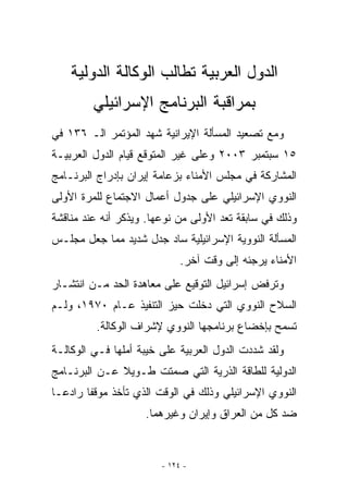 ‫ﺍﻟﺩﻭل ﺍﻟﻌﺭﺒﻴﺔ ﺘﻁﺎﻟﺏ ﺍﻟﻭﻜﺎﻟﺔ ﺍﻟﺩﻭﻟﻴﺔ‬
         ‫ﺒﻤﺭﺍﻗﺒﺔ ﺍﻟﺒﺭﻨﺎﻤﺞ ﺍﻹﺴﺭﺍﺌﻴﻠﻲ‬
‫ﻭﻤﻊ ﺘﺼﻌﻴﺩ ﺍﻟﻤﺴﺄﻟﺔ ﺍﻹﻴﺭﺍﻨﻴﺔ ﺸﻬﺩ ﺍﻟﻤﺅﺘﻤﺭ ﺍﻟـ ٦٣١ ﻓﻲ‬
‫٥١ ﺴﺒﺘﻤﺒﺭ ٣٠٠٢ ﻭﻋﻠﻰ ﻏﻴﺭ ﺍﻟﻤﺘﻭﻗﻊ ﻗﻴﺎﻡ ﺍﻟﺩﻭل ﺍﻟﻌﺭﺒﻴـﺔ‬
‫ﺍﻟﻤﺸﺎﺭﻜﺔ ﻓﻲ ﻤﺠﻠﺱ ﺍﻷﻤﻨﺎﺀ ﺒﺯﻋﺎﻤﺔ ﺇﻴﺭﺍﻥ ﺒﺈﺩﺭﺍﺝ ﺍﻟﺒﺭﻨـﺎﻤﺞ‬
‫ﺍﻟﻨﻭﻭﻱ ﺍﻹﺴﺭﺍﺌﻴﻠﻲ ﻋﻠﻰ ﺠﺩﻭل ﺃﻋﻤﺎل ﺍﻻﺠﺘﻤﺎﻉ ﻟﻠﻤﺭﺓ ﺍﻷﻭﻟﻰ‬
‫ﻭﺫﻟﻙ ﻓﻲ ﺴﺎﺒﻘﺔ ﺘﻌﺩ ﺍﻷﻭﻟﻰ ﻤﻥ ﻨﻭﻋﻬﺎ. ﻭﻴﺫﻜﺭ ﺃﻨﻪ ﻋﻨﺩ ﻤﻨﺎﻗﺸﺔ‬
‫ﺍﻟﻤﺴﺄﻟﺔ ﺍﻟﻨﻭﻭﻴﺔ ﺍﻹﺴﺭﺍﺌﻴﻠﻴﺔ ﺴﺎﺩ ﺠﺩل ﺸﺩﻴﺩ ﻤﻤﺎ ﺠﻌل ﻤﺠﻠـﺱ‬
                             ‫ﺍﻷﻤﻨﺎﺀ ﻴﺭﺠﺌﻪ ﺇﻟﻰ ﻭﻗﺕ ﺁﺨﺭ.‬
‫ﻭﺘﺭﻓﺽ ﺇﺴﺭﺍﺌﻴل ﺍﻟﺘﻭﻗﻴﻊ ﻋﻠﻰ ﻤﻌﺎﻫﺩﺓ ﺍﻟﺤﺩ ﻤـﻥ ﺍﻨﺘﺸـﺎﺭ‬
‫ﺍﻟﺴﻼﺡ ﺍﻟﻨﻭﻭﻱ ﺍﻟﺘﻲ ﺩﺨﻠﺕ ﺤﻴﺯ ﺍﻟﺘﻨﻔﻴﺫ ﻋـﺎﻡ ٠٧٩١، ﻭﻟـﻡ‬
         ‫ﺘﺴﻤﺢ ﺒﺈﺨﻀﺎﻉ ﺒﺭﻨﺎﻤﺠﻬﺎ ﺍﻟﻨﻭﻭﻱ ﻹﺸﺭﺍﻑ ﺍﻟﻭﻜﺎﻟﺔ.‬
‫ﻭﻟﻘﺩ ﺸﺩﺩﺕ ﺍﻟﺩﻭل ﺍﻟﻌﺭﺒﻴﺔ ﻋﻠﻰ ﺨﻴﺒﺔ ﺃﻤﻠﻬﺎ ﻓـﻲ ﺍﻟﻭﻜﺎﻟـﺔ‬
‫ﺍﻟﺩﻭﻟﻴﺔ ﻟﻠﻁﺎﻗﺔ ﺍﻟﺫﺭﻴﺔ ﺍﻟﺘﻲ ﺼﻤﺘﺕ ﻁـﻭﻴﻼ ﻋـﻥ ﺍﻟﺒﺭﻨـﺎﻤﺞ‬
‫ﺍﻟﻨﻭﻭﻱ ﺍﻹﺴﺭﺍﺌﻴﻠﻲ ﻭﺫﻟﻙ ﻓﻲ ﺍﻟﻭﻗﺕ ﺍﹼﺫﻱ ﺘﺄﺨﺫ ﻤﻭﻗﻔﺎ ﺭﺍﺩﻋـﺎ‬
                    ‫ﻟ‬
                    ‫ﻀﺩ ﻜل ﻤﻥ ﺍﻟﻌﺭﺍﻕ ﻭﺇﻴﺭﺍﻥ ﻭﻏﻴﺭﻫﻤﺎ.‬


                        ‫- ٤٢١ -‬
 