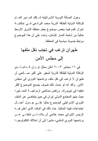 ‫ﻭﺤﻭل ﺍﻟﻤﺴﺄﻟﺔ ﺍﻟﻨﻭﻭﻴﺔ ﺍﻹﺴﺭﺍﺌﻴﻠﻴﺔ ﺸـﻜﻙ ﺍﻟﻤـﺩﻴﺭ ﺍﻟﻌـﺎﻡ‬
‫ﻟﻠﻭﻜﺎﻟﺔ ﺍﻟﺩﻭﻟﻴﺔ ﻟﻠﻁﺎﻗﺔ ﺍﻟﺫﺭﻴﺔ ﻤﺤﻤﺩ ﺍﻟﺒﺭﺍﺩﻋﻲ ﻓـﻲ ﺇﻤﻜﺎﻨﻴـﺔ‬
‫ﺇﺤﺭﺍﺯ ﺘﻘﺩﻡ ﻓﻴﻤﺎ ﻴﺨﺹ ﻤﻭﻀﻭﻉ ﺠﻌل ﻤﻨﻁﻘﺔ ﺍﻟﺸﺭﻕ ﺍﻷﻭﺴﻁ‬
‫ﺨﺎﻟﻴﺔ ﻤﻥ ﺃﺴﻠﺤﺔ ﺍﻟﺩﻤﺎﺭ ﺍﻟﺸﺎﻤل، ﻭﺸﺩﺩ ﻋﻠﻰ ﺃﻥ ﻫﺫﺍ ﺍﻟﻤﻭﻀﻭﻉ‬
                        ‫ﻤﺭﺘﺒﻁ ﺒﺘﺴﻭﻴﺔ ﺴﻴﺎﺴﻴﺔ ﻓﻲ ﺍﻟﻤﻨﻁﻘﺔ.‬

     ‫ﻁﻬﺭﺍﻥ ﺘﺭﻏﺏ ﻓﻲ ﺘﺠﻨﺏ ﻨﻘل ﻤﻠﻔﻬﺎ‬
                ‫ﺇﻟﻰ ﻤﺠﻠﺱ ﺍﻷﻤﻥ‬
‫ﻓﻲ ٦١ ﺴﺒﺘﻤﺒﺭ ٣٠٠٢ ﺃﻋﻠﻥ ﻤﻤﺜل ﺇﻴـﺭﺍﻥ ﺍﻟـﺩﺍﺌﻡ ﻟـﺩﻯ‬
‫ﺍﻟﻭﻜﺎﻟﺔ ﺍﻟﺩﻭﻟﻴﺔ ﻟﻠﻁﺎﻗﺔ ﺍﻟﺫﺭﻴﺔ ﺍﻟﺴﻔﻴﺭ ﻋﻠﻲ ﺃﻜﺒﺭ ﺼـﺎﻟﺤﻲ ﺃﻥ‬
‫ﻁﻬﺭﺍﻥ ﻻ ﺘﺭﻏﺏ ﻓﻲ ﻨﻘل ﻤﻠﻑ ﺒﺭﻨﺎﻤﺠﻬﺎ ﺍﻟﻨﻭﻭﻱ ﺇﻟﻰ ﻤﺠﻠﺱ‬
‫ﺍﻷﻤﻥ. ﻭﺃﻜﺩ ﺃﻨﻪ ﻟﻭ ﺤﺩﺙ ﺫﻟﻙ ﻓﺴﻭﻑ ﻴﺼﺒﺢ ﺍﻟﻤﻭﻀﻭﻉ ﺃﻜﺜﺭ‬
‫ﺘﻌﻘﻴﺩﺍ ﻓﻲ ﻨﻴﻭﻴﻭﺭﻙ. ﻭﺭﻓﺽ ﺼﺎﻟﺤﻲ ﺍﺯﺩﻭﺍﺠﻴـﺔ ﺍﻟﻤﻌـﺎﻴﻴﺭ؛‬
‫ﺤﻴﺙ ﻴﺘﻬﻡ ﺍﻟﻤﺠﺘﻤﻊ ﺍﻟﺩﻭﻟﻲ ﺇﻴﺭﺍﻥ ﻓﻲ ﺤﻴﻥ ﻴﺘﻐﺎﻀﻰ ﻋﻥ ﺍﻟﻤﻠﻑ‬
‫ﺍﻟﻨﻭﻭﻱ ﺍﻹﺴﺭﺍﺌﻴﻠﻲ ﺍﻟﻤﻭﻀﻭﻉ ﺤﺎﻟﻴﺎ ﻋﻠـﻰ ﺠـﺩﻭل ﺃﻋﻤـﺎل‬
‫ﺍﺠﺘﻤﺎﻋﺎﺕ ﻓﻴﻴﻨﺎ ﺍﻟﺤﺎﻟﻴﺔ. ﺠﺎﺀ ﺫﻟﻙ ﻓﻲ ﺍﻟﻭﻗﺕ ﺍﹼﺫﻱ ﺃﻋﻠﻥ ﻓﻴـﻪ‬
            ‫ﻟ‬
‫ﺍﻟﺭﺌﻴﺱ ﺍﻹﻴﺭﺍﻨﻲ ﻤﺤﻤﺩ ﺨﺎﺘﻤﻲ ﺃﻥ ﺒﻼﺩﻩ ﻟـﻥ ﺘﺘﺨﻠـﻰ ﻋـﻥ‬
‫ﺒﺭﻨﺎﻤﺠﻬﺎ ﺍﻟﻨﻭﻭﻱ ﺍﻟﺴﻠﻤﻲ، ﻤﺸﻴﺭﺍ ﺇﻟﻰ ﺃﻥ ﺍﻤﺘﻼﻙ ﺍﻟﺘﻜﻨﻭﻟﻭﺠﻴـﺎ‬

                         ‫- ٥٢١ -‬
 