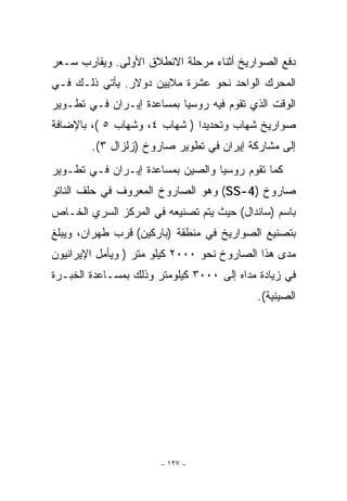 ‫ﺩﻓﻊ ﺍﻟﺼﻭﺍﺭﻴﺦ ﺃﺜﻨﺎﺀ ﻤﺭﺤﻠﺔ ﺍﻻﻨﻁﻼﻕ ﺍﻷﻭﻟﻰ. ﻭﻴﻘﺎﺭﺏ ﺴـﻌﺭ‬
‫ﺍﻟﻤﺤﺭﻙ ﺍﻟﻭﺍﺤﺩ ﻨﺤﻭ ﻋﺸﺭﺓ ﻤﻼﻴﻴﻥ ﺩﻭﻻﺭ. ﻴﺄﺘﻲ ﺫﻟـﻙ ﻓـﻲ‬
‫ﺍﻟﻭﻗﺕ ﺍﹼﺫﻱ ﺘﻘﻭﻡ ﻓﻴﻪ ﺭﻭﺴﻴﺎ ﺒﻤﺴﺎﻋﺩﺓ ﺇﻴـﺭﺍﻥ ﻓـﻲ ﺘﻁـﻭﻴﺭ‬
                                           ‫ﻟ‬
‫ﺼﻭﺍﺭﻴﺦ ﺸﻬﺎﺏ ﻭﺘﺤﺩﻴﺩﺍ ) ﺸﻬﺎﺏ ٤، ﻭﺸﻬﺎﺏ ٥ (، ﺒﺎﻹﻀﺎﻓﺔ‬
        ‫ﺇﻟﻰ ﻤﺸﺎﺭﻜﺔ ﺇﻴﺭﺍﻥ ﻓﻲ ﺘﻁﻭﻴﺭ ﺼﺎﺭﻭﺥ )ﺯﻟﺯﺍل ٣(.‬
‫ﻜﻤﺎ ﺘﻘﻭﻡ ﺭﻭﺴﻴﺎ ﻭﺍﻟﺼﻴﻥ ﺒﻤﺴﺎﻋﺩﺓ ﺇﻴـﺭﺍﻥ ﻓـﻲ ﺘﻁـﻭﻴﺭ‬
‫ﺼﺎﺭﻭﺥ )4-‪ (SS‬ﻭﻫﻭ ﺍﻟﺼﺎﺭﻭﺥ ﺍﻟﻤﻌﺭﻭﻑ ﻓﻲ ﺤﻠﻑ ﺍﻟﻨﺎﺘﻭ‬
‫ﺒﺎﺴﻡ )ﺴﺎﻨﺩﺍل( ﺤﻴﺙ ﻴﺘﻡ ﺘﺼﻨﻴﻌﻪ ﻓﻲ ﺍﻟﻤﺭﻜﺯ ﺍﻟﺴﺭﻱ ﺍﻟﺨـﺎﺹ‬
‫ﺒﺘﺼﻨﻴﻊ ﺍﻟﺼﻭﺍﺭﻴﺦ ﻓﻲ ﻤﻨﻁﻘﺔ )ﺒﺎﺭﻜﻴﻥ( ﻗﺭﺏ ﻁﻬﺭﺍﻥ، ﻭﻴﺒﻠﻎ‬
‫ﻤﺩﻯ ﻫﺫﺍ ﺍﻟﺼﺎﺭﻭﺥ ﻨﺤﻭ ٠٠٠٢ ﻜﻴﻠﻭ ﻤﺘﺭ ) ﻭﻴﺄﻤل ﺍﻹﻴﺭﺍﻨﻴﻭﻥ‬
‫ﻓﻲ ﺯﻴﺎﺩﺓ ﻤﺩﺍﻩ ﺇﻟﻰ ٠٠٠٣ ﻜﻴﻠﻭﻤﺘﺭ ﻭﺫﻟﻙ ﺒﻤﺴـﺎﻋﺩﺓ ﺍﻟﺨﺒـﺭﺓ‬
                                           ‫ﺍﻟﺼﻴﻨﻴﺔ(.‬




                       ‫- ٧٢١ -‬
 