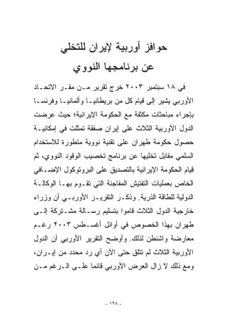 ‫ﺤﻭﺍﻓﺯ ﺃﻭﺭﺒﻴﺔ ﻹﻴﺭﺍﻥ ﻟﻠﺘﺨﻠﻲ‬
             ‫ﻋﻥ ﺒﺭﻨﺎﻤﺠﻬﺎ ﺍﻟﻨﻭﻭﻱ‬
‫ﻓﻲ ٨١ ﺴﺒﺘﻤﺒﺭ ٣٠٠٢ ﺨﺭﺝ ﺘﻘﺭﻴﺭ ﻤـﻥ ﻤﻘـﺭ ﺍﻻﺘﺤـﺎﺩ‬
‫ﺍﻷﻭﺭﺒﻲ ﻴﺸﻴﺭ ﺇﻟﻰ ﻗﻴﺎﻡ ﻜل ﻤﻥ ﺒﺭﻴﻁﺎﻨﻴـﺎ ﻭﺃﻟﻤﺎﻨﻴـﺎ ﻭﻓﺭﻨﺴـﺎ‬
‫ﺒﺈﺠﺭﺍﺀ ﻤﺒﺎﺤﺜﺎﺕ ﻤﻜﺜﻔﺔ ﻤﻊ ﺍﻟﺤﻜﻭﻤﺔ ﺍﻹﻴﺭﺍﻨﻴﺔ؛ ﺤﻴﺙ ﻋﺭﻀﺕ‬
‫ﺍﻟﺩﻭل ﺍﻷﻭﺭﺒﻴﺔ ﺍﻟﺜﻼﺙ ﻋﻠﻰ ﺇﻴﺭﺍﻥ ﺼﻔﻘﺔ ﺘﻤﺜﻠﺕ ﻓﻲ ﺇﻤﻜﺎﻨﻴـﺔ‬
‫ﺤﺼﻭل ﺤﻜﻭﻤﺔ ﻁﻬﺭﺍﻥ ﻋﻠﻰ ﺘﻘﻨﻴﺔ ﻨﻭﻭﻴﺔ ﻤﺘﻁﻭﺭﺓ ﻟﻼﺴﺘﺨﺩﺍﻡ‬
‫ﺍﻟﺴﻠﻤﻲ ﻤﻘﺎﺒل ﺘﺨﻠﻴﻬﺎ ﻋﻥ ﺒﺭﻨﺎﻤﺞ ﺘﺨﺼﻴﺏ ﺍﻟﻭﻗﻭﺩ ﺍﻟﻨﻭﻭﻱ، ﺜﻡ‬
‫ﻗﻴﺎﻡ ﺍﻟﺤﻜﻭﻤﺔ ﺍﻹﻴﺭﺍﻨﻴﺔ ﺒﺎﻟﺘﺼﺩﻴﻕ ﻋﻠﻰ ﺍﻟﺒﺭﻭﺘﻭﻜﻭل ﺍﻹﻀـﺎﻓﻲ‬
‫ﺍﻟﺨﺎﺹ ﺒﻌﻤﻠﻴﺎﺕ ﺍﻟﺘﻔﺘﻴﺵ ﺍﻟﻤﻔﺎﺠﺌﺔ ﺍﻟﺘﻲ ﺘﻘـﻭﻡ ﺒﻬـﺎ ﺍﻟﻭﻜﺎﻟـﺔ‬
‫ﺍﻟﺩﻭﻟﻴﺔ ﻟﻠﻁﺎﻗﺔ ﺍﻟﺫﺭﻴﺔ. ﻭﺫﻜـﺭ ﺍﻟﺘﻘﺭﻴـﺭ ﺍﻷﻭﺭﺒـﻲ ﺃﻥ ﻭﺯﺭﺍﺀ‬
‫ﺨﺎﺭﺠﻴﺔ ﺍﻟﺩﻭل ﺍﻟﺜﻼﺙ ﻗﺎﻤﻭﺍ ﺒﺘﺴﻠﻴﻡ ﺭﺴـﺎﻟﺔ ﻤﺸـﺘﺭﻜﺔ ﺇﻟـﻰ‬
‫ﻁﻬﺭﺍﻥ ﺒﻬﺫﺍ ﺍﻟﺨﺼﻭﺹ ﻓﻲ ﺃﻭﺍﺌل ﺃﻏﺴـﻁﺱ ٣٠٠٢ ﺭﻏـﻡ‬
‫ﻤﻌﺎﺭﻀﺔ ﻭﺍﺸﻨﻁﻥ ﻟﺫﻟﻙ. ﻭﺃﻭﻀﺢ ﺍﻟﺘﻘﺭﻴﺭ ﺍﻷﻭﺭﺒﻲ ﺃﻥ ﺍﻟﺩﻭل‬
‫ﺍﻷﻭﺭﺒﻴﺔ ﺍﻟﺜﻼﺙ ﻟﻡ ﺘﺘﻠﻕ ﺤﺘﻰ ﺍﻵﻥ ﺃﻱ ﺭﺩ ﻤﺤﺩﺩ ﻤﻥ ﺇﻴـﺭﺍﻥ،‬
‫ﻭﻤﻊ ﺫﻟﻙ ﻻ ﺯﺍل ﺍﻟﻌﺭﺽ ﺍﻷﻭﺭﺒﻲ ﻗﺎﺌﻤﺎ ﻋﻠـﻰ ﺍﻟـﺭﻏﻡ ﻤـﻥ‬



                        ‫- ٨٢١ -‬
 