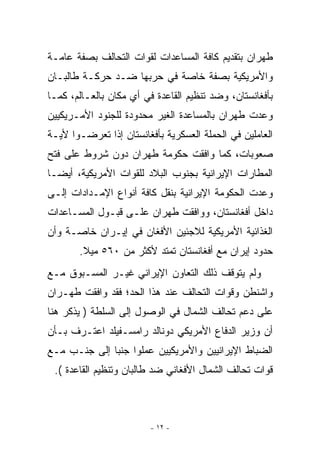 ‫ﻁﻬﺭﺍﻥ ﺒﺘﻘﺩﻴﻡ ﻜﺎﻓﺔ ﺍﻟﻤﺴﺎﻋﺩﺍﺕ ﻟﻘﻭﺍﺕ ﺍﻟﺘﺤﺎﻟﻑ ﺒﺼﻔﺔ ﻋﺎﻤـﺔ‬
‫ﻭﺍﻷﻤﺭﻴﻜﻴﺔ ﺒﺼﻔﺔ ﺨﺎﺼﺔ ﻓﻲ ﺤﺭﺒﻬﺎ ﻀـﺩ ﺤﺭﻜـﺔ ﻁﺎﻟﺒـﺎﻥ‬
‫ﺒﺄﻓﻐﺎﻨﺴﺘﺎﻥ، ﻭﻀﺩ ﺘﻨﻅﻴﻡ ﺍﻟﻘﺎﻋﺩﺓ ﻓﻲ ﺃﻱ ﻤﻜﺎﻥ ﺒﺎﻟﻌـﺎﻟﻡ، ﻜﻤـﺎ‬
                    ‫‪‬‬
‫ﻭﻋﺩﺕ ﻁﻬﺭﺍﻥ ﺒﺎﻟﻤﺴﺎﻋﺩﺓ ﺍﻟﻐﻴﺭ ﻤﺤﺩﻭﺩﺓ ﻟﻠﺠﻨﻭﺩ ﺍﻷﻤـﺭﻴﻜﻴﻴﻥ‬
‫ﺍﻟﻌﺎﻤﻠﻴﻥ ﻓﻲ ﺍﻟﺤﻤﻠﺔ ﺍﻟﻌﺴﻜﺭﻴﺔ ﺒﺄﻓﻐﺎﻨﺴﺘﺎﻥ ﺇﺫﺍ ﺘﻌﺭﻀـﻭﺍ ﻷﻴـﺔ‬
‫ﺼﻌﻭﺒﺎﺕ، ﻜﻤﺎ ﻭﺍﻓﻘﺕ ﺤﻜﻭﻤﺔ ﻁﻬﺭﺍﻥ ﺩﻭﻥ ﺸﺭﻭﻁ ﻋﻠﻰ ﻓﺘﺢ‬
‫ﺍﻟﻤﻁﺎﺭﺍﺕ ﺍﻹﻴﺭﺍﻨﻴﺔ ﺒﺠﻨﻭﺏ ﺍﻟﺒﻼﺩ ﻟﻠﻘﻭﺍﺕ ﺍﻷﻤﺭﻴﻜﻴﺔ، ﺃﻴﻀـﺎ‬
‫ﻭﻋﺩﺕ ﺍﻟﺤﻜﻭﻤﺔ ﺍﻹﻴﺭﺍﻨﻴﺔ ﺒﻨﻘل ﻜﺎﻓﺔ ﺃﻨﻭﺍﻉ ﺍﻹﻤـﺩﺍﺩﺍﺕ ﺇﻟـﻰ‬
‫ﺩﺍﺨل ﺃﻓﻐﺎﻨﺴﺘﺎﻥ، ﻭﻭﺍﻓﻘﺕ ﻁﻬﺭﺍﻥ ﻋﻠـﻰ ﻗﺒـﻭل ﺍﻟﻤﺴـﺎﻋﺩﺍﺕ‬
‫ﺍﻟﻐﺫﺍﺌﻴﺔ ﺍﻷﻤﺭﻴﻜﻴﺔ ﻟﻼﺠﺌﻴﻥ ﺍﻷﻓﻐﺎﻥ ﻓﻲ ﺇﻴـﺭﺍﻥ ﺨﺎﺼـﺔ ﻭﺃﻥ‬
       ‫ﺤﺩﻭﺩ ﺇﻴﺭﺍﻥ ﻤﻊ ﺃﻓﻐﺎﻨﺴﺘﺎﻥ ﺘﻤﺘﺩ ﻷﻜﺜﺭ ﻤﻥ ٠٦٥ ﻤﻴﻼ.‬
‫ﻭﻟﻡ ﻴﺘﻭﻗﻑ ﺫﻟﻙ ﺍﻟﺘﻌﺎﻭﻥ ﺍﻹﻴﺭﺍﻨﻲ ﻏﻴـﺭ ﺍﻟﻤﺴـﺒﻭﻕ ﻤـﻊ‬
‫ﻭﺍﺸﻨﻁﻥ ﻭﻗﻭﺍﺕ ﺍﻟﺘﺤﺎﻟﻑ ﻋﻨﺩ ﻫﺫﺍ ﺍﻟﺤﺩ؛ ﻓﻘﺩ ﻭﺍﻓﻘﺕ ﻁﻬـﺭﺍﻥ‬
‫ﻋﻠﻰ ﺩﻋﻡ ﺘﺤﺎﻟﻑ ﺍﻟﺸﻤﺎل ﻓﻲ ﺍﻟﻭﺼﻭل ﺇﻟﻰ ﺍﻟﺴﻠﻁﺔ ) ﻴﺫﻜﺭ ﻫﻨﺎ‬
‫ﺃﻥ ﻭﺯﻴﺭ ﺍﻟﺩﻓﺎﻉ ﺍﻷﻤﺭﻴﻜﻲ ﺩﻭﻨﺎﻟﺩ ﺭﺍﻤﺴـﻔﻴﻠﺩ ﺍﻋﺘـﺭﻑ ﺒـﺄﻥ‬
‫ﺍﻟﻀﺒﺎﻁ ﺍﻹﻴﺭﺍﻨﻴﻴﻥ ﻭﺍﻷﻤﺭﻴﻜﻴﻴﻥ ﻋﻤﻠﻭﺍ ﺠﻨﺒﺎ ﺇﻟﻰ ﺠﻨـﺏ ﻤـﻊ‬
 ‫ﻗﻭﺍﺕ ﺘﺤﺎﻟﻑ ﺍﻟﺸﻤﺎل ﺍﻷﻓﻐﺎﻨﻲ ﻀﺩ ﻁﺎﻟﺒﺎﻥ ﻭﺘﻨﻅﻴﻡ ﺍﻟﻘﺎﻋﺩﺓ (.‬



                         ‫- ٢١ -‬
 