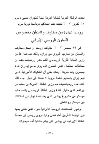 ‫ﺘﺤﺩﻴﺩ ﺍﻟﻭﻜﺎﻟﺔ ﺍﻟﺩﻭﻟﻴﺔ ﻟﻠﻁﺎﻗﺔ ﺍﻟﺫﺭﻴﺔ ﻤﻬﻠﺔ ﻟﻁﻬﺭﺍﻥ ﺘﻨﺘﻬﻲ ﻴـﻭﻡ‬
 ‫١٣ ﺃﻜﺘﻭﺒﺭ ٣٠٠٢ ﻟﺘﺜﺒﺕ ﻋﺩﻡ ﺍﻤﺘﻼﻜﻬﺎ ﺒﺭﻨﺎﻤﺠﺎ ﻨﻭﻭﻴﺎ ﺴﺭﻴﺎ.‬

 ‫ﺭﻭﺴﻴﺎ ﺘﻬﺩﺉ ﻤﻥ ﻤﺨﺎﻭﻑ ﻭﺍﺸﻨﻁﻥ ﺒﺨﺼﻭﺹ‬
             ‫ﺍﻟﺘﻌﺎﻭﻥ ﺍﻟﺭﻭﺴﻲ ﺍﻹﻴﺭﺍﻨﻲ‬
‫ﻓﻲ ٩١ ﺴﺒﺘﻤﺒﺭ ٣٠٠٢ ﺤﺎﻭﻟﺕ ﺭﻭﺴﻴﺎ ﺃﻥ ﺘﻬﺩﺉ ﻤﺨﺎﻭﻑ‬
‫ﻭﺍﺸﻨﻁﻥ ﻤﻥ ﺘﻌﺎﻭﻨﻬﺎ ﺍﻟﻨﻭﻭﻱ ﻤﻊ ﺇﻴﺭﺍﻥ، ﻭﺫﻟﻙ ﻋﻨـﺩﻤﺎ ﺃﻋﻠـﻥ‬
‫ﻭﺯﻴﺭ ﺍﻟﻁﺎﻗﺔ ﺍﻟﺫﺭﻴﺔ ﺍﻟﺭﻭﺴـﻲ ﺃﻟﻜﺴـﻨﺩﺭ ﺭﻭﻤﻴﺎﻨﺘﺴـﻴﻑ ﺃﻥ‬
‫ﻤﺤﺎﺩﺜﺎﺕ ﺍﺴﺘﻜﻤﺎل ﺍﺘﻔﺎﻕ ﺍﻟﺘﻌﺎﻭﻥ ﺍﻟﻨـﻭﻭﻱ ﻤـﻊ ﺇﻴـﺭﺍﻥ ﻗـﺩ‬
‫ﻴﺴﺘﻐﺭﻕ ﻭﻗﺘﺎ ﻁﻭﻴﻼ. ﻭﺸﺩﺩ ﻋﻠﻰ ﺃﻥ ﺍﻟﺸﻜﻭﻙ ﺍﻷﻤﻴﺭﻜﻴﺔ ﻓـﻲ‬
‫ﻗﻴﺎﻡ ﺇﻴﺭﺍﻥ ﺒﺘﺼﻨﻴﻊ ﺃﺴﻠﺤﺔ ﻨﻭﻭﻴﺔ ﻻ ﺘﺴﺘﻨﺩ ﺇﻟﻰ ﺩﻟﻴل. ﺠﺎﺀ ﺫﻟﻙ‬
‫ﺃﺜﻨﺎﺀ ﻟﻘﺎﺀ ﺭﻭﻤﻴﺎﻨﺘﺴﻴﻑ ﻤﻊ ﻭﺯﻴﺭ ﺍﻟﻁﺎﻗﺔ ﺍﻷﻤﻴﺭﻜـﻲ ﺴﺒﻨﺴـﺭ‬
‫ﺇﺒﺭﺍﻫﺎﻡ ﺍﹼﺫﻱ ﺤﺎﻭل ﺇﻗﻨﺎﻉ ﻭﺯﻴﺭ ﺍﻟﻁﺎﻗﺔ ﺍﻟﺭﻭﺴـﻲ ﺒﺎﻨﺴـﺤﺎﺏ‬
                                          ‫ﻟ‬
‫ﻤﻭﺴﻜﻭ ﻤﻥ ﻤﺸﺭﻭﻉ ﺒﻭﺸﻬﺭ ﺍﻟﺫﻱ ﻴﻌﺩ ﻨﻘﻁﺔ ﺘﻭﺘﺭ ﻓﻲ ﺍﻟﻌﻼﻗﺎﺕ‬
                                    ‫ﺒﻴﻥ ﻤﻭﺴﻜﻭ ﻭﻭﺍﺸﻨﻁﻥ.‬
‫ﻭﺘﺩﻭﺭ ﺍﻟﻤﺤﺎﺩﺜﺎﺕ ﺍﻟﺭﻭﺴﻴﺔ ﺍﻹﻴﺭﺍﻨﻴﺔ ﺤﻭل ﺍﺘﻔﺎﻕ ﺜﻨﺎﺌﻲ ﻴﻤﻬﺩ‬
‫ﻓﻭﺭ ﺘﻭﻗﻴﻌﻪ ﺍﻟﻁﺭﻴﻕ ﺃﻤﺎﻡ ﺸﺤﻥ ﻭﻗﻭﺩ ﻨﻭﻭﻱ ﺭﻭﺴﻲ ﺇﻟﻰ ﻤﺤﻁﺔ‬
  ‫ﺍﻟﻁﺎﻗﺔ ﺍﻹﻴﺭﺍﻨﻴﺔ ﻓﻲ ﺒﻭﺸﻬﺭ ﺍﻟﺘﻲ ﻴﺒﻠﻎ ﻁﺎﻗﺘﻬﺎ ﺃﻟﻑ ﻤﻴﺠﺎﻭﺍﺕ.‬


                         ‫- ٩٢١ -‬
 