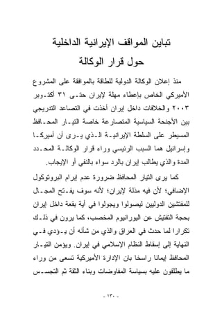 ‫ﺘﺒﺎﻴﻥ ﺍﻟﻤﻭﺍﻗﻑ ﺍﻹﻴﺭﺍﻨﻴﺔ ﺍﻟﺩﺍﺨﻠﻴﺔ‬
                ‫ﺤﻭل ﻗﺭﺍﺭ ﺍﻟﻭﻜﺎﻟﺔ‬
‫ﻤﻨﺫ ﺇﻋﻼﻥ ﺍﻟﻭﻜﺎﻟﺔ ﺍﻟﺩﻭﻟﻴﺔ ﻟﻠﻁﺎﻗﺔ ﺒﺎﻟﻤﻭﺍﻓﻘﺔ ﻋﻠﻰ ﺍﻟﻤﺸﺭﻭﻉ‬
‫ﺍﻷﻤﻴﺭﻜﻲ ﺍﻟﺨﺎﺹ ﺒﺈﻋﻁﺎﺀ ﻤﻬﻠﺔ ﻹﻴﺭﺍﻥ ﺤﺘـﻰ ١٣ ﺃﻜﺘـﻭﺒﺭ‬
‫٣٠٠٢ ﻭﺍﻟﺨﻼﻓﺎﺕ ﺩﺍﺨل ﺇﻴﺭﺍﻥ ﺃﺨﺫﺕ ﻓﻲ ﺍﻟﺘﺼﺎﻋﺩ ﺍﻟﺘﺩﺭﻴﺠﻲ‬
‫ﺒﻴﻥ ﺍﻷﺠﻨﺤﺔ ﺍﻟﺴﻴﺎﺴﻴﺔ ﺍﻟﻤﺘﺼﺎﺭﻋﺔ ﺨﺎﺼﺔ ﺍﻟﺘﻴـﺎﺭ ﺍﻟﻤﺤـﺎﻓﻅ‬
‫ﺍﻟﻤﺴﻴﻁﺭ ﻋﻠﻰ ﺍﻟﺴﻠﻁﺔ ﺍﻹﻴﺭﺍﻨﻴـﺔ ﺍﹼـﺫﻱ ﻴـﺭﻯ ﺃﻥ ﺃﻤﻴﺭﻜـﺎ‬
   ‫ِ‬               ‫ﻟ‬
‫ﻭﺇﺴﺭﺍﺌﻴل ﻫﻤﺎ ﺍﻟﺴﺒﺏ ﺍﻟﺭﺌﻴﺴﻲ ﻭﺭﺍﺀ ﻗﺭﺍﺭ ﺍﻟﻭﻜﺎﻟـﺔ ﺍﻟﻤﺤـﺩﺩ‬
    ‫ﺍﻟﻤﺩﺓ ﻭﺍﻟﺫﻱ ﻴﻁﺎﻟﺏ ﺇﻴﺭﺍﻥ ﺒﺎﻟﺭﺩ ﺴﻭﺍﺀ ﺒﺎﻟﻨﻔﻲ ﺃﻭ ﺍﻹﻴﺠﺎﺏ.‬
‫ﻜﻤﺎ ﻴﺭﻯ ﺍﻟﺘﻴﺎﺭ ﺍﻟﻤﺤﺎﻓﻅ ﻀﺭﻭﺭﺓ ﻋﺩﻡ ﺇﺒﺭﺍﻡ ﺍﻟﺒﺭﻭﺘﻭﻜﻭل‬
‫ﺍﻹﻀﺎﻓﻲ؛ ﻷﻥ ﻓﻴﻪ ﻤﺫﻟﺔ ﻹﻴﺭﺍﻥ؛ ﻷﻨﻪ ﺴﻭﻑ ﻴﻔـﺘﺢ ﺍﻟﻤﺠـﺎل‬
‫ﻟﻠﻤﻔﺘﺸﻴﻥ ﺍﻟﺩﻭﻟﻴﻴﻥ ﻟﻴﺼﻭﻟﻭﺍ ﻭﻴﺠﻭﻟﻭﺍ ﻓﻲ ﺃﻴﺔ ﺒﻘﻌﺔ ﺩﺍﺨل ﺇﻴﺭﺍﻥ‬
                 ‫‪‬‬
‫ﺒﺤﺠﺔ ﺍﻟﺘﻔﺘﻴﺵ ﻋﻥ ﺍﻟﻴﻭﺭﺍﻨﻴﻭﻡ ﺍﻟﻤﺨﺼﺏ، ﻜﻤﺎ ﻴﺭﻭﻥ ﻓﻲ ﺫﻟـﻙ‬
‫ﺘﻜﺭﺍﺭﺍ ﻟﻤﺎ ﺤﺩﺙ ﻓﻲ ﺍﻟﻌﺭﺍﻕ ﻭﺍﻟﺫﻱ ﻤﻥ ﺸﺄﻨﻪ ﺃﻥ ﻴـﺅﺩﻱ ﻓـﻲ‬
‫ﺍﻟﻨﻬﺎﻴﺔ ﺇﻟﻰ ﺇﺴﻘﺎﻁ ﺍﻟﻨﻅﺎﻡ ﺍﻹﺴﻼﻤﻲ ﻓﻲ ﺇﻴﺭﺍﻥ. ﻭﻴﺅﻤﻥ ﺍﻟﺘﻴـﺎﺭ‬
‫ﺍﻟﻤﺤﺎﻓﻅ ﺇﻴﻤﺎﻨﺎ ﺭﺍﺴﺨﺎ ﺒﺎﻥ ﺍﻹﺩﺍﺭﺓ ﺍﻷﻤﻴﺭﻜﻴﺔ ﺘﺴﻌﻰ ﻤﻥ ﻭﺭﺍﺀ‬
‫ﻤﺎ ﻴﻁﻠﻘﻭﻥ ﻋﻠﻴﻪ ﺒﺴﻴﺎﺴﺔ ﺍﻟﻤﻔﺎﻭﻀﺎﺕ ﻭﺒﻨﺎﺀ ﺍﻟﺜﻘﺔ ﺜﻡ ﺍﻟﺘﺠﺴـﺱ‬

                         ‫- ٠٣١ -‬
 