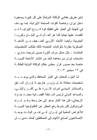 ‫)ﻋﻥ ﻁﺭﻴﻕ ﻤﻔﺘﺸﻲ ﺍﻟﻭﻜﺎﻟﺔ ﺍﻟﺩﻭﻟﻴﺔ( ﻋﻠﻰ ﻜل ﻜﺒﻴﺭﺓ ﻭﺼﻐﻴﺭﺓ‬
‫ﺩﺍﺨل ﺇﻴﺭﺍﻥ، ﻭﺨﺎﺼﺔ ﺍﻟﻘﻭﺍﺕ ﺍﻟﻤﺴﻠﺤﺔ ﺍﻹﻴﺭﺍﻨﻴﺔ، ﺇﻨﻤﺎ ﻴﻬـﺩﻑ‬
‫ﻓﻲ ﺍﻟﻨﻬﺎﻴﺔ ﺇﻟﻰ ﺍﻟﻌﻤل ﻋﻠﻰ ﺘﻔﻜﻴﻙ ﻗﻭﺓ ﺍﻟـﺭﺩﻉ ﺍﻹﻴﺭﺍﻨﻴـﺔ ﺜـﻡ‬
‫ﺍﻟﻘﻀﺎﺀ ﻋﻠﻴﻬﺎ ﻨﻬﺎﺌﻴﺎ ﻜﻤﺎ ﻫﻭ ﺍﻟﺤـﺎل ﻓـﻲ ﺍﻟﻴﺎﺒـﺎﻥ ﻭﻜﻭﺭﻴـﺎ‬
‫ﺍﻟﺠﻨﻭﺒﻴﺔ، ﻭﺃﻴﻀﺎ ﺍﻻﺘﺤﺎﺩ ﺍﻷﻭﺭﺒﻲ ﺍﻟﻀـﻌﻴﻑ ﻤـﻥ ﺍﻟﻨﺎﺤﻴـﺔ‬
‫ﺍﻟﻌﺴﻜﺭﻴﺔ ﻤﻘﺎﺭﻨﺔ ﺒﺎﻟﻭﻻﻴﺎﺕ ﺍﻟﻤﺘﺤﺩﺓ؛ ﻟﺫﻟﻙ ﺘﻁﺎﻟﺏ ﺍﻟﺸﺨﺼﻴﺎﺕ‬
‫ﺍﻟﻤﺘﺸﺩﺩﺓ - ﻤﺜل ﻤﻤﺜل ﻤﺭﺸﺩ ﺍﻟﺜﻭﺭﺓ ﺤﺴﻴﻥ ﺸﺭﻴﻌﺕ ﻤﺩﺍﺭﻱ -‬
‫ﺒﺎﻨﺴﺤﺎﺏ ﺇﻴﺭﺍﻥ ﻤﻥ ﻤﻌﺎﻫﺩﺓ ﺍﻟﺤﺩ ﻤﻥ ﺍﻨﺘﺸﺎﺭ ﺍﻷﺴﻠﺤﺔ ﺍﻟﻨﻭﻭﻴـﺔ‬
‫ﺨﺎﺼﺔ ﺒﻌﺩ ﺼﺩﻭﺭ ﻗﺭﺍﺭ ﻤﺠﻠﺱ ﺤﻜﺎﻡ ﺍﻟﻭﻜﺎﻟﺔ ﺍﻟﺩﻭﻟﻴﺔ ﻟﻠﻁﺎﻗـﺔ‬
                                  ‫ﻓﻲ ٢١ ﺴﺒﺘﻤﺒﺭ ٣٠٠٢.‬
‫ﺃﻤﺎ ﺍﻟﺠﺯﺀ ﺍﻟﻤﻌﺘﺩل ﻓﻲ ﺍﻟﺘﻴﺎﺭ ﺍﻟﻤﺤﺎﻓﻅ ﻭﺍﻟﺫﻱ ﻴﻭﺠـﺩ ﺒـﻪ‬
‫ﺸﺨﺼﻴﺎﺕ ﻤﻌﺘﺩﻟﺔ ﻤﺜـل ﻭﺯﻴـﺭ ﺨﺎﺭﺠﻴـﺔ ﺇﻴـﺭﺍﻥ ﺍﻟﺴـﺎﺒﻕ‬
‫ﻭﺍﻟﻤﺴﺘﺸﺎﺭ ﺍﻟﺴﻴﺎﺴﻲ ﻟﻤﺭﺸﺩ ﺍﻟﺜـﻭﺭﺓ ﻋﻠـﻲ ﺃﻜﺒـﺭ ﻭﻻﻴﺘـﻲ،‬
‫ﻭﺍﻟﻤﺴﺎﻋﺩ ﺍﻟﺩﻭﻟﻲ ﻟﺭﺌﻴﺱ ﺍﻟﺴـﻠﻁﺔ ﺍﻟﻘﻀـﺎﺌﻴﺔ ﻤﺤﻤـﺩ ﺠـﻭﺍﺩ‬
‫ﻻﺭﻴﺠﺎﻨﻲ، ﻓﺈﻥ ﻫﺫﺍ ﺍﻟﺘﻴﺎﺭ ﻴﺩﻋﻭ ﺇﻟﻰ ﺤل ﻭﺴﻁ ﻭﻫـﻭ ﺇﺒـﺭﺍﻡ‬
‫ﺍﻟﺒﺭﻭﺘﻭﻜﻭل ﻟﻜﻥ ﺒﺸﺭﻁ ﺭﻓﻊ ﺍﻟﺤﻅﺭ ﻋﻥ ﺍﻟﺘﻜﻨﻭﻟﻭﺠﻴﺎ ﺍﻟﻨﻭﻭﻴـﺔ‬
‫ﻟﻸﻏﺭﺍﺽ ﺍﻟﺴﻠﻤﻴﺔ ﻓﻲ ﺇﻴـﺭﺍﻥ. ﻓـﻲ ﻨﻔـﺱ ﺍﻟﻭﻗـﺕ ﻴﻭﺠـﻪ‬
‫ﺍﻹﺼﻼﺤﻴﻭﻥ ﺃﺼﺎﺒﻊ ﺍﻻﺘﻬﺎﻡ ﺇﻟﻰ ﺍﻟﻤﺤﺎﻓﻅﻴﻥ ﺍﻟﻤﺘﺸـﺩﺩﻴﻥ ﺒـﺄﻥ‬


                        ‫- ١٣١ -‬
 