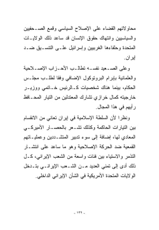 ‫ﻤﺤﺎﻭﻻﺘﻬﻡ ﺍﻟﻘﻀﺎﺀ ﻋﻠﻰ ﺍﻹﺼﻼﺡ ﺍﻟﺴﻴﺎﺴﻲ ﻭﻗﻤﻊ ﺍﻟﺼـﺤﻔﻴﻴﻥ‬
‫ﻭﺍﻟﺴﻴﺎﺴﻴﻴﻥ ﻭﺍﻨﺘﻬﺎﻙ ﺤﻘﻭﻕ ﺍﻹﻨﺴﺎﻥ ﻗﺩ ﺴﺎﻋﺩ ﺫﻟﻙ ﺍﻟﻭﻻﻴـﺎﺕ‬
‫ﺍﻟﻤﺘﺤﺩﺓ ﻭﺤﻠﻔﺎﺀﻫﺎ ﺍﻟﻐﺭﺒﻴﻴﻥ ﻭﺇﺴﺭﺍﺌﻴل ﻋﻠـﻰ ﺍﻟﺘﻨﺴـﻴﻕ ﻀـﺩ‬
                                                 ‫ﺇﻴﺭﺍﻥ.‬
‫ﻭﻋﻠﻰ ﺍﻟﺼـﻌﻴﺩ ﻨﻔﺴـﻪ ﺘﻁﺎﻟـﺏ ﺍﻷﺤـﺯﺍﺏ ﺍﻹﺼـﻼﺤﻴﺔ‬
‫ﻭﺍﻟﻌﻠﻤﺎﻨﻴﺔ ﺒﺈﺒﺭﺍﻡ ﺍﻟﺒﺭﻭﺘﻭﻜﻭل ﺍﻹﻀﺎﻓﻲ ﻭﻓﻘﺎ ﻟﻁﻠـﺏ ﻤﺠﻠـﺱ‬
‫ﺍﻟﺤﻜﺎﻡ، ﺒﻴﻨﻤﺎ ﻫﻨﺎﻙ ﺸﺨﺼﻴﺎﺕ ﻜـﺎﻟﺭﺌﻴﺱ ﺨـﺎﺘﻤﻲ ﻭﻭﺯﻴـﺭ‬
‫ﺨﺎﺭﺠﻴﺘﻪ ﻜﻤﺎل ﺨﺭﺍﺯﻱ ﺘﺸﺎﺭﻙ ﺍﻟﻤﻌﺘﺩﻟﻴﻥ ﻤﻥ ﺍﻟﺘﻴﺎﺭ ﺍﻟﻤﺤـﺎﻓﻅ‬
                                   ‫ﺭﺃﻴﻬﻡ ﻓﻲ ﻫﺫﺍ ﺍﻟﻤﺠﺎل.‬
‫ﻭﻨﻅﺭﺍ ﻷﻥ ﺍﻟﺴﻠﻁﺔ ﺍﻹﺴﻼﻤﻴﺔ ﻓﻲ ﺇﻴﺭﺍﻥ ﺘﻌﺎﻨﻲ ﻤﻥ ﺍﻻﻨﻘﺴﺎﻡ‬
‫ﺒﻴﻥ ﺍﻟﺘﻴﺎﺭﺍﺕ ﺍﻟﺤﺎﻜﻤﺔ ﻭﻜﺫﻟﻙ ﺘﺸـﻌﺭ ﺒﺎﻟﺤﺼـﺎﺭ ﺍﻷﻤﻴﺭﻜـﻲ‬
‫ﺍﻟﻤﻌﺎﺩﻱ ﻟﻬﺎ، ﺇﻀﺎﻓﺔ ﺇﻟﻰ ﺴﻭﺀ ﺘﺩﺒﻴﺭ ﺍﻟﻤﺘﺸـﺩﺩﻴﻥ ﻭﻋﻤﻠﻴـﺎﺘﻬﻡ‬
‫ﺍﻟﻘﻤﻌﻴﺔ ﻀﺩ ﺍﻟﺤﺭﻜﺔ ﺍﻹﺼﻼﺤﻴﺔ ﻭﻫﻭ ﻤﺎ ﺴﺎﻋﺩ ﻋﻠﻰ ﺍﻨﺘﺸـﺎﺭ‬
‫ﺍﻟﺘﺫﻤﺭ ﻭﺍﻻﺴﺘﻴﺎﺀ ﺒﻴﻥ ﻓﺌﺎﺕ ﻭﺍﺴﻌﺔ ﻤﻥ ﺍﻟﺸﻌﺏ ﺍﻹﻴﺭﺍﻨﻲ، ﻜـل‬
‫ﺫﻟﻙ ﺃﺩﻯ ﺇﻟﻰ ﺘﻤﻨﻲ ﺍﻟﻌﺩﻴﺩ ﻤـﻥ ﺍﻟﺸـﻌﺏ ﺍﻹﻴﺭﺍﻨـﻲ ﺒﺘـﺩﺨل‬
     ‫ﺍﻟﻭﻻﻴﺎﺕ ﺍﻟﻤﺘﺤﺩﺓ ﺍﻷﻤﺭﻴﻜﻴﺔ ﻓﻲ ﺍﻟﺸﺄﻥ ﺍﻹﻴﺭﺍﻨﻲ ﺍﻟﺩﺍﺨﻠﻲ.‬




                        ‫- ٢٣١ -‬
 