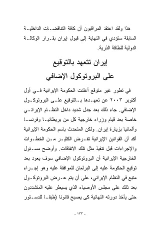 ‫ﻫﺫﺍ ﻭﻟﻘﺩ ﺍﻋﺘﻘﺩ ﺍﻟﻤﺭﺍﻗﺒﻭﻥ ﺃﻥ ﻜﺎﻓﺔ ﺍﻟﺘﻨﺎﻗﻀـﺎﺕ ﺍﻟﺩﺍﺨﻠﻴـﺔ‬
‫ﺍﻟﺴﺎﺒﻘﺔ ﺴﺘﺅﺩﻱ ﻓﻲ ﺍﻟﻨﻬﺎﻴﺔ ﺇﻟﻰ ﻗﺒﻭل ﺇﻴﺭﺍﻥ ﺒﻘـﺭﺍﺭ ﺍﻟﻭﻜﺎﻟـﺔ‬
                                     ‫ﺍﻟﺩﻭﻟﻴﺔ ﻟﻠﻁﺎﻗﺔ ﺍﻟﺫﺭﻴﺔ.‬

              ‫ﺇﻴﺭﺍﻥ ﺘﺘﻌﻬﺩ ﺒﺎﻟﺘﻭﻗﻴﻊ‬
           ‫ﻋﻠﻰ ﺍﻟﺒﺭﻭﺘﻭﻜﻭل ﺍﻹﻀﺎﻓﻲ‬
‫ﻓﻲ ﺘﻁﻭﺭ ﻏﻴﺭ ﻤﺘﻭﻗﻊ ﺃﻋﻠﻨﺕ ﺍﻟﺤﻜﻭﻤﺔ ﺍﻹﻴﺭﺍﻨﻴﺔ ﻓـﻲ ﺃﻭل‬
‫ﺃﻜﺘﻭﺒﺭ ٣٠٠٢ ﻋﻥ ﺘﻌﻬـﺩﻫﺎ ﺒـﺎﻟﺘﻭﻗﻴﻊ ﻋﻠـﻰ ﺍﻟﺒﺭﻭﺘﻭﻜـﻭل‬
‫ﺍﻹﻀﺎﻓﻲ. ﺠﺎﺀ ﺫﻟﻙ ﺒﻌﺩ ﺠﺩل ﺸﺩﻴﺩ ﺩﺍﺨل ﺍﻟﻨﻅـﺎﻡ ﺍﻹﻴﺭﺍﻨـﻲ‬
‫ﺨﺎﺼﺔ ﺒﻌﺩ ﻗﻴﺎﻡ ﻭﺯﺭﺍﺀ ﺨﺎﺭﺠﻴﺔ ﻜل ﻤﻥ ﺒﺭﻴﻁﺎﻨﻴـﺎ ﻭﻓﺭﻨﺴـﺎ‬
‫ﻭﺃﻟﻤﺎﻨﻴﺎ ﺒﺯﻴﺎﺭﺓ ﺇﻴﺭﺍﻥ. ﻭﻟﻜﻥ ﺍﻟﻤﺘﺤﺩﺙ ﺒﺎﺴﻡ ﺍﻟﺤﻜﻭﻤﺔ ﺍﻹﻴﺭﺍﻨﻴﺔ‬
‫ﺃﻜﺩ ﺃﻥ ﺍﻟﻘﻭﺍﻨﻴﻥ ﺍﻹﻴﺭﺍﻨﻴﺔ ﺘﻔـﺭﺽ ﺍﻟﻜﺜﻴـﺭ ﻤـﻥ ﺍﻟﺨﻁـﻭﺍﺕ‬
‫ﻭﺍﻹﺠﺭﺍﺀﺍﺕ ﻗﺒل ﺘﻨﻔﻴﺫ ﻤﺜل ﺘﻠﻙ ﺍﻻﺘﻔﺎﻗﺎﺕ. ﻭﺃﻭﻀﺢ ﻤﺴـﺌﻭل‬
‫ﺍﻟﺨﺎﺭﺠﻴﺔ ﺍﻹﻴﺭﺍﻨﻴﺔ ﺃﻥ ﺍﻟﺒﺭﻭﺘﻭﻜﻭل ﺍﻹﻀﺎﻓﻲ ﺴﻭﻑ ﻴﻌﻭﺩ ﺒﻌﺩ‬
‫ﺘﻭﻗﻴﻊ ﺍﻟﺤﻜﻭﻤﺔ ﻋﻠﻴﻪ ﺇﻟﻰ ﺍﻟﺒﺭﻟﻤﺎﻥ ﻟﻠﻤﻭﺍﻓﻘﺔ ﻋﻠﻴﻪ ﻭﻫﻭ ﺇﺠـﺭﺍﺀ‬
‫ﻤﺘﺒﻊ ﻓﻲ ﺍﻟﻨﻅﺎﻡ ﺍﻹﻴﺭﺍﻨﻲ، ﻋﻠﻰ ﺃﻥ ﻴﺘﻡ ﻋـﺭﺽ ﺍﻟﺒﺭﻭﺘﻭﻜـﻭل‬
‫ﺒﻌﺩ ﺫﻟﻙ ﻋﻠﻰ ﻤﺠﻠﺱ ﺍﻷﻭﺼﻴﺎﺀ ﺍﹼﺫﻱ ﻴﺴﻴﻁﺭ ﻋﻠﻴﻪ ﺍﻟﻤﺘﺸﺩﺩﻭﻥ‬
                       ‫ﻟ‬
‫ﺤﺘﻰ ﻴﺄﺨﺫ ﺩﻭﺭﺘﻪ ﺍﻟﻨﻬﺎﺌﻴﺔ ﻜﻰ ﻴﺼﺒﺢ ﻗﺎﻨﻭﻨﺎ )ﻁﺒﻘـﺎ ﻟﻠﺩﺴـﺘﻭﺭ‬

                         ‫- ٣٣١ -‬
 