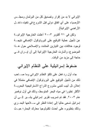 ‫ﺍﻹﻴﺭﺍﻨﻲ ﻻ ﺒﺩ ﻤﻥ ﺇﻗﺭﺍﺭ ﻭﺘﺼﺩﻴﻕ ﻜل ﻤﻥ ﺍﻟﺒﺭﻟﻤﺎﻥ ﻭﻤﺠﻠـﺱ‬
‫ﺍﻷﻭﺼﻴﺎﺀ ﻋﻠﻰ ﺃﻱ ﺍﺘﻔﺎﻕ ﺩﻭﻟﻲ ﻗﺒل ﺍﻟﺸﺭﻭﻉ ﻓﻲ ﺘﻨﻔﻴﺫﻩ ﺩﺍﺨـل‬
                                      ‫‪‬‬
                                      ‫ﺍﻷﺭﺍﻀﻲ ﺍﻹﻴﺭﺍﻨﻴﺔ(.‬
‫ﻭﻟﻜﻥ ﻓﻲ ١٢ ﺃﻜﺘﻭﺒﺭ ٣٠٠٢ ﺃﻋﻠﻨﺕ ﺍﻟﺨﺎﺭﺠﻴﺔ ﺍﻹﻴﺭﺍﻨﻴـﺔ‬
‫ﻋﻥ ﺘﺄﺠﻴل ﻋﻤﻠﻴﺔ ﺍﻟﺘﻭﻗﻴﻊ ﻋﻠﻰ ﺍﻟﺒﺭﻭﺘﻭﻜﻭل ﺍﻹﻀﺎﻓﻲ ﻨﺘﻴﺠـﺔ‬
‫ﻟﻭﺠﻭﺩ ﺨﻼﻓﺎﺕ ﺒﻴﻥ ﺍﻟﺘﻴﺎﺭﻴﻥ ﺍﻟﻤﺘﺸﺩﺩ ﻭﺍﻹﺼﻼﺤﻲ ﺤﻭل ﻫـﺫﺍ‬
‫ﺍﻟﻤﻭﻀﻭﻉ، ﻭﺃﺸﺎﺭﺕ ﺍﻟﺨﺎﺭﺠﻴﺔ ﺍﻹﻴﺭﺍﻨﻴﺔ ﺇﻟﻰ ﺃﻥ ﺇﻴـﺭﺍﻥ ﻓـﻲ‬
                                 ‫ﺤﺎﺠﺔ ﺇﻟﻰ ﻤﺯﻴﺩ ﻤﻥ ﺍﻟﻭﻗﺕ.‬

  ‫ﻀﻐﻭﻁ ﺇﺴﺭﺍﺌﻴﻠﻴﺔ ﻋﻠﻰ ﺍﻟﻨﻅﺎﻡ ﺍﻹﻴﺭﺍﻨﻲ‬
‫ﺠﺎﺀ ﺃﻭل ﺭﺩ ﻓﻌل ﻋﻠﻰ ﺘﻠﻜﺅ ﺍﻟﻨﻅﺎﻡ ﺍﻹﻴﺭﺍﻨﻲ ﻭﻤﺎ ﺼـﺎﺤﺏ‬
‫ﺫﻟﻙ ﻤﻥ ﺘﺄﺠﻴل ﺍﻟﺘﻭﻗﻴﻊ ﻋﻠﻰ ﺍﻟﺒﺭﻭﺘﻭﻜﻭل ﺍﻹﻀﺎﻓﻲ ﻤﺘﻤﺜﻼ ﻓﻲ‬
‫ﺇﻋﻼﻥ ﺘل ﺃﺒﻴﺏ ﻟﺘﺒﻨﻲ ﻤﺸﺭﻭﻉ ﺍﻟﺫﺭﺍﻉ ﺍﻻﺴﺘﺭﺍﺘﻴﺠﻴﺔ ﺍﻟﺒﺤﺭﻴـﺔ‬
‫ﺍﻷﻜﺜﺭ ﺘﻁﻭﺭﺍ ﻓﻲ ﻤﻴﺎﻩ ﺍﻟﺒﺤﺭ ﺍﻟﻤﺘﻭﺴﻁ، ﻭﺫﻟﻙ ﻓﻲ ﺃﻭل ﻨﻭﻓﻤﺒﺭ‬
‫ﻋﺎﻡ ٣٠٠٢. ﻓﻘﺩ ﺘﻡ ﺘﺴﺭﻴﺏ ﺘﻘﺭﻴﺭ ﺇﺴﺭﺍﺌﻴﻠﻲ ﻴﺸـﻴﺭ ﺇﻟـﻰ ﺃﻥ‬
‫ﺇﺴﺭﺍﺌﻴل ﺘﺴﻌﻰ ﺤﺎﻟﻴﺎ ﺇﻟﻰ ﺇﻋﺎﺩﺓ ﺍﻟﻨﻅﺭ ﻓﻲ ﺴـﻼﺤﻬﺎ ﺍﻟﺒﺤـﺭﻱ‬
‫ﻭﺫﻟﻙ ﺒﺘﻁﻭﻴﺭﻩ ﻋﻠﻰ ﺃﺤﺩﺙ ﺘﻜﻨﻭﻟﻭﺠﻴﺎ ﻤﻌﺎﺭﻙ ﺍﻟﺒﺤﺎﺭ؛ ﺤﻴـﺙ‬



                       ‫- ٤٣١ -‬
 