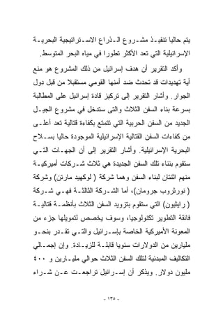 ‫ﻴﺘﻡ ﺤﺎﻟﻴﺎ ﺘﻨﻔﻴـﺫ ﻤﺸـﺭﻭﻉ ﺍﻟـﺫﺭﺍﻉ ﺍﻻﺴـﺘﺭﺍﺘﻴﺠﻴﺔ ﺍﻟﺒﺤﺭﻴـﺔ‬
  ‫ﺍﻹﺴﺭﺍﺌﻴﻠﻴﺔ ﺍﻟﺘﻲ ﺘﻌﺩ ﺍﻷﻜﺜﺭ ﺘﻁﻭﺭﺍ ﻓﻲ ﻤﻴﺎﻩ ﺍﻟﺒﺤﺭ ﺍﻟﻤﺘﻭﺴﻁ.‬
‫ﻭﺃﻜﺩ ﺍﻟﺘﻘﺭﻴﺭ ﺃﻥ ﻫﺩﻑ ﺇﺴﺭﺍﺌﻴل ﻤﻥ ﺫﻟﻙ ﺍﻟﻤﺸﺭﻭﻉ ﻫﻭ ﻤﻨﻊ‬
‫ﺃﻴﺔ ﺘﻬﺩﻴﺩﺍﺕ ﻗﺩ ﺘﺤﺩﺙ ﻀﺩ ﺃﻤﻨﻬﺎ ﺍﻟﻘﻭﻤﻲ ﻤﺴﺘﻘﺒﻼ ﻤﻥ ﻗﺒل ﺩﻭل‬
‫ﺍﻟﺠﻭﺍﺭ. ﻭﺃﺸﺎﺭ ﺍﻟﺘﻘﺭﻴﺭ ﺇﻟﻰ ﺘﺭﻜﻴﺯ ﻗﺎﺩﺓ ﺇﺴﺭﺍﺌﻴل ﻋﻠﻰ ﺍﻟﻤﻁﺎﻟﺒﺔ‬
‫ﺒﺴﺭﻋﺔ ﺒﻨﺎﺀ ﺍﻟﺴﻔﻥ ﺍﻟﺜﻼﺙ ﻭﺍﻟﺘﻰ ﺴﺘﺩﺨل ﻓﻲ ﻤﺸﺭﻭﻉ ﺍﻟﺠﻴـل‬
‫ﺍﻟﺠﺩﻴﺩ ﻤﻥ ﺍﻟﺴﻔﻥ ﺍﻟﺤﺭﺒﻴﺔ ﺍﻟﺘﻲ ﺘﺘﻤﺘﻊ ﺒﻜﻔﺎﺀﺓ ﻗﺘﺎﻟﻴﺔ ﺘﻌﺩ ﺃﻋﻠـﻰ‬
‫ﻤﻥ ﻜﻔﺎﺀﺍﺕ ﺍﻟﺴﻔﻥ ﺍﻟﻘﺘﺎﻟﻴﺔ ﺍﻹﺴﺭﺍﺌﻴﻠﻴﺔ ﺍﻟﻤﻭﺠﻭﺩﺓ ﺤﺎﻟﻴﺎ ﺒﺴـﻼﺡ‬
‫ﺍﻟﺒﺤﺭﻴﺔ ﺍﻹﺴﺭﺍﺌﻴﻠﻴﺔ. ﻭﺃﺸﺎﺭ ﺍﻟﺘﻘﺭﻴﺭ ﺇﻟﻰ ﺃﻥ ﺍﻟﺠﻬـﺎﺕ ﺍﻟﺘـﻲ‬
‫ﺴﺘﻘﻭﻡ ﺒﻨﻨﺎﺀ ﺘﻠﻙ ﺍﻟﺴﻔﻥ ﺍﻟﺠﺩﻴﺩﺓ ﻫﻲ ﺜﻼﺙ ﺸـﺭﻜﺎﺕ ﺃﻤﻴﺭﻜﻴـﺔ‬
‫ﻤﻨﻬﻡ ﺍﺜﻨﺘﺎﻥ ﻟﺒﻨﺎﺀ ﺍﻟﺴﻔﻥ ﻭﻫﻤﺎ ﺸﺭﻜﺔ ) ﻟﻭﻜﻬﻴﺩ ﻤﺎﺭﺘﻥ( ﻭﺸﺭﻜﺔ‬
‫) ﻨﻭﺭﺜﺭﻭﺏ ﺠﺭﻭﻤﺎﻥ(، ﺃﻤﺎ ﺍﻟﺸـﺭﻜﺔ ﺍﻟﺜﺎﻟﺜـﺔ ﻓﻬـﻲ ﺸـﺭﻜﺔ‬
‫) ﺭﺍﻴﺜﻴﻭﻥ( ﺍﻟﺘﻲ ﺴﺘﻘﻭﻡ ﺒﺘﺯﻭﻴﺩ ﺍﻟﺴﻔﻥ ﺍﻟﺜﻼﺙ ﺒﺄﻨﻅﻤـﺔ ﻗﺘﺎﻟﻴـﺔ‬
‫ﻓﺎﺌﻘﺔ ﺍﻟﺘﻁﻭﻴﺭ ﺘﻜﻨﻭﻟﻭﺠﻴﺎ، ﻭﺴﻭﻑ ﻴﺨﺼﺹ ﻟﺘﻤﻭﻴﻠﻬﺎ ﺠﺯﺀ ﻤﻥ‬
‫ﺍﻟﻤﻌﻭﻨﺔ ﺍﻷﻤﻴﺭﻜﻴﺔ ﺍﻟﺨﺎﺼﺔ ﺒﺈﺴـﺭﺍﺌﻴل ﻭﺍﻟﺘـﻲ ﺘﻘـﺩﺭ ﺒﻨﺤـﻭ‬
‫ﻤﻠﻴﺎﺭﻴﻥ ﻤﻥ ﺍﻟﺩﻭﻻﺭﺍﺕ ﺴﻨﻭﻴﺎ ﻗﺎﺒﻠـﺔ ﻟﻠﺯﻴـﺎﺩﺓ. ﻭﺇﻥ ﺇﺠﻤـﺎﻟﻲ‬
‫ﺍﻟﺘﻜﺎﻟﻴﻑ ﺍﻟﻤﺒﺩﺌﻴﺔ ﻟﺘﻠﻙ ﺍﻟﺴﻔﻥ ﺍﻟﺜﻼﺙ ﺤﻭﺍﻟﻲ ﻤﻠﻴـﺎﺭﻴﻥ ﻭ ٠٠٤‬
‫ﻤﻠﻴﻭﻥ ﺩﻭﻻﺭ. ﻭﻴﺫﻜﺭ ﺃﻥ ﺇﺴـﺭﺍﺌﻴل ﺘﺭﺍﺠﻌـﺕ ﻋـﻥ ﺸـﺭﺍﺀ‬


                         ‫- ٥٣١ -‬
 