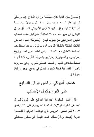 ‫) ﺨﻤﺱ( ﺴﻔﻥ ﻗﺘﺎﻟﻴﺔ ﻜﺎﻥ ﻤﺨﻁﻁﺎ ﻟﻭﺯﺍﺭﺓ ﺍﻟﺩﻓﺎﻉ ﺍﻹﺴـﺭﺍﺌﻴﻠﻲ‬
‫ﺸﺭﺍﺌﻬﺎ ﻋﺎﻡ ٢٠٠٢ ﻗﺩﺭﺕ ﺒﻨﺤﻭ ٠٠٨ ﻤﻠﻴﻭﻥ ﺩﻭﻻﺭ ﻤﻥ ﻤﻨﺤﺔ‬
‫ﺃﻤﻴﺭﻜﻴﺔ ﻻ ﺘﺭﺩ ﻭﺍﻓﻕ ﻋﻠﻴﻬﺎ ﺍﻟﺭﺌﻴﺱ ﺍﻷﻤﺭﻴﻜﻲ ﺍﻟﺴـﺎﺒﻕ ﺒﻴـل‬
‫ﻜﻠﻴﻨﺘﻭﻥ ﻓﻲ ﻤﺎﻴﻭ ﻋﺎﻡ ٠٠٠٢ ﻜﻤﻜﺎﻓﺄﺓ ﻹﺴﺭﺍﺌﻴل ﻋﻘﺏ ﺍﻨﺴﺤﺎﺏ‬
‫ﺍﻟﺠﻴﺵ ﺍﻹﺴﺭﺍﺌﻴﻠﻲ ﻤﻥ ﺠﻨﻭﺏ ﻟﺒﻨﺎﻥ. )ﻤﻠﺤﻭﻅﺔ: ﺘﻌﻤل ﺍﻟﺴـﻔﻥ‬
‫ﺍﻟﺜﻼﺙ ﺍﻟﻤﻘﺎﺘﻠﺔ ﺒﺎﻟﻁﺎﻗﺔ ﺍﻟﻨﻭﻭﻴـﺔ، ﻭﻴـﺘﻡ ﺘﺯﻭﻴـﺩﻫﺎ ﺒﻤﺨﺘﻠـﻑ‬
‫ﺍﻷﺴﻠﺤﺔ ﻟﻠﺘﻌﺎﻤل ﻤﻊ ﺍﻷﻫﺩﺍﻑ، ﻭﻫﻲ ﺘﻌﺘﻤﺩ ﻋﻠﻰ ﺍﻟﺼـﻭﺍﺭﻴﺦ‬
‫ﺒﺤﺭ/ﺒﺤﺭ، ﻭﺍﻟﺼﻭﺍﺭﻴﺦ ﺒﺤﺭ/ﺠﻭ ﺒﺎﻟﺩﺭﺠﺔ ﺍﻷﻭﻟﻰ، ﻜﻤﺎ ﺃﻨﻬـﺎ‬
‫ﺘﺤﺘﻔﻅ ﺒﺎﻟﻤﺩﺍﻓﻊ ﺍﻟﺜﻘﻴﻠﺔ ﻭﺍﻟﺨﻔﻴﻔﺔ ﻜﺘﺴﻠﻴﺢ ﺜﺎﻨﻭﻱ، ﻭﻫﻲ ﻤـﺯﻭﺩﺓ‬
‫ﺒﺄﺠﻬﺯﺓ ﺇﻟﻜﺘﺭﻭﻨﻴﺔ ﻓﺎﺌﻘﺔ ﺍﻟﺘﻁﻭﺭ ﻟﻠﻌﻤل ﻓﻲ ﺠﻤﻴﻊ ﺍﻷﺠﻭﺍﺀ ﻭﻟﻴﻼ‬
                                               ‫ﻭﻨﻬﺎﺭﺍ (.‬

    ‫ﻏﻀﺏ ﺃﻤﻴﺭﻜﻲ ﻟﺭﻓﺽ ﺇﻴﺭﺍﻥ ﺍﻟﺘﻭﻗﻴﻊ‬
           ‫ﻋﻠﻰ ﺍﻟﺒﺭﻭﺘﻭﻜﻭل ﺍﻹﻀﺎﻓﻲ‬
‫ﺃﺜﺎﺭ ﺭﻓﺽ ﺍﻟﺤﻜﻭﻤﺔ ﺍﻹﻴﺭﺍﻨﻴﺔ ﺍﻟﺘﻭﻗﻴﻊ ﻋﻠﻰ ﺍﻟﺒﺭﻭﺘﻭﻜـﻭل‬
‫ﺍﻹﻀﺎﻓﻲ ﺸﻜﻭﻙ ﺍﻟﻭﻻﻴﺎﺕ ﺍﻟﻤﺘﺤﺩﺓ ﺍﻷﻤﺭﻴﻜﻴﺔ. ﻓﻔﻲ ١٢ ﻨﻭﻓﻤﺒﺭ‬
‫٣٠٠٢ ﻗﺩﻡ ﺍﻟﺴﻔﻴﺭ ﺍﻷﻤﺭﻴﻜﻲ ﻟﺩﻯ ﺍﻟﻭﻜﺎﻟـﺔ ﺍﻟﺩﻭﻟﻴـﺔ ﻟﻠﻁﺎﻗـﺔ‬
‫ﺍﻟﺫﺭﻴﺔ )ﻜﻴﻨﻴﺙ ﺒﺭﻴل( ﺨﻁﺎﺒﺎ ﺸﺩﻴﺩ ﺍﻟﻠﻬﺠﺔ ﺇﻟﻰ ﻤﺠﻠﺱ ﻤﺤﺎﻓﻅﻲ‬

                         ‫- ٦٣١ -‬
 