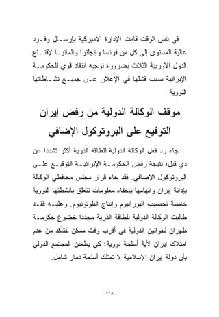 ‫ﻓﻲ ﻨﻔﺱ ﺍﻟﻭﻗﺕ ﻗﺎﻤﺕ ﺍﻹﺩﺍﺭﺓ ﺍﻷﻤﻴﺭﻜﻴﺔ ﺒﺈﺭﺴـﺎل ﻭﻓـﻭﺩ‬
‫ﻋﺎﻟﻴﺔ ﺍﻟﻤﺴﺘﻭﻯ ﺇﻟﻰ ﻜل ﻤﻥ ﻓﺭﻨﺴﺎ ﻭﺇﻨﺠﻠﺘﺭﺍ ﻭﺃﻟﻤﺎﻨﻴـﺎ ﻹﻗﻨـﺎﻉ‬
‫ﺍﻟﺩﻭل ﺍﻷﻭﺭﺒﻴﺔ ﺍﻟﺜﻼﺙ ﺒﻀﺭﻭﺭﺓ ﺘﻭﺠﻴﻪ ﺍﻨﺘﻘﺎﺩ ﻗﻭﻱ ﻟﻠﺤﻜﻭﻤـﺔ‬
‫ﺍﻹﻴﺭﺍﻨﻴﺔ ﺒﺴﺒﺏ ﻓﺸﻠﻬﺎ ﻓﻲ ﺍﻹﻋﻼﻥ ﻋـﻥ ﺠﻤﻴـﻊ ﻨﺸـﺎﻁﺎﺘﻬﺎ‬
                                                   ‫ﺍﻟﻨﻭﻭﻴﺔ.‬

  ‫ﻤﻭﻗﻑ ﺍﻟﻭﻜﺎﻟﺔ ﺍﻟﺩﻭﻟﻴﺔ ﻤﻥ ﺭﻓﺽ ﺇﻴﺭﺍﻥ‬
      ‫ﺍﻟﺘﻭﻗﻴﻊ ﻋﻠﻰ ﺍﻟﺒﺭﻭﺘﻭﻜﻭل ﺍﻹﻀﺎﻓﻲ‬
‫ﺠﺎﺀ ﺭﺩ ﻓﻌل ﺍﻟﻭﻜﺎﻟﺔ ﺍﻟﺩﻭﻟﻴﺔ ﻟﻠﻁﺎﻗﺔ ﺍﻟﺫﺭﻴﺔ ﺃﻜﺜﺭ ﺘﺸﺩﺩﺍ ﻋﻥ‬
‫ﺫﻱ ﻗﺒل؛ ﻨﺘﻴﺠﺔ ﺭﻓﺽ ﺍﻟﺤﻜﻭﻤـﺔ ﺍﻹﻴﺭﺍﻨﻴـﺔ ﺍﻟﺘﻭﻗﻴـﻊ ﻋﻠـﻰ‬
‫ﺍﻟﺒﺭﻭﺘﻭﻜﻭل ﺍﻹﻀﺎﻓﻲ. ﻓﻘﺩ ﺠﺎﺀ ﻗﺭﺍﺭ ﻤﺠﻠﺱ ﻤﺤﺎﻓﻅﻲ ﺍﻟﻭﻜﺎﻟﺔ‬
‫ﺒﺈﺩﺍﻨﺔ ﺇﻴﺭﺍﻥ ﻭﺍﺘﻬﺎﻤﻬﺎ ﺒﺈﺨﻔﺎﺀ ﻤﻌﻠﻭﻤﺎﺕ ﺘﺘﻌﻠﻕ ﺒﺄﻨﺸﻁﺘﻬﺎ ﺍﻟﻨﻭﻭﻴﺔ‬
‫ﺨﺎﺼﺔ ﺘﺨﺼﻴﺏ ﺍﻟﻴﻭﺭﺍﻨﻴﻭﻡ ﻭﺇﻨﺘﺎﺝ ﺍﻟﺒﻠﻭﺘﻭﻨﻴﻭﻡ. ﻭﻋﻠﻴـﻪ ﻓﻘـﺩ‬
‫ﻁﺎﻟﺒﺕ ﺍﻟﻭﻜﺎﻟﺔ ﺍﻟﺩﻭﻟﻴﺔ ﻟﻠﻁﺎﻗﺔ ﺍﻟﺫﺭﻴﺔ ﻤﺠﺩﺩﺍ ﺨﻀﻭﻉ ﺤﻜﻭﻤـﺔ‬
‫ﻁﻬﺭﺍﻥ ﻟﻠﻘﻭﺍﻨﻴﻥ ﺍﻟﺩﻭﻟﻴﺔ ﻓﻲ ﺃﻗﺭﺏ ﻭﻗﺕ ﻤﻤﻜﻥ ﻟﻠﺘﺄﻜﺩ ﻤﻥ ﻋﺩﻡ‬
‫ﺍﻤﺘﻼﻙ ﺇﻴﺭﺍﻥ ﻷﻴﺔ ﺃﺴﻠﺤﺔ ﻨﻭﻭﻴﺔ؛ ﻜﻲ ﻴﻁﻤﺌﻥ ﺍﻟﻤﺠﺘﻤﻊ ﺍﻟﺩﻭﻟﻲ‬
       ‫ﺒﺄﻥ ﺩﻭﻟﺔ ﺇﻴﺭﺍﻥ ﺍﻹﺴﻼﻤﻴﺔ ﻻ ﺘﻤﺘﻠﻙ ﺃﺴﻠﺤﺔ ﺩﻤﺎﺭ ﺸﺎﻤل.‬



                          ‫- ٨٣١ -‬
 