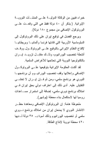 ‫ﺨﺒﺭﺍﺀ ﻓﻨﻴﻴﻥ ﻤﻥ ﺍﻟﻭﻜﺎﻟﺔ ﺍﻟﺩﻭﻟﻴـﺔ ﻋﻠـﻰ ﺍﻟﻤﻨﺸـﺂﺕ ﺍﻟﻨﻭﻭﻴـﺔ‬
‫ﺍﻹﻴﺭﺍﻨﻴﺔ. ) ﻴﺫﻜﺭ ﺃﻥ ٠٤ ﺩﻭﻟﺔ ﻓﻘﻁ ﻫﻲ ﺍﻟﺘﻲ ﻭﻗﻌـﺕ ﻋﻠـﻰ‬
             ‫ﺍﻟﺒﺭﻭﺘﻭﻜﻭل ﺍﻹﻀﺎﻓﻲ ﻤﻥ ﻤﺠﻤﻭﻉ ٠٨١ ﺩﻭﻟﺔ(.‬
‫ﻭﻴﺭﺠﻊ ﺍﻟﻔﻀل ﻓﻲ ﺘﻭﻗﻴﻊ ﺇﻴﺭﺍﻥ ﻋﻠﻰ ﺫﻟﻙ ﺍﻟﺒﺭﻭﺘﻭﻜﻭل ﺇﻟﻰ‬
‫ﺍﻟﺩﺒﻠﻭﻤﺎﺴﻴﺔ ﺍﻷﻭﺭﺒﻴﺔ ﺍﻟﺘﻲ ﻗﺎﺩﺘﻬﺎ ﻓﺭﻨﺴﺎ ﻭﺃﻟﻤﺎﻨﻴـﺎ ﻭﺒﺭﻴﻁﺎﻨﻴـﺎ‬
‫ﻹﻗﻨﺎﻉ ﺍﻟﻨﻅﺎﻡ ﺍﻹﻴﺭﺍﻨﻲ ﺒﺎﻟﺘﻭﻗﻴﻊ ﻋﻠـﻰ ﺍﻟﺒﺭﻭﺘﻭﻜـﻭل ﻭﻭﻗـﻑ‬
‫ﺃﻨﺸﻁﺔ ﺘﺨﺼﻴﺏ ﺍﻟﻴﻭﺭﺍﻨﻴﻭﻡ، ﻭﺫﻟـﻙ ﻤﻘﺎﺒـل ﺘﺯﻭﻴـﺩ ﺇﻴـﺭﺍﻥ‬
       ‫ﺒﺎﻟﺘﻜﻨﻭﻟﻭﺠﻴﺎ ﺍﻟﻨﻭﻭﻴﺔ ﺍﻟﺘﻲ ﺘﺤﺘﺎﺠﻬﺎ ﻟﻸﻏﺭﺍﺽ ﺍﻟﺴﻠﻤﻴﺔ.‬
‫ﻟﻘﺩ ﺃﻜﺩﺕ ﺍﻟﺤﻜﻭﻤﺔ ﺍﻹﻴﺭﺍﻨﻴﺔ ﺒﺘﻭﻗﻴﻌﻬﺎ ﻋﻠـﻰ ﺍﻟﺒﺭﻭﺘﻭﻜـﻭل‬
‫ﺍﻹﻀﺎﻓﻲ ﻭﺇﻋﻼﻨﻬﺎ ﻭﻗﻑ ﺘﺨﺼﻴﺏ ﺍﻟﻴﻭﺭﺍﻨﻴـﻭﻡ ﺃﻥ ﺒﺭﻨﺎﻤﺠﻬـﺎ‬
‫ﺍﻟﻨﻭﻭﻱ ﻫﻭ ﺒﺭﻨﺎﻤﺞ ﺴﻠﻤ ‪ ،‬ﻭﻤﻥ ﺜﻡ ﻓـﺈﻥ ﺇﻴـﺭﺍﻥ ﻻ ﺘﺨﺸـﻰ‬
                            ‫ﻲ‬
‫ﺍﻟﺘﻔﺘﻴﺵ ﻋﻠﻴﻪ. ﺃﺩﻯ ﺫﻟﻙ ﺇﻟﻰ ﺍﻋﺘﺭﺍﻑ ﺩﻭﻟﻲ ﺒﺤﻕ ﺇﻴﺭﺍﻥ ﻓـﻲ‬
‫ﺍﻤﺘﻼﻙ ﺒﺭﻨﺎﻤﺞ ﻨﻭﻭﻱ ﺴﻠﻤﻲ، ﺇﻀﺎﻓﺔ ﺇﻟﻰ ﺍﺴﺘﻤﺭﺍﺭ ﻤﺴـﺎﻋﺩﺍﺕ‬
                            ‫‪‬‬
                  ‫ﺭﻭﺴﻴﺎ ﻟﻬﺎ ﻻﺴﺘﻜﻤﺎل ﺒﻨﺎﺀ ﻤﺤﻁﺔ )ﺒﻭﺸﻬﺭ(.‬
‫ﻤﻠﺤﻭﻅﺔ ﻫﺎﻤﺔ: ﺇﻥ ﺍﻟﺒﺭﻭﺘﻭﻜﻭل ﺍﻹﻀﺎﻓﻲ ﻭﻤﻌﺎﻫﺩﺓ ﺤﻅـﺭ‬
‫ﺍﻻﻨﺘﺸﺎﺭ ﺍﻟﻨﻭﻭﻱ ﻻ ﻴﻤﻨﻌﺎﻥ ﺇﻴﺭﺍﻥ ﻤﻥ ﺍﻤﺘﻼﻙ ﺒﺭﻨﺎﻤﺞ ﻨـﻭﻭﻱ‬
‫ﺴﻠﻤﻲ ﺃﻭ ﺘﺨﺼﻴﺏ ﺍﻟﻴﻭﺭﺍﻨﻴﻭﻡ ﻭﺫﻟﻙ ﺃﺴﻭﺓ ﺒـ ٥٣ ﺩﻭﻟﺔ ﻟـﺩﻴﻬﺎ‬
                                                ‫‪‬‬
                          ‫٠٢٤ ﻤﺤﻁﺔ ﻨﻭﻭﻴﺔ ﻹﻨﺘﺎﺝ ﺍﻟﻁﺎﻗﺔ.‬

                         ‫- ٠٤١ -‬
 