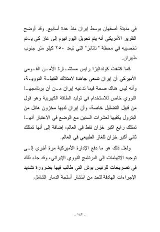 ‫ﻓﻲ ﻤﺩﻴﻨﺔ ﺃﺼﻔﻬﺎﻥ ﺒﻭﺴﻁ ﺇﻴﺭﺍﻥ ﻤﻨﺫ ﻋﺩﺓ ﺃﺴﺎﺒﻴﻊ. ﻭﻗﺩ ﺃﻭﻀﺢ‬
‫ﺍﻟﺘﻘﺭﻴﺭ ﺍﻷﻤﺭﻴﻜﻲ ﺃﻨﻪ ﻴﺘﻡ ﺘﺤﻭﻴل ﺍﻟﻴﻭﺭﺍﻨﻴﻭﻡ ﺇﻟﻰ ﻏﺎﺯ ﻜﻲ ﻴـﺘﻡ‬
‫ﺘﺨﺼﻴﺒﻪ ﻓﻲ ﻤﺤﻁﺔ  ﻨﺎﺘﺎﻨﺯ ﺍﻟﺘﻲ ﺘﺒﻌﺩ ٠٥٢ ﻜﻴﻠﻭ ﻤﺘﺭ ﺠﻨﻭﺏ‬
                                                 ‫ﻁﻬﺭﺍﻥ.‬
‫ﻜﻤﺎ ﻜﺸﻔﺕ ﻜﻭﻨﺩﺍﻟﻴﺯﺍ ﺭﺍﻴﺱ ﻤﺴﺘﺸـﺎﺭﺓ ﺍﻷﻤـﻥ ﺍﻟﻘـﻭﻤﻲ‬
‫ﺍﻷﻤﻴﺭﻜﻲ ﺃﻥ ﺇﻴﺭﺍﻥ ﺘﺴﻌﻰ ﺠﺎﻫﺩﺓ ﻻﻤﺘﻼﻙ ﺍﻟﻘﻨﺒﻠـﺔ ﺍﻟﻨﻭﻭﻴـﺔ،‬
‫ﻭﺃﻨﻪ ﻟﻴﺱ ﻫﻨﺎﻙ ﺼﺤﺔ ﻓﻴﻤﺎ ﺘﺩﻋﻴﻪ ﺇﻴﺭﺍﻥ ﻤـﻥ ﺃﻥ ﺒﺭﻨﺎﻤﺠﻬـﺎ‬
‫ﺍﻟﻨﻭﻭﻱ ﺨﺎﺹ ﻟﻼﺴﺘﺨﺩﺍﻡ ﻓﻲ ﺘﻭﻟﻴﺩ ﺍﻟﻁﺎﻗﺔ ﺍﻟﻜﻬﺭﺒﻴﺔ ﻭﻫﻭ ﻗﻭل‬
‫ﻤﻥ ﻗﺒﻴل ﺍﻟﺘﻀﻠﻴل ﺨﺎﺼﺔ، ﻭﺃﻥ ﺇﻴﺭﺍﻥ ﻟﺩﻴﻬﺎ ﻤﺨﺯﻭﻥ ﻫﺎﺌل ﻤﻥ‬
‫ﺍﻟﺒﺘﺭﻭل ﻴﻜﻔﻴﻬﺎ ﻟﻌﺸﺭﺍﺕ ﺍﻟﺴﻨﻴﻥ ﻤﻊ ﺍﻟﻭﻀﻊ ﻓﻲ ﺍﻻﻋﺘﺒﺎﺭ ﺃﻨﻬـﺎ‬
‫ﺘﻤﺘﻠﻙ ﺭﺍﺒﻊ ﺍﻜﺒﺭ ﺨﺯﺍﻥ ﻨﻔﻁ ﻓﻲ ﺍﻟﻌﺎﻟﻡ، ﺇﻀﺎﻓﺔ ﺇﻟﻰ ﺃﻨﻬﺎ ﺘﻤﺘﻠﻙ‬
                  ‫ﺜﺎﻨﻲ ﺃﻜﺒﺭ ﺨﺯﺍﻥ ﻟﻠﻐﺎﺯ ﺍﻟﻁﺒﻴﻌﻲ ﻓﻲ ﺍﻟﻌﺎﻟﻡ.‬
‫ﻭﻟﻌل ﺫﻟﻙ ﻫﻭ ﻤﺎ ﺩﻓﻊ ﺍﻹﺩﺍﺭﺓ ﺍﻷﻤﻴﺭﻜﻴﺔ ﻤﺭﺓ ﺃﺨﺭﻯ ﺇﻟـﻰ‬
‫ﺘﻭﺠﻴﻪ ﺍﻻﺘﻬﺎﻤﺎﺕ ﺇﻟﻰ ﺍﻟﺒﺭﻨﺎﻤﺞ ﺍﻟﻨﻭﻭﻱ ﺍﻹﻴﺭﺍﻨﻲ، ﻭﻗﺩ ﺠﺎﺀ ﺫﻟﻙ‬
‫ﻓﻲ ﺘﺼﺭﻴﺤﺎﺕ ﻟﻠﺭﺌﻴﺱ ﺒﻭﺵ ﺍﻟﺘﻲ ﻁﺎﻟﺏ ﻓﻴﻬﺎ ﺒﻀﺭﻭﺭﺓ ﺘﺸﺩﻴﺩ‬
    ‫ﺍﻹﺠﺭﺍﺀﺍﺕ ﺍﻟﻬﺎﺩﻓﺔ ﻟﻠﺤﺩ ﻤﻥ ﺍﻨﺘﺸﺎﺭ ﺃﺴﻠﺤﺔ ﺍﻟﺩﻤﺎﺭ ﺍﻟﺸﺎﻤل.‬




                         ‫- ٢٤١ -‬
 