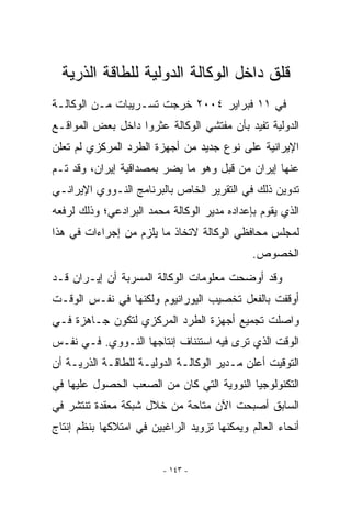 ‫ﻗﻠﻕ ﺩﺍﺨل ﺍﻟﻭﻜﺎﻟﺔ ﺍﻟﺩﻭﻟﻴﺔ ﻟﻠﻁﺎﻗﺔ ﺍﻟﺫﺭﻴﺔ‬
‫ﻓﻲ ١١ ﻓﺒﺭﺍﻴﺭ ٤٠٠٢ ﺨﺭﺠﺕ ﺘﺴـﺭﻴﺒﺎﺕ ﻤـﻥ ﺍﻟﻭﻜﺎﻟـﺔ‬
‫ﺍﻟﺩﻭﻟﻴﺔ ﺘﻔﻴﺩ ﺒﺄﻥ ﻤﻔﺘﺸﻲ ﺍﻟﻭﻜﺎﻟﺔ ﻋﺜﺭﻭﺍ ﺩﺍﺨل ﺒﻌﺽ ﺍﻟﻤﻭﺍﻗـﻊ‬
‫ﺍﻹﻴﺭﺍﻨﻴﺔ ﻋﻠﻰ ﻨﻭﻉ ﺠﺩﻴﺩ ﻤﻥ ﺃﺠﻬﺯﺓ ﺍﻟﻁﺭﺩ ﺍﻟﻤﺭﻜﺯﻱ ﻟﻡ ﺘﻌﻠﻥ‬
‫ﻋﻨﻬﺎ ﺇﻴﺭﺍﻥ ﻤﻥ ﻗﺒل ﻭﻫﻭ ﻤﺎ ﻴﻀﺭ ﺒﻤﺼﺩﺍﻗﻴﺔ ﺇﻴﺭﺍﻥ، ﻭﻗﺩ ﺘـﻡ‬
‫ﺘﺩﻭﻴﻥ ﺫﻟﻙ ﻓﻲ ﺍﻟﺘﻘﺭﻴﺭ ﺍﻟﺨﺎﺹ ﺒﺎﻟﺒﺭﻨﺎﻤﺞ ﺍﻟﻨـﻭﻭﻱ ﺍﻹﻴﺭﺍﻨـﻲ‬
‫ﺍﹼﺫﻱ ﻴﻘﻭﻡ ﺒﺈﻋﺩﺍﺩﻩ ﻤﺩﻴﺭ ﺍﻟﻭﻜﺎﻟﺔ ﻤﺤﻤﺩ ﺍﻟﺒﺭﺍﺩﻋﻲ؛ ﻭﺫﻟﻙ ﻟﺭﻓﻌﻪ‬
                                                      ‫ﻟ‬
‫ﻟﻤﺠﻠﺱ ﻤﺤﺎﻓﻅﻲ ﺍﻟﻭﻜﺎﻟﺔ ﻻﺘﺨﺎﺫ ﻤﺎ ﻴﻠﺯﻡ ﻤﻥ ﺇﺠﺭﺍﺀﺍﺕ ﻓﻲ ﻫﺫﺍ‬
                                              ‫ﺍﻟﺨﺼﻭﺹ.‬
‫ﻭﻗﺩ ﺃﻭﻀﺤﺕ ﻤﻌﻠﻭﻤﺎﺕ ﺍﻟﻭﻜﺎﻟﺔ ﺍﻟﻤﺴﺭﺒﺔ ﺃﻥ ﺇﻴـﺭﺍﻥ ﻗـﺩ‬
‫ﺃﻭﻗﻔﺕ ﺒﺎﻟﻔﻌل ﺘﺨﺼﻴﺏ ﺍﻟﻴﻭﺭﺍﻨﻴﻭﻡ ﻭﻟﻜﻨﻬﺎ ﻓﻲ ﻨﻔـﺱ ﺍﻟﻭﻗـﺕ‬
‫ﻭﺍﺼﻠﺕ ﺘﺠﻤﻴﻊ ﺃﺠﻬﺯﺓ ﺍﻟﻁﺭﺩ ﺍﻟﻤﺭﻜﺯﻱ ﻟﺘﻜﻭﻥ ﺠـﺎﻫﺯﺓ ﻓـﻲ‬
‫ﺍﻟﻭﻗﺕ ﺍﹼﺫﻱ ﺘﺭﻯ ﻓﻴﻪ ﺍﺴﺘﺌﻨﺎﻑ ﺇﻨﺘﺎﺠﻬﺎ ﺍﻟﻨـﻭﻭﻱ. ﻓـﻲ ﻨﻔـﺱ‬
                                            ‫ﻟ‬
‫ﺍﻟﺘﻭﻗﻴﺕ ﺃﻋﻠﻥ ﻤـﺩﻴﺭ ﺍﻟﻭﻜﺎﻟـﺔ ﺍﻟﺩﻭﻟﻴـﺔ ﻟﻠﻁﺎﻗـﺔ ﺍﻟﺫﺭﻴـﺔ ﺃﻥ‬
‫ﺍﻟﺘﻜﻨﻭﻟﻭﺠﻴﺎ ﺍﻟﻨﻭﻭﻴﺔ ﺍﻟﺘﻲ ﻜﺎﻥ ﻤﻥ ﺍﻟﺼﻌﺏ ﺍﻟﺤﺼﻭل ﻋﻠﻴﻬﺎ ﻓﻲ‬
‫ﺍﻟﺴﺎﺒﻕ ﺃﺼﺒﺤﺕ ﺍﻵﻥ ﻤﺘﺎﺤﺔ ﻤﻥ ﺨﻼل ﺸﺒﻜﺔ ﻤﻌﻘﺩﺓ ﺘﻨﺘﺸﺭ ﻓﻲ‬
‫ﺃﻨﺤﺎﺀ ﺍﻟﻌﺎﻟﻡ ﻭﻴﻤﻜﻨﻬﺎ ﺘﺯﻭﻴﺩ ﺍﻟﺭﺍﻏﺒﻴﻥ ﻓﻲ ﺍﻤﺘﻼﻜﻬﺎ ﺒﻨﻅﻡ ﺇﻨﺘﺎﺝ‬


                         ‫- ٣٤١ -‬
 