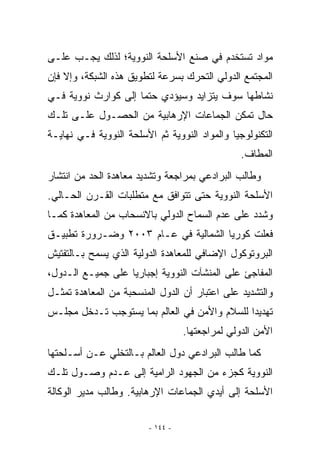 ‫ﻤﻭﺍﺩ ﺘﺴﺘﺨﺩﻡ ﻓﻲ ﺼﻨﻊ ﺍﻷﺴﻠﺤﺔ ﺍﻟﻨﻭﻭﻴﺔ؛ ﻟﺫﻟﻙ ﻴﺠـﺏ ﻋﻠـﻰ‬
‫ﺍﻟﻤﺠﺘﻤﻊ ﺍﻟﺩﻭﻟﻲ ﺍﻟﺘﺤﺭﻙ ﺒﺴﺭﻋﺔ ﻟﺘﻁﻭﻴﻕ ﻫﺫﻩ ﺍﻟﺸﺒﻜﺔ، ﻭﺇﻻ ﻓﺈﻥ‬
‫ﻨﺸﺎﻁﻬﺎ ﺴﻭﻑ ﻴﺘﺯﺍﻴﺩ ﻭﺴﻴﺅﺩﻱ ﺤﺘﻤﺎ ﺇﻟﻰ ﻜﻭﺍﺭﺙ ﻨﻭﻭﻴﺔ ﻓـﻲ‬
‫ﺤﺎل ﺘﻤﻜﻥ ﺍﻟﺠﻤﺎﻋﺎﺕ ﺍﻹﺭﻫﺎﺒﻴﺔ ﻤﻥ ﺍﻟﺤﺼـﻭل ﻋﻠـﻰ ﺘﻠـﻙ‬
‫ﺍﻟﺘﻜﻨﻭﻟﻭﺠﻴﺎ ﻭﺍﻟﻤﻭﺍﺩ ﺍﻟﻨﻭﻭﻴﺔ ﺜﻡ ﺍﻷﺴﻠﺤﺔ ﺍﻟﻨﻭﻭﻴﺔ ﻓـﻲ ﻨﻬﺎﻴـﺔ‬
                                                 ‫ﺍﻟﻤﻁﺎﻑ.‬
‫ﻭﻁﺎﻟﺏ ﺍﻟﺒﺭﺍﺩﻋﻲ ﺒﻤﺭﺍﺠﻌﺔ ﻭﺘﺸﺩﻴﺩ ﻤﻌﺎﻫﺩﺓ ﺍﻟﺤﺩ ﻤﻥ ﺍﻨﺘﺸﺎﺭ‬
‫ﺍﻷﺴﻠﺤﺔ ﺍﻟﻨﻭﻭﻴﺔ ﺤﺘﻰ ﺘﺘﻭﺍﻓﻕ ﻤﻊ ﻤﺘﻁﻠﺒﺎﺕ ﺍﻟﻘـﺭﻥ ﺍﻟﺤـﺎﻟﻲ.‬
‫ﻭﺸﺩﺩ ﻋﻠﻰ ﻋﺩﻡ ﺍﻟﺴﻤﺎﺡ ﺍﻟﺩﻭﻟﻲ ﺒﺎﻻﻨﺴﺤﺎﺏ ﻤﻥ ﺍﻟﻤﻌﺎﻫﺩﺓ ﻜﻤـﺎ‬
‫ﻓﻌﻠﺕ ﻜﻭﺭﻴﺎ ﺍﻟﺸﻤﺎﻟﻴﺔ ﻓﻲ ﻋـﺎﻡ ٣٠٠٢ ﻭﻀـﺭﻭﺭﺓ ﺘﻁﺒﻴـﻕ‬
‫ﺍﻟﺒﺭﻭﺘﻭﻜﻭل ﺍﻹﻀﺎﻓﻲ ﻟﻠﻤﻌﺎﻫﺩﺓ ﺍﻟﺩﻭﻟﻴﺔ ﺍﹼﺫﻱ ﻴﺴﻤﺢ ﺒـﺎﻟﺘﻔﺘﻴﺵ‬
                 ‫ﻟ‬
‫ﺍﻟﻤﻔﺎﺠﺊ ﻋﻠﻰ ﺍﻟﻤﻨﺸﺂﺕ ﺍﻟﻨﻭﻭﻴﺔ ﺇﺠﺒﺎﺭﻴﺎ ﻋﻠﻰ ﺠﻤﻴـﻊ ﺍﻟـﺩﻭل،‬
‫ﻭﺍﻟﺘﺸﺩﻴﺩ ﻋﻠﻰ ﺍﻋﺘﺒﺎﺭ ﺃﻥ ﺍﻟﺩﻭل ﺍﻟﻤﻨﺴﺤﺒﺔ ﻤﻥ ﺍﻟﻤﻌﺎﻫﺩﺓ ﺘﻤﺜـل‬
‫ﺘﻬﺩﻴﺩﺍ ﻟﻠﺴﻼﻡ ﻭﺍﻷﻤﻥ ﻓﻲ ﺍﻟﻌﺎﻟﻡ ﺒﻤﺎ ﻴﺴﺘﻭﺠﺏ ﺘـﺩﺨل ﻤﺠﻠـﺱ‬
                                   ‫ﺍﻷﻤﻥ ﺍﻟﺩﻭﻟﻲ ﻟﻤﺭﺍﺠﻌﺘﻬﺎ.‬
‫ﻜﻤﺎ ﻁﺎﻟﺏ ﺍﻟﺒﺭﺍﺩﻋﻲ ﺩﻭل ﺍﻟﻌﺎﻟﻡ ﺒـﺎﻟﺘﺨﻠﻲ ﻋـﻥ ﺃﺴـﻠﺤﺘﻬﺎ‬
‫ﺍﻟﻨﻭﻭﻴﺔ ﻜﺠﺯﺀ ﻤﻥ ﺍﻟﺠﻬﻭﺩ ﺍﻟﺭﺍﻤﻴﺔ ﺇﻟﻰ ﻋـﺩﻡ ﻭﺼـﻭل ﺘﻠـﻙ‬
‫ﺍﻷﺴﻠﺤﺔ ﺇﻟﻰ ﺃﻴﺩﻱ ﺍﻟﺠﻤﺎﻋﺎﺕ ﺍﻹﺭﻫﺎﺒﻴﺔ. ﻭﻁﺎﻟﺏ ﻤﺩﻴﺭ ﺍﻟﻭﻜﺎﻟﺔ‬

                         ‫- ٤٤١ -‬
 