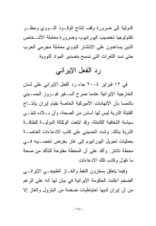 ‫ﺍﻟﺩﻭﻟﻴﺔ ﺇﻟﻰ ﻀﺭﻭﺭﺓ ﻭﻗﻑ ﺇﻨﺘﺎﺝ ﺍﻟﻭﻗـﻭﺩ ﺍﻟﻨـﻭﻭﻱ ﻭﺤﻅـﺭ‬
‫ﺘﻜﻨﻭﻟﻭﺠﻴﺎ ﺘﺨﺼﻴﺏ ﺍﻟﻴﻭﺭﺍﻨﻴﻭﻡ، ﻭﻀﺭﻭﺭﺓ ﻤﻌﺎﻤﻠﺔ ﺍﻷﺸـﺨﺎﺹ‬
‫ﺍﻟﺫﻴﻥ ﻴﺴﺎﻋﺩﻭﻥ ﻋﻠﻰ ﺍﻻﻨﺘﺸﺎﺭ ﺍﻟﻨﻭﻭﻱ ﻤﻌﺎﻤﻠﺔ ﻤﺠﺭﻤﻲ ﺍﻟﺤﺭﺏ‬
       ‫ﺤﺘﻰ ﺘﺴﺩ ﺍﻟﺜﻐﺭﺍﺕ ﺍﻟﺘﻲ ﺘﺴﻤﺢ ﺒﺘﺼﺩﻴﺭ ﺍﻟﻤﻭﺍﺩ ﺍﻟﻨﻭﻭﻴﺔ.‬

                 ‫ﺭﺩ ﺍﻟﻔﻌل ﺍﻹﻴﺭﺍﻨﻲ‬
‫ﻓﻲ ٢١ ﻓﺒﺭﺍﻴﺭ ٤٠٠٢ ﺠﺎﺀ ﺭﺩ ﺍﻟﻔﻌل ﺍﻹﻴﺭﺍﻨﻲ ﻋﻠﻰ ﻟﺴﺎﻥ‬
‫ﺍﻟﺨﺎﺭﺠﻴﺔ ﺍﻹﻴﺭﺍﻨﻴﺔ ﻋﻨﺩﻤﺎ ﺼﺭﺡ ﺍﻟﺴـﻔﻴﺭ ﻓﻴـﺭﻭﺯ ﺍﻟﺤﺴـﻴﻨﻲ‬
‫ﺒﺎﻟﻨﻤﺴﺎ ﺒﺄﻥ ﺍﻻﺘﻬﺎﻤﺎﺕ ﺍﻷﻤﻴﺭﻜﻴﺔ ﺍﻟﺨﺎﺼﺔ ﺒﻘﻴﺎﻡ ﺇﻴﺭﺍﻥ ﺒﺈﻨﺘـﺎﺝ‬
‫ﺍﻟﻘﻨﺒﻠﺔ ﺍﻟﺫﺭﻴﺔ ﻟﻴﺱ ﻟﻬﺎ ﺃﺴﺎﺱ ﻤﻥ ﺍﻟﺼﺤﺔ، ﻭﺃﻥ ﺒـﻼﺩﻩ ﺘﺘﺒﻨـﻰ‬
‫ﺴﻴﺎﺴﺔ ﺍﻟﺸﻔﺎﻓﻴﺔ ﺍﻟﻜﺎﻤﻠﺔ، ﻭﻗﺩ ﺃﺒﻠﻐﺕ ﺍﻟﻭﻜﺎﻟﺔ ﺍﻟﺩﻭﻟﻴـﺔ ﻟﻠﻁﺎﻗـﺔ‬
‫ﺍﻟﺫﺭﻴﺔ ﺒﺫﻟﻙ. ﻭﺸﺩﺩ ﺍﻟﺤﺴﻴﻨﻲ ﻋﻠﻰ ﻜﺫﺏ ﺍﻻﺩﻋﺎﺀﺍﺕ ﺍﻟﺨﺎﺼـﺔ‬
‫ﺒﻌﻤﻠﻴﺎﺕ ﺘﺤﻭﻴل ﺍﻟﻴﻭﺭﺍﻨﻴﻭﻡ ﺇﻟﻰ ﻏﺎﺯ ﺒﻐﺭﺽ ﺘﺨﺼـﻴﺒﻪ ﻓـﻲ‬
‫ﻤﺤﻁﺔ ﻨﺎﺘﺎﻨﺯ. ﻭﺃﻜﺩ ﻋﻠﻰ ﺃﻥ ﺍﻟﻤﺤﻁﺔ ﻤﻔﺘﻭﺤﺔ ﻟﻠﺘﺄﻜﺩ ﻤﻥ ﺼﺤﺔ‬
                            ‫ﻤﺎ ﻨﻘﻭل ﻭﻜﺫﺏ ﺘﻠﻙ ﺍﻻﺩﻋﺎﺀﺍﺕ.‬
‫ﻭﻓﻴﻤﺎ ﻴﺘﻌﻠﻕ ﺒﻤﺨﺯﻭﻥ ﺍﻟﻨﻔﻁ ﻭﺍﻟﻐـﺎﺯ ﺍﻟﻁﺒﻴﻌـﻲ ﺍﻹﻴﺭﺍﻨـﻲ‬
‫ﺍﻟﻀﺨﻡ ﺃﻋﻠﻨﺕ ﺍﻟﺤﻜﻭﻤﺔ ﺍﻹﻴﺭﺍﻨﻴﺔ ﻓﻲ ﺒﻴﺎﻥ ﻟﻬﺎ ﺃﻨﻪ ﻋﻠﻰ ﺍﻟﺭﻏﻡ‬
‫ﻤﻥ ﺃﻥ ﺇﻴﺭﺍﻥ ﻟﺩﻴﻬﺎ ﺍﺤﺘﻴﺎﻁﻴﺎﺕ ﻀﺨﻤﺔ ﻤﻥ ﺍﻟﺒﺘﺭﻭل ﻭﺍﻟﻐﺎﺯ ﺇﻻ‬


                         ‫- ٥٤١ -‬
 