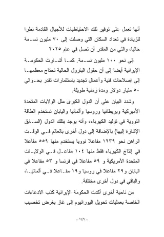 ‫ﺃﻨﻬﺎ ﺘﻌﻤل ﻋﻠﻰ ﺘﻭﻓﻴﺭ ﺘﻠﻙ ﺍﻻﺤﺘﻴﺎﻁﻴﺎﺕ ﻟﻸﺠﻴﺎل ﺍﻟﻘﺎﺩﻤﺔ ﻨﻅﺭﺍ‬
‫ﻟﻠﺯﻴﺎﺩﺓ ﻓﻲ ﺘﻌﺩﺍﺩ ﺍﻟﺴﻜﺎﻥ ﺍﻟﺘﻲ ﻭﺼﻠﺕ ﺇﻟﻰ ٠٧ ﻤﻠﻴﻭﻥ ﻨﺴـﻤﺔ‬
            ‫ﺤﺎﻟﻴﺎ، ﻭﺍﻟﺘﻲ ﻤﻥ ﺍﻟﻤﻘﺩﺭ ﺃﻥ ﺘﺼل ﻓﻲ ﻋﺎﻡ ٥٢٠٢‬
‫ﺇﻟﻰ ﻨﺤﻭ ٠٠١ ﻤﻠﻴﻭﻥ ﻨﺴـﻤﺔ. ﻜﻤـﺎ ﺃﺸـﺎﺭﺕ ﺍﻟﺤﻜﻭﻤـﺔ‬
‫ﺍﻹﻴﺭﺍﻨﻴﺔ ﺃﻴﻀﺎ ﺇﻟﻰ ﺃﻥ ﺤﻘﻭل ﺍﻟﺒﺘﺭﻭل ﺍﻟﺤﺎﻟﻴﺔ ﺘﺤﺘﺎﺝ ﻤﻌﻅﻤﻬـﺎ‬
‫ﺇﻟﻰ ﺇﺼﻼﺤﺎﺕ ﻓﻨﻴﺔ ﻭﺃﻋﻤﺎل ﺘﺠﺩﻴﺩ ﺒﺎﺴﺘﺜﻤﺎﺭﺍﺕ ﺘﻘﺩﺭ ﺒﺤـﻭﺍﻟﻲ‬
                       ‫٠٥ ﻤﻠﻴﺎﺭ ﺩﻭﻻﺭ ﻭﻤﺩﺓ ﺯﻤﻨﻴﺔ ﻁﻭﻴﻠﺔ.‬
‫ﻭﺸﺩﺩ ﺍﻟﺒﻴﺎﻥ ﻋﻠﻰ ﺃﻥ ﺍﻟﺩﻭل ﺍﻟﻜﺒﺭﻯ ﻤﺜل ﺍﻟﻭﻻﻴﺎﺕ ﺍﻟﻤﺘﺤﺩﺓ‬
‫ﺍﻷﻤﻴﺭﻜﻴﺔ ﻭﺒﺭﻴﻁﺎﻨﻴﺎ ﻭﺭﻭﺴﻴﺎ ﻭﺃﻟﻤﺎﻨﻴﺎ ﻭﺍﻟﻴﺎﺒﺎﻥ ﺘﺴﺘﺨﺩﻡ ﺍﻟﻁﺎﻗﺔ‬
‫ﺍﻟﻨﻭﻭﻴﺔ ﻓﻲ ﺘﻭﻟﻴﺩ ﺍﻟﻜﻬﺭﺒﺎﺀ، ﻭﺃﻨﻪ ﻴﻭﺠﺩ ﺒﺘﻠﻙ ﺍﻟﺩﻭل )ﺍﻟﺴـﺎﺒﻕ‬
‫ﺍﻹﺸﺎﺭﺓ ﺇﻟﻴﻬﺎ( ﺒﺎﻹﻀﺎﻓﺔ ﺇﻟﻰ ﺩﻭل ﺃﺨﺭﻯ ﺒﺎﻟﻌﺎﻟﻡ ﻓـﻲ ﺍﻟﻭﻗـﺕ‬
‫ﺍﻟﺭﺍﻫﻥ ﻨﺤﻭ ٩٣٢١ ﻤﻔﺎﻋﻼ ﻨﻭﻭﻴﺎ ﻴﺴﺘﺨﺩﻡ ﻤﻨﻬﺎ ٩٥٥ ﻤﻔﺎﻋﻼ‬
‫ﻓﻲ ﺇﻨﺘﺎﺝ ﺍﻟﻜﻬﺭﺒﺎﺀ ﻓﻘﻁ ﻤﻨﻬﺎ ٤٠١ ﻤﻔﺎﻋـل ﻓـﻲ ﺍﻟﻭﻻﻴـﺎﺕ‬
‫ﺍﻟﻤﺘﺤﺩﺓ ﺍﻷﻤﺭﻴﻜﻴﺔ ﻭ ٩٥ ﻤﻔﺎﻋﻼ ﻓﻲ ﻓﺭﻨﺴﺎ ﻭ ٣٥ ﻤﻔﺎﻋﻼ ﻓﻲ‬
‫ﺍﻟﻴﺎﺒﺎﻥ ﻭ٩٢ ﻤﻔﺎﻋﻼ ﻓﻲ ﺭﻭﺴﻴﺎ ﻭ٩١ ﻤﻔـﺎﻋﻼ ﻓـﻲ ﺃﻟﻤﺎﻨﻴـﺎ،‬
                            ‫ﻭﺍﻟﺒﺎﻗﻲ ﻓﻲ ﺩﻭل ﺃﺨﺭﻯ ﻤﺨﺘﻠﻔﺔ.‬
‫ﻤﻥ ﻨﺎﺤﻴﺔ ﺃﺨﺭﻯ ﺃﻜﺩﺕ ﺍﻟﺤﻜﻭﻤﺔ ﺍﻹﻴﺭﺍﻨﻴﺔ ﻜﺫﺏ ﺍﻻﺩﻋﺎﺀﺍﺕ‬
‫ﺍﻟﺨﺎﺼﺔ ﺒﻌﻤﻠﻴﺎﺕ ﺘﺤﻭﻴل ﺍﻟﻴﻭﺭﺍﻨﻴﻭﻡ ﺇﻟﻰ ﻏﺎﺯ ﺒﻐﺭﺽ ﺘﺨﺼﻴﺏ‬

                         ‫- ٦٤١ -‬
 